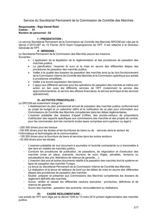 217
Service du Secrétariat Permanent de la Commission de Contrôle des Marchés
Responsable : Raja Hamdi Riahi
Cadres : 01
Nombre de personnel : 02
I - PRESENTATION :
Le service Secrétariat Permanent de la Commission de Contrôle des Marchés SPCCM est crée par le
décret n°2010-287 du 15 Février 2010 fixant l’organigramme de l’IPT. Il est rattaché à la Direction
Générale de l’IPT.
II - MISSIONS :
Le Secrétariat Permanent de la Commission des Marchés assure les missions
Suivantes :
• L’application de la législation de la règlementation et des procédures de passation des
marchés publics,
• La planification, l’examen le suivi et la mise en œuvre des différentes étapes des
procédures de passation des marchés publics,
• Veiller à la qualité des dossiers de passation des marchés ainsi qu’au bon fonctionnement
de la Commission Interne de Contrôle des Marchés et la Commission spécifique aux achats
à procédures simplifiées,
• Veiller à la bonne expression des besoins,
• L’appui aux différents services pour les opérations de passation des marchés et même son
action en lien avec les différents services de l’IPT (notamment le service des
approvisionnements, le service des affaires financières, le service technique et les services
opérationnel).
III –ACTIVITES PRINCIPALES :
Le SPCCM est notamment chargé de :
- L’établissement du plan prévisionnel annuel de passation des marchés publics conformément
au projet de budget et un calendrier défini et la notification de ce plan pour information aux
Commissions de Contrôle des Marchés compétentes dans les délais règlementaires,
- L’examen préalable des dossiers d’appel d’offres, des procès-verbaux de propositions
d’attribution des rapports spécifiques aux commissions des marchés et des projets de contrat,
pour les commandes dont les montants toutes taxes comprises sont supérieur ou égal à :
- 200 000 dinars pour les travaux
-100 000 dinars pour les études et les fournitures de biens ou de services dans le secteur de
l’informatique et technologies de la communication,
- 100 000 dinars pour la fourniture de biens et services dans les autres secteurs
- 50 000 dinars pour les études.
- L’examen préalable de tout document à soumettre à l’autorité contractante ou à transmettre à
des tiers en matière de marchés publics,
- Conduire les procédures de publication, de passations, de négociation et d’exécution des
marchés (mise en place, avenants, réunions de suivi, litiges, pénalités, révisions ou
actualisations des prix, libérations de retenue de garantie,…)
- L’insertion des avis et autres documents relatifs à la passation des marchés dont le système en
ligne de passation des marchés Tuneps,
- La tenue du Secrétariat Permanent de la Commission Interne de Contrôle des Marchés,
- La réalisation et la tenue de tableaux de bord sur les délais de mise en œuvre des différentes
étapes des procédures de passation des marchés.
- Etudier, préparer et présenter aux Commissions des Marchés compétentes les dossiers de
règlement définitifs des marchés.
- Suivre, vérifier et classer les différentes cautions bancaires : provisoires, définitives et de
retenue de garantie.
- Suivre des marchés : passation des avenants, renouvellement ou résiliations.
IV- CADRE REGLEMENTAIRE :
Les achats de l’IPT sont régis par le décret 1039 du 13 mars 2014 portant règlementation des marchés
publics.
 