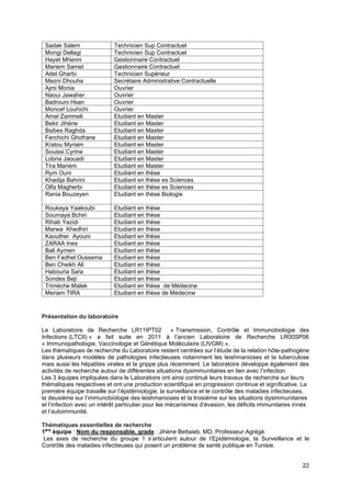 22
Présentation du laboratoire
Le Laboratoire de Recherche LR11IPT02 « Transmission, Contrôle et Immunobiologie des
Infections (LTCII) » a fait suite en 2011 à l’ancien Laboratoire de Recherche LR00SP06
« Immunopathologie, Vaccinologie et Génétique Moléculaire (LIVGM) ».
Les thématiques de recherche du Laboratoire restent centrées sur l’étude de la relation hôte-pathogène
dans plusieurs modèles de pathologies infectieuses notamment les leishmanioses et la tuberculose
mais aussi les hépatites virales et la grippe plus récemment. Le laboratoire développe également des
activités de recherche autour de différentes situations dysimmunitaires en lien avec l’infection.
Les 3 équipes impliquées dans le Laboratoire ont ainsi continué leurs travaux de recherche sur leurs
thématiques respectives et ont une production scientifique en progression continue et significative. La
première équipe travaille sur l’épidémiologie, la surveillance et le contrôle des maladies infectieuses,
la deuxième sur l’immunobiologie des leishmanioses et la troisième sur les situations dysimmunitaires
et l’infection avec un intérêt particulier pour les mécanismes d’évasion, les déficits immunitaires innés
et l’autoimmunité.
Thématiques essentielles de recherche
1ère
équipe : Nom du responsable, grade : Jihène Bettaieb, MD, Professeur Agrégé.
Les axes de recherche du groupe 1 s’articulent autour de l’Epidémiologie, la Surveillance et le
Contrôle des maladies infectieuses qui posent un problème de santé publique en Tunisie.
Sadak Salem Technicien Sup Contractuel
Mongi Dellagi Technicien Sup Contractuel
Hayet Mhenni Gestionnaire Contractuel
Mariem Samet Gestionnaire Contractuel
Adel Gharbi Technicien Supérieur
Mezni Dhouha Secrétaire Administrative Contractuelle
Ajmi Monia Ouvrier
Naoui Jawaher Ouvrier
Badrouni Hsan Ouvrier
Moncef Louhichi Ouvrier
Amal Zammeli Etudiant en Master
Bekir Jihène Etudiant en Master
Bsibes Raghda Etudiant en Master
Ferchichi Ghofrane Etudiant en Master
Kratou Myriam Etudiant en Master
Souissi Cyrine Etudiant en Master
Lobna Jaouadi Etudiant en Master
Tira Mariem Etudiant en Master
Rym Ouni Etudiant en thèse
Khadija Bahrini Etudiant en thèse es Sciences
Olfa Magherbi Etudiant en thèse es Sciences
Rania Bouzeyen Etudiant en thèse Biologie
Roukaya Yaakoubi Etudiant en thèse
Soumaya Bchiri Etudiant en thèse
Rihab Yazidi Etudiant en thèse
Marwa Khedhiri Etudiant en thèse
Kaouther Ayouni Etudiant en thèse
ZARAA Ines Etudiant en thèse
Bali Aymen Etudiant en thèse
Ben Fadhel Oussema Etudiant en thèse
Ben Cheikh Ali Etudiant en thèse
Habouria Sara Etudiant en thèse
Sondes Beji Etudiant en thèse
Trimèche Malek Etudiant en thèse de Médecine
Meriam TIRA Etudiant en thèse de Médecine
 