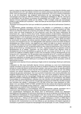 25
aussi au niveau du sang des patients en phase active de maladie ou encore chez les individus ayant
des antécédents de LCZ. Ces cellules montrent une activité cytotoxique objectivée par la production
d’IFN- ainsi que granzyme B, molécule des granules cytotoxiques. Ceci nous a amené à l’exploration
de la voie de présentation des antigènes leishmaniens par les macrophages. Pour ceci les
macrophages sont traités par différents inhibiteurs métaboliques (Brefeldine A, MG132, chloroquine
et cytochalasin) afin de bloquer le processus de présentation par le CMH class I. L’analyse de la
réponse immune cytotoxique médiée par les cellules T CD8+ et dirigée contre ces macrophages
(traités ou pas) infectés par le parasite L. major sera faite par les techniques d’ELISA, Cytométrie en
flux et ELISPOT.
-Expression de Granzyme B en tant que corrélat de la protection lors de la Lesihmaniose Cutanée à
L. major.
La leishmaniose cutanée zoonotique (LCZ due à une infection e à Leishmania (L.) major se
caractérise par différentes présentations cliniques qui dépendent en partie des facteurs de l'hôte.
Dans le but d'étudier l'impact de la réponse immunitaire de l'hôte sur l'évolution de la maladie, nous
avons mené une étude prospective sur 453 personnes vivant dans des foyers endémiques de
transmission de L. major au Centre de la Tunisie. Plusieurs facteurs ont été évalués, notamment (i)
la présence de cicatrices typiques de LCZ, (ii) une réaction d'hypersensibilité in vivo à la leishmanine
et (iii) la libération in vitro du granzyme B (Grz B) par des cellules mononucléées du sang périphérique
(PBMC) en réponse à une stimulation avec des promastigotes vivants de L. major. Après une saison
de transmission du parasite, les mêmes examens cliniques refaits ont permis de diagnostiquer les
nouveaux cas émergents de LCZ. Une hétérogénéité a été observée en terme de nombre de lésions
développées par chaque individu, mais également par rapport à la taille et au devenir spontané de
ces lésions. Ces aspects ont conduit à établir le paramètre "sévérité de la maladie". Ainsi, la présence
d’une cicatrice typique de LCZ, la réactivité positive au test cutané de leishmanine (LST) et des taux
élevés de Grz B (≥2 ng / ml) étaientt de 29, 15 et 22%., respectivement dans la protection contre le
développement de la maladie. Cependant, ces trois facteurs s’avèrent plus efficaces contre le
développement de formes intermédiaires ou graves de LCZ. Les niveaux de Grz B> 2 ng / ml ont
montré une meilleure corrélation (égale à 72,8%) avec la protection contre le développement de ces
formes de LCZ. L'association d'un tel paramètre avec la positivité de la LST a montré une efficacité
de 83,6%. En conclusion, ces résultats confirment l'implication de la réponse immunitaire cellulaire
cytotoxique spécifique au parasite dans la protection de l'hôte contre l'infection par Leishmania. Ce
facteur pourrait être d'un grand intérêt pour la surveillance de l’efficacité de la vaccination contre la
leishmaniose humaine.
-Exploration de la réponse immune cytotoxique dirigée contre le macrophage infecté par Leishmania
major.
L’évaluation du rôle d’une éventuelle réponse immune cytotoxique au cours de la leishmaniose
cutanée zoonotique (LCZ) nous a permis de mettre en évidence l’existence de cellules cytotoxiques
activées au niveau des lésions de leishmaniose cutanée, mais aussi au niveau du sang des patients
en phase active de maladie ou encore chez les individus ayant des antécédents de LCZ. Ces cellules
montrent une activité cytotoxique objectivée par la production d’IFN- ainsi que le granzyme B,
molécule des granules cytotoxiques. Ceci nous a amené à l’exploration de la voie de présentation des
antigènes leishmaniens par les macrophages. Pour ceci nous avons analysé la réponse immune
cytotoxique dirigée contre les macrophages infectés par le parasite Leishmania major et traités par
différents inhibiteurs métaboliques (Brefeldine A, MG132, chloroquine et cytochalasine). Des cellules
mononucléées du sang périphérique, prélevées chez des individus immuns (ayant des antécédents
de LCZ), sont mise en co-cutlture avec les macrophages autologues pré-traités Nos résultats montrent
que l’activation des cellules T cytotoxiques (CTL) est faite via les deux voies classiques du CMH,
classe I et II. Les cellules TCD8+ et TCD4+ semblent être les deux acteurs de la réponse cytotoxique
dirigée contre le macrophage humain infecté par L. major par la production de la granzyme B et de
la granulysine qui coopèrent dans l’élimination du parasite.
-Différences histologiques et immunologiques entre la leishmaniose cutanée zoonotique due à
Leishmania major et les leishmanioses cutanées sporadiques dues à Leishmania infantum
Les caractéristiques histologiques des lésions dans la leishmaniose cutanée (LC) dépendent
essentiellement des espèces de Leishmania infectantes ainsi que de la réponse immunitaire de l'hôte.
Les différences histologiques et immunologiques entre deux formes de LC décrites en Tunisie: la
leishmaniose cutanée zoonotique (LCZ) causée par L. major et la leishmaniose cutanée sporadique
(LCS) causée par L. infantum ont été evaluées. L'analyse histologique a montré un infiltrat léger à
modéré dans les lésions LCZ. En revanche, une infiltration massive du derme a été observée dans
les lésions LCS. Contrairement à la LCZ, les infiltrats au sein des lésions LCS étaient organisés et
montraient un granulome composé de macrophages et de lymphocytes. En outre, l'analyse immuno-
 