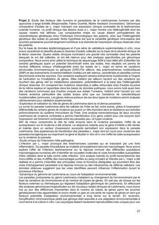 27
Projet 2: Etude des facteurs clés humains et parasitaires de la Leishmaniose humaine par des
approches à large échelle (Responsable: Fatma Guerfali, Maitre Assistant Universitaire). Génomique
comparative d’isolats de L. major induisant une expression clinique contrastée de la leishmaniose
cutanée humaine. Le profil clinique des lésions dues à L. major montre une hétérogénéité dont les
causes restent mal définies. Les composantes mises en cause étaient principalement les
caractéristiques génétiques et/ou l’historique immunologique des patients, ainsi que l’hétérogénéité
génétique des isolats du parasite. Notre hypothèse est que la variabilité génétique intra-espèce des
souches parasitaires pourrait largement contribuer à la diversité de l’expression clinique observée chez
les patients.
Sur la base de données épidémiologiques et d’une série de validations expérimentales in vitro, nous
avons caractérisé et classifié plusieurs dizaines d’isolats collectés sur la base de la sévérité clinique de
la lésion observée. Quatre isolats cliniques montraient une gravité très contrastée chez les patients
desquels ils ont été collectés, et ont été retenus pour des analyses approfondies par génomique
comparative. Nous avons ainsi utilisé la technique de séquençage ADN à haut débit afin d'identifier les
variants génétiques ayant un potentiel discriminatif entre ces isolats. Nos résultats ont permis de
montrer différents niveaux d'hétérogénéité entre les isolats de L. major en terme de variations
structurales chromosomiques ou géniques (CNV).Par ailleurs, des polymorphismes nucléotidiques
(SNP) et des évènements d’insertion/délétion (indels) ont été retenus, caractérisés et classifiés comme
discriminants entre les souches. Ces variations expliquent certains évènements mutationnels à l’origine
de l’activation ou l’invalidation de gènes. Elles mettent par ailleurs l’accent sur des variations qui
touchent des gènes clef du métabolisme parasitaire, potentiellement à la base des l’hétérogénéité
clinique observée. En comparant les mutations observées à celles retrouvées chez d’autres souches
de la même espèce et rapportées dans les bases de données publiques, nous avons noté aussi bien
des variations communes que d’autres uniques aux isolats Tunisiens, mettant ainsi l’accent sur une
histoire évolutive particulière des isolats locaux ainsi que sur l’existence de caractéristiques
mutationnelles communes. Les gènes retenus porteurs de ces deux types de mutations seront analysés
ultérieurement pour validation expérimentale.
-Exploration et validation du rôle de gènes de Leishmania dans la virulence parasitaire.
La survie du parasite Leishmania dans les cellules de l’hôte se fait, entre autres, grâce à l’expression
différentielle de certains gènes de virulence qui jouent un rôle important dans la résistance aux activités
antimicrobiennes du système immunitaire de l’hôte. Une analyse transcriptomique de deux souches
Leishmania de virulence contrastée a permis l’identification d’un gène codant pour une enzyme dont
l’expression est fortement contrastée entre les parasites peu- et hyper-virulents.
Afin de mieux comprendre le rôle de cette enzyme dans la virulence parasitaire, l’effet de sa
surexpression sur la virulence a été entamé. La séquence codante pour le gène d’intérêt a été clonée
et insérée dans un vecteur d’expression eucaryote permettant son expression dans le parasite
Leishmania. Des expériences de transfection des parasites L. major sont en cours pour construire des
parasites transgéniques sur-exprimant ce gène et étudier in vitro et in vivo l’effet de cette surexpression
sur la virulence du parasite.
-Etude omique de l’interaction hôte-pathogène.
L’infection par L. major provoque des leishmanioses cutanées qui se traduisent par une forte
inflammation. Ce parasite intracellulaire se multiplie principalement dans les macrophages. Nous avons
exploré l’effet de l’infection leishmanienne sur la réponse immune des différentes populations
macrophagiques humaines afin d’identifier de nouvelles molécules et voies fonctionnelles susceptibles
d’être utilisées dans la lutte contre cette infection. Une analyse hybride du profil transcriptionnel des
micro-ARNs et des m-ARNs des macrophages purifiés du sang circulant et infectés par L. major a été
réalisée et a permis d’identifier des principales voies et fonctions dérégulées qui pourraient être des
voies d’échappement parasitaire à la réponse immune ou des mécanismes de défense cellulaire. Les
données obtenues suggèrent que les voies identifiées peuvent influencer l’inflammation durant le
processus infectieux.
-Dynamique du génome de Leishmania au cours de l'adaptation environnementale
Les parasites protozoaires du genre Leishmania s'adaptent au changement de l'environnement par le
biais de variations de chromosomes et de nombre de copies de gènes. On sait peu de choses sur les
facteurs externes ou intrinsèques qui régissent l'adaptation génomique de Leishmania. En effectuant
des analyses génomiques longitudinales sur dix nouveaux isolats cliniques de Leishmania, nous avons
mis au jour des différences importantes dans le nombre de copies de gènes parmi les souches
génétiquement très apparentées et avons révélé un gain et une perte de copies de gènes en tant que
facteurs potentiels d’adaptation environnementale à long terme sur le terrain. En revanche,
l'amplification chromosomique plutôt que génique était associée à une adaptation environnementale à
court terme à la culture in vitro. Les caryotypes étaient hautement reproductibles mais uniques pour une
 