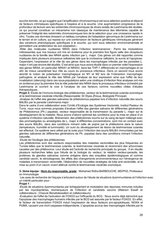 28
souche donnée, ce qui suggère que l’amplification chromosomique est sous sélection positive et dépend
de facteurs intrinsèques spécifiques à l’espèce et à la souche. Une augmentation progressive de la
profondeur de lecture vers les extrémités chromosomiques de divers isolats de Leishmania été révélée,
ce qui pourrait constituer un mécanisme non classique de maintenance des télomères capable de
préserver l'intégrité des extrémités chromosomiques lors de la sélection pour une croissance rapide in
vitro. Toutes ces données dressent un tableau complexe de l'adaptation génomique de Leishmania sur
le terrain et en culture, qui repose sur une combinaison de facteurs génétiques intrinsèques générant
des variations phénotypiques spécifiques à la souche, qui sont sous sélection environnementale et
permettent une amélioration de son adaptation.-
-Rôle des molécules nucléaires NR4A dans l’infection leishmanienne : Parmi les modulations
intéressantes que nos travaux ont mis en évidence pour la première fois figure celle des récepteurs
nucléaires de la famille des NR4A après infection par L. major. Ces gènes ont été rapportés comme
impliqués dans plusieurs processus cellulaires tels que la croissance cellulaire, la survie et l’apoptose.
Cependant, l’expression et le rôle de ces gènes dans les macrophages infectés par les parasites L.
major n’ont pas encore été étudiés. C’est ainsi que nous avons étudié dans un premier volet l’expression
des gènes NR4A, en particulier NR4A1 et NR4A3, dans les THP-1 différenciés en macrophages et ce
afin de mieux caractériser leur rôle au cours du processus infectieux. Dans un second nous avons
abordé la notion de polarisation macrophagique en M1 et M2 lors de l’interaction macrophage-
pathogène, et analysé le rôle des NR4A par l’analyse de leur expression ainsi que l’effet de leur
invalidation (silencing) dans ces sous-populations selon une cinétique d’infection Nos analyses ont mis
en évidence pour la première fois le rôle potentiel des NR4A dans le processus infectieux orchestré par
Leishmania et ouvrent la voie à l’analyse de ces facteurs comme nouvelles cibles d’études
thérapeutiques.
Projet 3: Étude de l’immuno-biologie des phlébotomes, vecteur de la leishmaniose cutanée zoonotique
et la leishmaniose viscérale infantile (Responsable: Dr Elyes Zhioua, Biologiste Principal)
-Analyse de l’effet des glandes salivaires de phlebotomus papatasi lors d’infection naturelle des souris
BALB/c par le parasite Leishmania major.
Dans le cadre d’une collaboration avec l’Unité d’Ecologie des Systèmes Vectoriels, Institut Pasteur de
Tunis, nous nous sommes proposés d’évaluer l’effet des glandes salivaire de différentes générations
de Phlebotomus (Ph.) papatasi, vecteur responsable de la transmission du parasite L. major sur le
développement de la maladie. Nous avons d’abord optimisé les conditions pour la mise en place d’un
système d’infection naturelle. Brièvement, des phlébotomes nourris sur du sang de lapin mélangé avec
des promastigotes ou amastigotes de L. major à différentes concentrations, sont mis en contact avec
des souris BALB/c, dans des conditions mimant celle de piqûre par le phlébotome dans la nature
(température, humidité et luminosité). Un suivi du développement de lésion de leishmaniose cutanée
est effectué. Ce système sera utilisé par la suite pour l’infection des souris BALB/c immunisées par les
glandes salivaires de différentes générations de Ph. papatasi dans des conditions mimant l’infection
naturelle.
-Etude de l’écologie des phlébotomes
Les phlébotomes sont des vecteurs responsables des maladies vectorielles les plus fréquentes en
Tunisie telles que la leishmaniose cutanée, la leishmaniose viscérale et récemment des arboviroses
causées par des phlébovirus. Leur étude est l’activité de recherche principale du groupe. Il en résulte
plusieurs recherches telles que l’étude de la biologie du vecteur, la relation vecteur-parasite, les
protéines de glandes salivaires comme antigène dans des enquêtes épidémiologiques et comme
candidat vaccin, le xénodiagnose, les effets des changements environnementaux sur l’émergence de
maladies à transmission vectorielle, l’élaboration de nouvelles stratégies de lutte anti-vectorielle, et la
mise au point d’un vaccin vivant atténué contre la leishmaniose viscérale zoonotique.
3- 3ème équipe : Nom du responsable, grade : Mohamed Ridha BARBOUCHE, MD/PhD, Professeur
en Immunologie
Les axes de recherche de l’équipe s’articulent autour de l’étude de situations dysimmunitaires et l’infection avec
un intérêt particulier pour :
Projet 1 :
-Etude de situations dysimmunitaires par échappement et modulation des réponses immunes induites
par les mycobactéries, biomarqueurs de l’infection et candidats vaccins (Makram Essafi et
collaborateurs ; Chaouki Benabdessalem et collaborateurs)
-Evaluation de l'effet de l'activation de FOXO3 sur l'efficacité du BCG : Nous avons déjà démontré que
l'apoptose des macrophages humains infectés par le BCG est assurée par le facteur FOXO3. En effet,
le facteur de transcription FOXO3 induit l’expression de deux facteurs pro-apoptotiques, NOXA et
PUMA, causant une mort caspases-indépendante. L'apoptose accrue des macrophages infectés par le
 