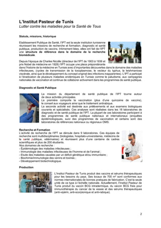 2
L’Institut Pasteur de Tunis
Lutter contre les maladies pour la Santé de Tous
Statuts, missions, historique
Etablissement Publique de Santé, l’IPT est la seule institution tunisienne
réunissant les missions de recherche et formation, diagnostic et santé
publique, production de vaccins. Intimement liées, elles ont fait de l’IPT
une structure de référence dans le domaine de la recherche
biomédicale.
Depuis l’époque de Charles Nicolle (directeur de l’IPT de 1903 à 1936 et
prix Nobel de médecine en 1928) l’IPT occupe une place prépondérante
dans l’histoire de la médecine en Tunisie avec d’importantes découvertes dans le domaine des maladies
infectieuses, (cycles de transmission de la toxoplasmose, le vecteur du typhus, la leishmaniose
viscérale, ainsi que le développement du concept original des infections inapparentes). L’IPT a participé
à l’éradication de plusieurs maladies endémiques en Tunisie comme le paludisme, aux campagnes
nationales de vaccination et continue de collaborer activement dans les programmes de santé publique.
Diagnostic et Santé Publique
La mission du département de santé publique de l’IPT tourne autour
de deux activités principales.
La première comporte la vaccination (plus d’une quinzaine de vaccins),
le conseil aux voyageurs ainsi que le traitement antirabique.
La seconde activité est destinée aux prélèvements et aux examens biologiques
courants et spécialisés. Ces analyses sont réalisées dans les 18 laboratoires de
diagnostic et de santé publique de l’IPT. La plupart de ces laboratoires participent à
des programmes de santé publique nationaux et internationaux (enquêtes
épidémiologiques, suivi des programmes de vaccination et certains sont des
laboratoires de références nationaux ou régionaux OMS.
Recherche et Formation
L’activité de recherche de l’IPT se déroule dans 9 laboratoires. Ces équipes de
recherche sont multidisciplinaires (biologistes, hospitalo-universitaires, médecins de
la santé publique, vétérinaires) et réunissent plus d’une centaine de cadres
scientifiques et plus de 200 étudiants.
Nos domaines de recherche :
- Épidémiologie des maladies infectieuses ;
- Immunologie des maladies infectieuses de l’homme et de l’animal ;
- Etude des maladies causées par un déficit génétique et/ou immunitaire ;
- Biochimie/immunologie des venins et toxines ;
- Développement biotechnologique.
Production
L’Institut Pasteur de Tunis produit des vaccins et sérums thérapeutiques
pour les besoins du pays. Ses locaux de 700 m² sont conformes aux
normes internationales de bonnes pratiques de fabrication. C’est la seule
unité de ce type à l’échelle nationale. Actuellement, l’Institut Pasteur de
Tunis produit du vaccin BCG intradermique, du vaccin BCG frais pour
immunothérapie du cancer de la vessie et des sérums thérapeutiques
(anti-vipérin, anti-scorpionique et anti-rabique).
 