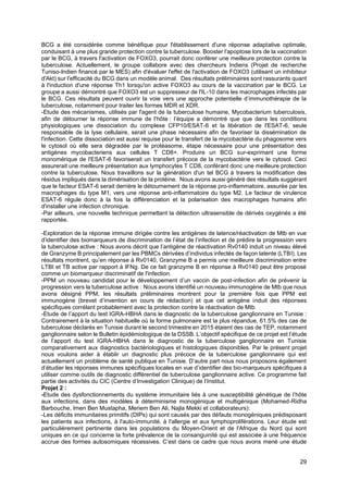 29
BCG a été considérée comme bénéfique pour l'établissement d'une réponse adaptative optimale,
conduisant à une plus grande protection contre la tuberculose. Booster l'apoptose lors de la vaccination
par le BCG, à travers l'activation de FOXO3, pourrait donc conférer une meilleure protection contre la
tuberculose. Actuellement, le groupe collabore avec des chercheurs Indiens (Projet de recherche
Tuniso-Indien financé par le MES) afin d'évaluer l'effet de l'activation de FOXO3 (utilisant un inhibiteur
d'Akt) sur l'efficacité du BCG dans un modèle animal. Des résultats préliminaires sont rassurants quant
à l'induction d'une réponse Th1 lorsqu'on active FOXO3 au cours de la vaccination par le BCG. Le
groupe a aussi démontré que FOXO3 est un suppresseur de l'IL-10 dans les macrophages infectés par
le BCG. Ces résultats peuvent ouvrir la voie vers une approche potentielle d’immunothérapie de la
tuberculose, notamment pour traiter les formes MDR et XDR.
-Etude des mécanismes, utilisés par l'agent de la tuberculose humaine, Mycobacterium tuberculosis,
afin de détourner la réponse immune de l'hôte : l’équipe a démontré que que dans les conditions
physiologiques une dissociation du complexe CFP10/ESAT-6 et la libération de l'ESAT-6, seule
responsable de la lyse cellulaire, serait une phase nécessaire afin de favoriser la dissémination de
l'infection. Cette dissociation est aussi requise pour le transfert de la mycobactérie du phagosome vers
le cytosol où elle sera dégradée par le protéasome, étape nécessaire pour une présentation des
antigènes mycobacteriens aux cellules T CD8+. Produire un BCG sur-exprimant une forme
monomérique de l'ESAT-6 favoriserait un transfert précoce de la mycobactérie vers le cytosol. Ceci
assurerait une meilleure présentation aux lymphocytes T CD8, conférant donc une meilleure protection
contre la tuberculose. Nous travaillons sur la génération d'un tel BCG à travers la modification des
résidus impliqués dans la dimérisation de la protéine. Nous avons aussi généré des résultats suggérant
que le facteur ESAT-6 serait derrière le détournement de la réponse pro-inflammatoire, assurée par les
macrophages du type M1, vers une réponse anti-inflammatoire du type M2. Le facteur de virulence
ESAT-6 régule donc à la fois la différenciation et la polarisation des macrophages humains afin
d'installer une infection chronique.
-Par ailleurs, une nouvelle technique permettant la détection ultrasensible de dérivés oxygénés a été
rapportée.
-Exploration de la réponse immune dirigée contre les antigènes de latence/réactivation de Mtb en vue
d’identifier des biomarqueurs de discrimination de l’état de l’infection et de prédire la progression vers
la tuberculose active : Nous avons décrit que l’antigène de réactivation Rv0140 induit un niveau élevé
de Granzyme B principalement par les PBMCs dérivées d’individus infectés de façon latente (LTBI). Les
résultats montrent, qu’en réponse à Rv0140, Granzyme B a permis une meilleure discrimination entre
LTBI et TB active par rapport à IFNg. De ce fait granzyme B en réponse à Rv0140 peut être proposé
comme un biomarqueur discriminatif de l'infection.
-PPM un nouveau candidat pour le développement d’un vaccin de post-infection afin de prévenir la
progression vers la tuberculose active : Nous avons identifié un nouveau immunogène de Mtb que nous
avons désigné PPM, les résultats préliminaires montrent pour la première fois que PPM est
immunogène (brevet d’invention en cours de rédaction) et que cet antigène induit des réponses
spécifiques corrélant probablement avec la protection contre la réactivation de Mtb.
-Etude de l’apport du test IGRA-HBHA dans le diagnostic de la tuberculose ganglionnaire en Tunisie :
Contrairement à la situation habituelle où la forme pulmonaire est la plus répandue, 61.5% des cas de
tuberculose déclarés en Tunisie durant le second trimestre en 2015 étaient des cas de TEP, notamment
ganglionnaire selon le Bulletin épidémiologique de la DSSB. L’objectif spécifique de ce projet est l’étude
de l’apport du test IGRA-HBHA dans le diagnostic de la tuberculose ganglionnaire en Tunisie
comparativement aux diagnostics bactériologiques et histologiques disponibles. Par le présent projet
nous voulons aider à établir un diagnostic plus précoce de la tuberculose ganglionnaire qui est
actuellement un problème de santé publique en Tunisie. D’autre part nous nous proposons également
d’étudier les réponses immunes spécifiques locales en vue d’identifier des bio-marqueurs spécifiques à
utiliser comme outils de diagnostic différentiel de tuberculose ganglionnaire active. Ce programme fait
partie des activités du CIC (Centre d’Investigation Clinique) de l’Institut.
Projet 2 :
-Etude des dysfonctionnements du système immunitaire liés à une susceptibilité génétique de l’hôte
aux infections, dans des modèles à déterminisme monogénique et multigénique (Mohamed-Ridha
Barbouche, Imen Ben Mustapha, Meriem Ben Ali, Najla Mekki et collaborateurs):
-Les déficits immunitaires primitifs (DIPs) qui sont causés par des défauts monogéniques prédisposant
les patients aux infections, à l'auto-immunité, à l'allergie et aux lymphoproliférations. Leur étude est
particulièrement pertinente dans les populations du Moyen-Orient et de l'Afrique du Nord qui sont
uniques en ce qui concerne la forte prévalence de la consanguinité qui est associée à une fréquence
accrue des formes autosomiques récessives. C’est dans ce cadre que nous avons mené une étude
 