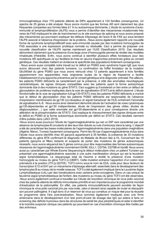 30
immunogénétique chez 170 patients atteints de DIPs appartenant à 124 familles consanguines. Un
spectre de 25 gènes a été analysé. Nous avons montré que les formes AR sont clairement les plus
fréquentes comparées aux formes liées à l’ X ou autosomique dominante. L’étude du syndrome d’auto-
immunité et lymphoprolifération (ALPS) nous a permis d’identifier des mécanismes mutationnels très
rares de FAS impliquant le site de branchement ou le site exonique de splicing et nous avons proposé
des mécanismes qui pourraient expliquer les défauts d'épissage de l’exon 6 de FAS qui sous-tendent
l’ALPS associé à l’absence d'expression de la protéine . Nous avons également rapporté une nouvelle
forme de syndrome lymphoprolifératif avec auto-immunité causée par des mutations homozygotes de
FAS associées à une expression protéique normale ou résiduelle. Ceci a permis de proposer une
nouvelle classification de l’ALPS reprise maintenant par l’IUIS Classification 2019. Ces résultats
démontrent clairement que la présence d'une large zone d’homozygotie permet de révéler des modèles
inhabituels d'hérédité. Enfin, nous avons continué à identifier plusieurs effets fondateurs pour des
mutations AR spécifiques ce qui facilitera la mise en œuvre d'approches préventives grâce au conseil
génétique. Ces résultats mettent en évidence la spécificité des populations fortement consanguines
- Nous avons aussi complété notre travail sur le déficit en PGM3 avec syndrome hyper-IgE que nous
avons découvert chez des patients tunisiens. La confirmation de l'effet fondateur de la mutation
Glu340del du gène PGM3 que nous avons retrouvé chez 12 patients appartenant à trois familles
apparemment non apparentées mais originaires toutes de la région de Kasserine a facilité
l’établissement d’une approche préventive par le conseil génétique et le diagnostic prénatal. Par ailleurs,
les patients PGM3 déficients se caractérisent par la présence, à côté des anomalies neurologiques
caractéristiques, de signes cliniques compatibles avec les patients ayant la forme autosomique
dominante dûe à des mutations du gène STAT3. Ceci suggère qu’il existerait un lien entre un défaut de
glycosylation de protéines impliquées dans la voie de signalisation STAT3 et le déficit observé. L'étude
fonctionnelle de la voie de signalisation IL6-gp130-STAT3 chez les patients PGM3 déficients a montré
que le défaut de glycosylation chez les patients PGM3 déficients est responsable de l’absence
d’expression membranaire de gp130 (co-récepteur et signal transducer de l’IL6) entraînant l'anomalie
de signalisation IL-6. Nous avons ainsi clairement démontré (étude de l’activation de voies cytokiniques
gp130-dépendantes et gp130 indépendantes, étude de l’expression des gènes cibles, études de
déglycosylation…) que cette anomalie est gp130-dépendante et a pour conséquence directe une
altération de la phosphorylation de STAT3. Ceci explique le chevauchement des signes cliniques entre
le déficit en PGM3 et la forme autosomique dominante par déficit en STAT3. Ces résultats viennent
d’être publiés dans (JACI 2019).
-Nous avons aussi poursuivi l’étude de l’agammaglobuliménie qui est un DIP rare caractérisé par une
absence de lymphocytes B circulants et des taux très réduits ou nuls d’anticorps dans le sang. L’objectif
a été de caractériser les bases moléculaires de l’agammaglobulinémie dans une population maghrébine
(Algérie, Maroc, Tunisie) hautement consanguine. Parmi les 59 cas d’agammaglobulinémie inclus dans
l’étude nous avons identifié chez 40 garçons appartenant à 35 familles, la présence de 33 mutations
différentes du gène BTK confirmant le diagnostic de Maladie de Bruton liée à l’X. Concernant les 19
patients (garçons et filles) restants et suspects de porter des mutations de gènes autosomiques
récessifs, nous avons séquencé les 5 gènes connus pour être responsables des formes autosomiques
récessives de l’agammaglobulinémie nommément IGHM, IGLL1, CD79A, CD79B et VpréB. Nous avons
aussi pu caractériser par Whole Exome Sequencing le défaut moléculaire chez un patient Tunisien qui
présentait une agammaglobulinémie associée à une autre manifestation clinique qui est la leucémie
aigüe lymphoblastique. Le séquençage total de l'exome a révélé la présence d'une mutation
homozygote au niveau du gène TCF3 (c.C808T). Cette mutation entraine l’apparition d’un codon stop
prématuré à la position 270 (p.Q270X). TCF3 connu sous le nom de E2A, code pour deux facteurs de
transcription E12 et E47 par un mécanisme d’épissage alternatif, essentiels dans le développement des
lymphocytes B au niveau de la moelle osseuse. TCF3 a été également impliqué dans la Leucémie Aigüe
Lymphoblastique (LAL) par des translocations avec certains proto-oncogènes. Dans un cas unique de
leucémie aigüe lymphoblastique de l'enfant, des mutations au niveau du gène TCF3 ont été observées.
-Nous avons également continué à travailler sur l’étude de l’excrétion chronique de virus polio vaccinal
chez les patients atteints de déficits immunitaires primitifs et son importance pour le programme mondial
d’éradication de la poliomyélite. En effet, ces patients immunodéficients peuvent excréter de façon
chronique le virus polio vaccinal pris par voie orale, celui-ci devient ainsi capable de muter et réacquérir
son pouvoir pathogène. Il s’agit donc d’un réservoir de virus qui constitue un risque réel pour la réussite
du programme dans l’ère post-éradication. Nous sommes également impliqués avec une firme
américaine dans le développement d’un test point-of-care de dosage des IgG qui aidera à faire un
screening des déficits humoraux dans les structures de santé les plus périphériques et aider à identifier
à la moindre suspicion clinique ces patients qui pourraient en cas d’excrétion chronique être traités par
des antiviraux.
 