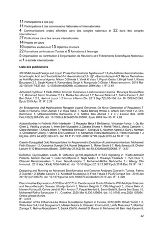 32
11 Participations à des jury
11 Participations à des commissions Nationales et Internationales
4 Communications orales affichées dans des congrès nationaux et 22 dans des congrès
internationaux
27 Publications dans des revues internationales
14 Projets en cours
10 Diplômes soutenus et 13 diplômes en cours
22 Formations continues en Tunisie et 9 formations à l’étranger
5 Organisation ou contribution à l’organisation de Réunions et d’Evènements Scientifiques Nationaux
et 1 à échelle internationale
Liste des publications
3D QSAR-based Design and Liquid Phase Combinatorial Synthesis of 1,2-disubstituted benzimidazole-
5-carboxylic Acid and 3-substituted-5 H-benzimidazo[1,2- d][1,4]benzodiazepin-6(7 H)-one Derivatives
as Anti-Mycobacterial Agents. Nikum D Sitwala 1, Vivek K Vyas 1, Piyush Gedia 1, Kinjal Patel 1, Rania
Bouzeyen 2 3, Saqib Kidwai 4, Ramandeep Singh 4, Manjunath D Ghate 1 Medchemcomm. 2019 Mar
22;10(5):817-827.doi: 10.1039/c9md00006b. eCollection 2019 May 1. IF: 2.49
Activated Cytotoxic T Cells Within Zoonotic Cutaneous Leishmaniasis Lesions. Thouraya Boussoffara
1 2, Mohamed Samir Boubaker 2 3 4, Melika Ben Ahmed 1 2, Mourad Mokni 4 5, Salma Feriani 3, Afif
Ben Salah 1 2 6, Hechmi Louzir 1 2 Immun Inflamm Dis. 2019 Sep;7(3):95-104. doi: 10.1002/iid3.240.
Epub 2019 Apr 17. IF: 2.28
An Endogenous Aryl Hydrocarbon Receptor Ligand Enhances De Novo Generation of Regulatory T
Cells in Humans. Imen Zamali 1 2, Raja Rekik 1, Nadia Belhadj Hmida 3, Ahlem Ben Hmid 1 2, Ons
Kammoun 1, Mohamed-Ridha Barbouche 2 3, Mélika Ben Ahmed 1 2 3 J Leukoc Biol. 2019
Feb;105(2):291-295. doi: 10.1002/JLB.2AB0518-205RR. Epub 2018 Nov 30. IF: 4,02
Autoantibodies in Patients With Interleukin 12 Receptor Beta 1 Deficiency. Vincenzo Ronca 1, Qu Bo
Chen 2, Vasiliky Lygoura 1, Imen Ben-Mustapha 3, Zakera Shums 4, Mehdi Trifa 5, Marco Carbone 1,
Clara Mancuso 1, Chiara Milani 1, Francesca Bernuzzi 1, Xiong Ma 6, Nourhen Agrebi 3, Gary L Norman
4, Christopher Chang 7, Merrill Eric Gershwin 7 8, Mohamed-Ridha Barbouche 3, Pietro Invernizzi 1 J
Dig Dis. 2019 Jul;20(7):363-370. doi: 10.1111/1751-2980.12790. Epub 2019 Jul 10. IF: 1.6
Casein-Conjugated Gold Nanoparticles for Amperometric Detection of Leishmania infantum. Mohamed
Fethi Diouani 1 2, Oussama Ouerghi 3 4, Kamel Belgacem 5, Maher Sayhi 6 7, Radu Ionescu 8, Dhafer
Laouini 9 10 Biosensors (Basel). 2019 May 27;9(2):68. doi:10.3390/bios9020068. IF : 3.57
Defective Glycosylation Leads to Defective gp130-dependent STAT3 Signaling in PGM3-deficient
Patients. Meriem Ben-Ali 1, Leila Ben-Khemis 2, Najla Mekki 1, Roukaya Yaakoubi 1, Rym Ouni 1,
Chaouki Benabdessalem 1, Imen Ben-Mustapha 1, Mohamed-Ridha Barbouche 3.J Allergy Clin
Immunol . 2019 Apr;143(4):1638-1640.e2. doi: 10.1016/j.jaci.2018.12.987.Epub 2018 Dec 19. IF : 14.1
Designing and Running an Advanced Bioinformatics and Genome Analyses Course in Tunisia. Fatma
Z Guerfali 1 2, Dhafer Laouini 1 2, Abdellatif Boudabous 3, Fredj Tekaia 4 PLoS Comput Biol . 2019 Jan
28;15(1):e1006373. doi: 10.1371/journal.pcbi.1006373.eCollection 2019 Jan. IF : 4.428
Discriminative Expression of CD39 and CD73 in Cerebrospinal Fluid of Patients With Multiple Sclerosis
and Neuro-Behçet's Disease. Khadija Bahrini 1, Meriam Belghith 2, Olfa Maghrebi 3, Jihène Bekir 4,
Mariem Kchaou 5, Cyrine Jeridi 6, Rim Amouri 7, Faycel Hentati 8, Samir Belal 9, Samia Ben Sassi 10,
Mohamed-Ridha Barbouche 11 . Cytokine. 2020 Mar 6;130:155054. doi: 10.1016/j.cyto.2020.155054.
Online ahead of print.
IF : 3.078
Evaluation of the Influenza-Like Illness Surveillance System in Tunisia, 2012-2015. Rihab Yazidi 1 2,
Wafa Aissi 3 4, Hind Bouguerra 5, Mariem Nouira 6, Ghassen Kharroubi 6, Latifa Maazaoui 7, Mokhtar
Zorraga 7, Naima Abdeddaiem 7, Sadok Chlif 6, Awatef El Moussi 8, Mohamed Ali Ben Hadj Kacem 8,
 