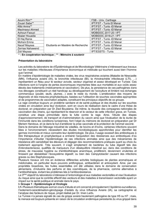 39
Aouini Rim** FSB - Univ. Carthage
Zouari Saba** IPT/FST - Tunis El Manar
Klibi Amira** IPT/FST - Tunis -El Manar
Machraoui Ahmed IPT/FST - Tunis -El Manar
Achouri Faouzi MOBIDOC 2017-20 / IPT
Kbaier Houaida MOBIDOC 2018-21 / IPT
El Haj Rania
Etudiants en Mastère de Recherche
IPT/FST - Tunis -El Manar
Mohsni Emna IPT/FST - Tunis -El Manar
Nacef Mayssa IPT/FST - Tunis -El Manar
Zerriaa Nahawend IPT/FST - Tunis -El Manar
Zidi Mayssa IPT/ESSTS - Tunis
* : En coopération technique ; ** : Mémoire à soutenir
Présentation du laboratoire
Les activités du laboratoire de d’Épidémiologie et de Microbiologie Vétérinaire s’intéressent aux travaux
sur les maladies infectieuses d’importance économique et médicale qui touchent aussi bien l’homme
que l’animal.
En matière d’épidémiologie de maladies virales, les virus respiratoires aviaires (Maladie de Newcastle
(MN), l’influenza aviaire (IA), la bronchite infectieuse (BI), la rhinotrachéite infectieuse (LTI), …)
représentent un fléau pour le secteur avicole, secteur organisé et assez développé en Tunisie. Ces
infections sont à l’origine de pertes économiques importantes liées aux mortalités et aux coûts assez
élevés des traitements (médicaments et vaccination). De plus, la persistance de ces pathogènes dans
nos élevages constituent un réel handicap au développement de l’aviculture et limitent nos échanges
commerciaux (poulet, œufs, plumes…) avec le reste du monde. L’amélioration des moyens de
diagnostic et des mesures prophylactiques, basées sur l’utilisation de souches vaccinales appropriées
et de programmes de vaccination adaptés, constituent les principaux objectifs de ce groupe.
La rage constitue toujours un problème sanitaire et de santé publique et des études sur les souches
virales en circulation ainsi leur évolution, sont en cours de réalisation dans le cadre d’une thèse de
doctorat, en préparation par Dr Zied Bouslama. De même, la réussite des compagnes nationales de
vaccination des chiens, qui représentent le réservoir et le vecteur de cette infection grave, en Tunisie,
constitue une étape primordiale dans la lutte contre la rage. Ainsi, l’étude des étapes
d’approvisionnement, de transport et d’administration du vaccin ainsi que l’évaluation de la durée de
l’immunité dans les conditions tunisiennes, font l’objet du mémoire de doctorat en préparation par Dr
Meriem Handous, et ce dans le but d’améliorer la prise vaccinale et la protection de l’animal vacciné.
Dans le domaine de l’élevage industriel de volailles, de bovins et d'ovins, certaines infections souvent
liées à l’environnement, nécessitent des études microbiologiques approfondies pour identifier les
germes incriminés et mieux connaitre leur épidémiologie. De plus, l’usage excessif des antibiotiques à
titre thérapeutique et prophylactique a entrainé l’acquisition des résistances aux antibiotiques d’où
l’importance d’étudier l’épidémiologie de ces infections animales ainsi que des mécanismes de
résistance afin sensibiliser les éleveurs et dégager des recommandations pratiques quant au choix du
traitement approprié. Très souvent, il s’agit simplement de bactéries du tube digestif tels des
Enterobacteriacea, qualifiés de marqueurs d’un déséquilibre intestinal qui, dans des conditions de
stress, de mauvaise hygiène ou d'antibiothérapie anarchique, prolifèrent, deviennent virulentes et
finissent par déstabiliser l’écosystème digestif, ou bien des Campylobacter causant des infections
graves ou des Staphylocoques.
Plusieurs travaux ont mis en évidence différentes activités biologiques de plantes aromatiques et
médicinales, en particulier leurs pouvoirs antifongique, antibactérien et antioxydant. Ainsi, par ces
propriétés bioactives, les huiles essentielles ont été utilisées dans le domaine de conservation
alimentaire, d’industrie des parfums et des cosmétiques, de la pharmacie, comme alternative à
l’antibiothérapie, évitant les problèmes liés à l’antibiorésistance.
Le 3ème
objectif du laboratoire s’intéresse à l’entomologie et aux maladies vectorielles et vise l’évaluation
du risque ainsi que le contrôle effectif des vecteurs et des maladies à transmission vectorielle ayant un
impact sur la santé publique et animale dans le pays.
I- Groupe 1 : Epidémiologie et Virologie
I.1- Plusieurs thématiques sont en cours d’étude et ont concerné principalement l’épidémio-surveillance,
l’isolement-caractérisation-génotypage d’isolats du virus Influenza Aviaire (IA), sa cartographie et
l’analyse des facteurs de risque, projet réalisé par Dr. Imen Larbi.
La Tunisie n’a jamais signalé de cas de grippe aviaire hautement pathogène de type H5 ou H7 ; mais,
la menace est toujours présente en raison de la circulation endémique persistante du virus grippal dans
 