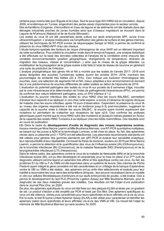 40
certains pays voisins tels que l’Égypte et la Libye. Seul le sous-type AIV-H9N2 est en circulation, depuis
2009, et endémique en Tunisie, engendrant des pertes assez importantes pour le secteur avicole.
Des échantillons d’organes, d’écouvillons et d’eau de lagune et de sédiments ont été réalisés dans des
élevages industriels proches de zones humides ainsi que d’oiseaux migrateurs se trouvant dans la
Lagune de M’amoura (Nabeul) et Ile de Kuriat (Monastir).
Les isolats du virus IA ont été caractérisés après culture sur œufs embryonnés SPF, suivie d’une
ultracentrifugation. L’analyse moléculaire via l’amplification des gènes de surface et des gènes internes,
utilisant les techniques de RT-PCR suivies de séquençages Sanger et NGS, a permis de confirmé la
présence du virus H9N2-IAFP chez ces oiseaux,
L'étude temporo-spatiale des facteurs de risque d'émergence de virus IAHP est un élément important
de cette surveillance. Pour prédire la circulation virale dans le temps et l'espace, une analyse statistique
a été effectuée sur la base des données collectées et l'analyse de la corrélation entre chacune des
variables environnementales (position géographique, changements de température, itinéraire de
migration des oiseaux, vitesse et concentration...) ainsi que le niveau de la grippe détectée. La
modélisation de la propagation de la grippe aviaire à été faite à l’aide de réseau de neurone en générant
une carte de prédiction de l’infection.
L’analyse phylogénétique des gènes HA et NA a montré que les isolats de l’année 2017- 2018 sont
assez éloignées des souches Tunisiennes isolées durant les années 2014- 2016, montrant des
pourcentages de similarité très faibles (20 à 75%). Ceci indique une évolution chronologique des
souches, avec une sélection de segments HA et NA, mieux adaptées à leur environnement et donnant
lieu à une prédominance de souches différentes de celles isolées au début de l’épizootie de 2010.
L’évaluation du potentiel pathogène des isolats du virus IA sur poulets de 6 semaines d’âge, inoculés
par la voie intraveineuse et la détermination de l’index de pathogénicité intraveineuse (IPIV), ont permis
de confirmer leur nature faiblement pathogène, avec un IPIV inférieur à 1,2.
L’évaluation du pouvoir infectieux des isolats du virus H9N2 chez les souris BALAB/C, permettant
d’évaluer leur capacité à se répliquer in vivo chez cette espèce, a conclu à l’absence de signes cliniques
de maladie chez les souris infectées, après 14 jours d’observation. Cependant, la présence du virus IA
au niveau des organes respiratoires a été mis en évidence jusqu’à 6j post-inoculation, suggérant la
capacité de la souche virale à infecter les souris BALB/C ; la souche ayant montré auparavant des
mutations lui permettant de s’attacher aux récepteurs de type α2,6. Ceci confirme les analyses
génomiques ayant montré que le virus H9N2 subit des mutations et plusieurs indices plaident en faveur
de la capacité des isolats H9N2 Tunisiens à se répliquer chez les hôtes mammifères. Ces résultats sont
en cours de publication.
I.2- Dans le cadre du développement d’outils de diagnostic des viroses respiratoires aviaires,
travaux menés par Mme Nacira Laamiri et Mlle Boutheina Marnissi, une RT-PCR quantitative multiplexe,
se basant sur les puces à ADN et la technologie Luminex, a été mise en place. Au fait, des aptamères
clonés dans un plasmide pcr2.1 TOPO ont été sélectionnés. Les plasmides recombinants standards ont
été utilisés pour générer des gammes standards par qRT-PCR et évaluer leur sensibilité analytique,
leur reproductibilité et leur répétabilité. Ce travail de thèse de doctorat, soutenu en 2019 par Mme Nacira
Laamiri, a permis la détection et la quantification des virus de l’influenza aviaire (IA) (Orthomyxovirus),
de la bronchite infectieuse (BI) (Coronavirus), de la maladie Newcastle (ND) (Paramyxovirus) et de la
laryngotrachéite infectieuse (LTI) (Herpesvirus).
Dans le même cadre, des aptamères contre le virus de la maladie de Newcastle (MN) et de la bronchite
infectieuse aviaire (BI), ont pu être développés et caractérisés pour la mise en place d’un 2ème
outil de
diagnostic utilisant comme ligand un aptamère très affiné et très spécifique contre ces virus. Au fait, les
protéines S1 du VBI ou F du VMN ont été exprimées dans un système de levure. Des colonies de Pishia
Pasteris ayant intégré le gène considéré ont été caractérisées et un criblage de la banque d’aptamères
contre le VBI ou VMN a été réalisé ; des aptamers ont pu enfin être sélectionnés et évalués pour leur
habilité à reconnaitre les virus dans des échantillons cliniques ; leur pouvoir neutralisant dans un modèle
in vitro sur cellules fibroblastiques d’embryons et sur œufs embryonnés de poules, a été évalué. Ceci a
permis le développement du test PLA (Proximity Ligation Assay) par Mlle Boutheina Marnissi, pour le
diagnostic de ces deux maladies graves des volailles. Ces résultats ont fait l’objet d’une publication
dans le Journal Plos One, en 2020.
De plus, les aptamers spécifiques du virus ont été fixés sur des plaques ELISA et élués par un gradient
de sel. Le produit d’élution a été amplifié par PCR et testé par Dot Blot. Des aptamers spécifiques du
virus ont été obtenus, clonés puis caractérisés pour leurs spécificités et leurs affinités vis-à-vis du virus.
Par la suite, le test Enzyme Linked Aptamer Assay (ELAA) a été utilisé pour caractériser et identifier les
aptamers (selon leurs spécificités et leurs affinités) vis-à-vis des VMN et VBI. Ce travail fait l’objet du
mémoire de Mlle Boutheina Marnissi qui sera soutenu fin 2020.
 