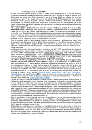 41
** Développement du test LAMP
A partir d’un vaccin atténué de NDV (LASOTA), l’ARN viral a été extrait par le Trizol. Une étape de
Transcription Reverse (RT) s’en suivait utilisant les Oligo dT afin d’amplifier la totalité du génome viral.
Cette étape est suivie d’une PCR classique et par la technique LAMP en utilisant des amorces
spécifiques du gène F. Un couple d’amorce a été utilisé pour la PCR classique et deux couples
d’amorces visant 4 régions du gène F ont été utilisés pour la méthode LAMP. Une série de test
d’optimisation ont été faites pour la mise en place de ce nouveau test. Il a été démontré que le test
LAMP est plus fiable que la PCR classique. En effet, ce test a pu détecter les virus à des dilutions très
faibles, de l’ordre de 10-5
.
I.3- Le projet d’étude de l’interférence entre les virus de l'influenza aviaire et de la bronchite
infectieuse aviaire, entamé par Mme Rim Aouini, avait pour objectif l’évaluation de l’interférence de
l’isolat viral (A/Ck/Tun/145/12/H9N2 et de la souche vaccinale H120 de la bronchite infectieuse, in vitro,
in ovo et in vivo. Cette interférence a été évaluée lors d’infections simultanée ou séquentielle, simulant
ainsi des situations vécues sur le terrain où l’animal est constamment exposé à plus d’un pathogène à
la fois. Les résultats des essais in ovo et in vitro ont fait l’objet d’une publication au Journal of Virological
Methods, en 2018, (https://doi.org/10.1016/j.jviromet.2018.06.011).
Puis, un protocole basé sur l’administration des virus à des poussins de 1 à 3 jours d’âge, placés dans
des isolateurs à ambiance contrôlé, de faibles doses de chaque virus seul (témoin), mélangé (infection
mixte) ou l’un suivi de l’autre (super-infection) avec l’IA puis le BI ou vis-versa. Un suivi clinique et
lésionnel à différentes dates post-inoculations, l’analyse de la réponse immune et des interleukines (IL-
1béta) par ELISA,
La détection du nombre de copies des gènes considérés par la RT-PCR quantitative et des analyses
histopathologiques, ont été réalisés pour évaluer les interférences lors de coïnfection. Les résultats de
ces essais ont été publiés en 2019. Rim Aouini, Laamiri Nacira, Jihene Nsiri, Salhi Said, Miled Khaled,
Rejeb Ahmed and Abdeljelil Ghram (2019). Viral interference between H9N2-low pathogenic avian
influenza virus and avian infectious bronchitis virus vaccine strain H120 in vivo. Comparative
Immunology, Microbiology and Infectious Diseases, 65: 219-225; June 2019
I.4- L’Etude de l’évolution génétique du virus de l’influenza aviaire (H9N2) et développement de
peptides anti-virus de l’influenza aviaire H9N2 fait l’objet du projet de mémoire de Mlle Marwa Arbi
sous la supervision du Dr. Mahdi Houimel. Il vise une meilleure caractérisation des isolats du virus IA
qui est devenu enzootique, et l’étude de leur capacité à infecter les humains. Au fait, ce virus est
considéré comme un donneur de gènes pour d'autres virus épidémiques notamment les H5N1, H7N9
et H10N8 ; le virus H9N2 étant placé en tête de liste des virus de l’influenza aviaire qui présentent un
potentiel pandémique. Les résultats de cette étude ont fait l’objet d’une publication déjà publiée aux
Archives of Virology : « Arbi Marwa ; Oussema Souiai ; Natalia Rego ; Imen Larbi ; Hugo Naya ;
Abdeljelil Ghram and Mehdi Houimel (2020). Historical origins and zoonotic potential of avian influenza
virus H9N2 in Tunisia revealed by Bayesian analysis and molecular characterization . Archives of
Virology / April 2020 ; DOI: 10.1007/s00705-020-04624-4
De plus, en raison du potentiel évolutif du virus de l’influenza aviaire, la résistance à l’Amantadine et
l’Oseltamivir a été rapportée à travers le monde. Ainsi, pour pouvoir renforcer les moyens de lutte contre
le virus H9N2, un travail a été initié pour le développement de molécules peptidiques antivirales
capables de bloquer l’infection grippale par H9N2 et ce par l’inhibition de l’interaction de l’hémagglutinine
virale H9 avec le récepteur alpha 2,3 des cellules épithéliales. L’effet antiviral des peptides sélectionnés
a été caractérisé in vitro sur les cellules épithéliales (MDCK), in ovo sur des œufs SPF et in vivo sur des
poulets SPF. L’efficacité thérapeutique des peptides a été comparée avec celle des antiviraux chimiques
commercialisés, à savoir les inhibiteurs de la Neuraminidase (Zanamivir et l'Oseltamivir (Tamiflu)) et du
canal ionique viral M2 (Amantadine et Aimantadine), les deux classes d’antiviraux actuellement utilisés
pour la chimio-prophylaxie et le traitement du virus IA.
D’après les résultats obtenus jusqu’à maintenant, il peut être conclu que les phage-peptides clones
(C#3 et C#4) sont capables d’inhiber la liaison du virus H9N2 aux cellules cibles in ovo et ont le pouvoir
d’inhiber la réplication virale du virus H9N2 en interagissant avec son hémagglutinine HA. D’autre part,
le peptide exprimé par le phage C#3 (MH1) semble être plus stable que celui exprimé par le phage C#4
(MH2) dans les modèles in vitro et in vivo.
En parallèle, une étude d’arrimage moléculaire in silico (Docking) a été lancée dans le but de déterminer
les sites d’interactions entre les peptides et l’hémagglutinine H9 et de caractériser les résidus engagés
lors de ces liaisons. Ainsi, lors de la mise au point de nouveaux molécules thérapeutiques (peptides
anti-H9N2), le docking servira à déterminer l'orientation des peptides liés aux protéines ciblées afin de
calculer leurs affinités et leurs niveaux d'activité.
 