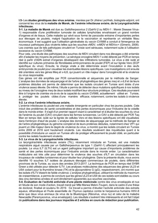 42
I.5- Les études génétiques des virus aviaires, menées par Dr Jihène Lachheb, biologiste-adjoint, ont
concerné les virus de la maladie de Marek, de l’anémie infectieuse aviaire, de la Laryngotrachéite
infectieuse.
5-1. La maladie de Marek est due au Gallidherpesvirus 2 (GaHV-2 ou MDV-1 : Marek Disease Virus-
1) responsable d'une prolifération tumorale de cellules lymphoïdes envahissant un grand nombre
d'organes et de tissus. Cette maladie qui sévit sous forme de panzootie entraine d’importantes pertes
aux élevages de poulets, malgré l'application de la vaccination et représente un véritable fléau
économique. Il est suggéré que l’utilisation généralisée du vaccin CVI988 a conduit à l'émergence de
nouveaux pathotypes plus virulents telles que les souches vMDV, vvMDV et MDVvv+ (Gimeno, 2008).
Les craintes que de tels pathotypes circulent en Tunisie sont sérieuses, notamment suite à l’utilisation
excessive du vaccin CVI988.
Pour cela, une étude des pathotypes des souches de MDV circulant dans nos élevages a été entamée
afin d’adapter les moyens de prévention. Le sérotype oncogène MDV-1 a été détecté par PCR en temps
réel à partir d’ADN extrait d’organes développant des infiltrations tumorales. Le virus a été isolé et
identifié sur cultures primaires de fibroblastes embryonnaires de poulet (FEP) et sur lignée Vero (ECP
spécifique du virus). Ensuite, la charge virale a été déterminée avant l’inoculation à des œufs
embryonnés de poulet pour visualiser les éventuelles lésions spécifiques. Les investigations ont ensuite
été orientées vers les gènes Meq et v-IL8, qui jouent un rôle majeur dans l’oncogénicité et la virulence
du virus responsable.
Ces gènes ont été amplifiés par PCR conventionnelle et séquencés par la méthode de Sanger.
L’analyse des données de séquençage et de l’arbre phylogénétique des gènes meq et v-IL8 et de leurs
protéines déduites ont permis de déterminer que les isolats circulant en Tunisie sont dotés d’une
virulence assez élevée. De même, l’étude a permis de détecter deux mutations spécifiques à nos isolats
au niveau de l’oncogène meq de deux isolats modifiant leur structure protéique. Ces résultats pourraient
être à l’origine de craintes vis-à-vis de la capacité du vaccin CVI988, actuellement utilisé en Tunisie,
à protéger les poulets cibles d’une manière efficace, notamment, contre les isolats à virulence
élevée.
5-2. Le virus l’anémie infectieuse aviaire.
L'anémie infectieuse du poulet est une maladie émergente en particulier chez les jeunes poulets. Cela
induit des problèmes de santé considérables et des pertes économiques pour l'industrie de la volaille
dans le monde entier. Il s'agit d'un premier rapport visant à caractériser et à étudier les souches du virus
de l'anémie du poulet (CAV) circulant dans les fermes tunisiennes. Le CAV a été détecté par PCR Taq
Man en temps réel, isolé sur la lignée de cellules Vero et des lésions spécifiques ont été visualisées
dans l'embryon d'œuf de poulet. L’analyse des données de séquençage par la méthode de Sanger et
de l’arbre phylogénétique du génome complet et de leurs protéines déduites, notamment chez VP1 qui
jouent un rôle majeur dans le degré de virulence du virus, a montré que les isolats circulant en Tunisie
entre 2009 et 2016 sont hautement virulents. Les résultats soulèvent des inquiétudes quant à la
possibilité d'introduire un vaccin en Tunisie afin de protéger efficacement le poulet ciblé, en particulier
contre les isolats hautement virulents.
5-3. Le virus de la Laryngotrachéite infectieuse.
La laryngotrachéite infectieuse aviaire (TIL), récemment introduite en Tunisie, est une maladie
respiratoire aiguë causée par un Gallidherpesvirus de type 1 (GaHV-1) affectant principalement les
poulets. Le virus ILT (ILTV) est un agent pathogène important qui cause d’importants problèmes de
santé et des pertes économiques pour l’industrie avicole dans le monde entier. La caractérisation
moléculaire est très utile pour déterminer la virulence des souches d'ILT en circulation dans les
troupeaux de volailles tunisiennes et pour étudier leur phylogénie. Dans la présente étude, nous avons
identifié 10 souches ILT isolées de plusieurs élevages commerciaux de poulets, dans différentes
provinces de la Tunisie, au cours des années 2013-2017. La technique de PCR en temps réel SYBR
Green a été utilisée pour détecter ILTV. Les analyses moléculaires des séquences des gènes UL23 et
US4 codant pour la thymidine kinase (TK) et la glycoprotéine G (gG), respectivement, ont montré que
les isolats d'ILTV étaient de faible virulence. L'analyse phylogénétique, utilisant la méthode du maximum
de vraisemblance, a permis de conclure que les gènes UL23 et US4 de ces isolats sont stables au cours
des cinq dernières années et sont étroitement apparentés aux souches vaccinales.
5-4. Evaluation de l’activité antivirale d’une plante médicinale contre des virus enveloppés et nus
et l’étude de son mode d’action, travail mené par Mlle Marwa Mekni-Toujani, dans le cadre d’une thèse
de doctorat, finalisé et soutenu fin 2019. Ce travail a permis d’étudier l’activité antivirale des extraits
aqueux, éthanolique et l’huile essentielle de Thymus capitatus contre le herpesvirus humains HHV-8
ainsi que deux virus animaux (le virus de la Bluetongue (Réovirus, virus nu) et celui de la maladie
Newcastle (Paramyxovirus, virus enveloppé)). Les résultats s’avèrent très intéressants et ont fait l’objet
de publications dans des journaux impactés et 2 articles en cours de rédaction pour publication.
 