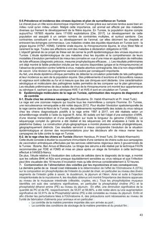 43
5-5.Prévalence et incidence des viroses équines et plan de surveillance en Tunisie
Le cheval joue un rôle socio-économique important en Tunisie grâce aux services rendus aussi bien en
milieu rural qu'en milieu urbain. Malgré cette importance, cet animal est affecté par des maladies
diverses qui freinent le développement de la filière équine. En Tunisie, la population équine compte
aujourd’hui 187805 répartie dans 171000 exploitations [Oie, 2017]. Le développement de cette
population est assujetti à un certain nombre de contraintes multiples, et surtout sanitaire. Ces
contraintes constituent un frein au développement de l’animal, car elles déciment les cheptels et
entravent les échanges commerciaux. Les maladies virales des équidés répandues en Tunisie sont : la
grippe équine (H7N7, H3N8), l’artérite virale équine, la rhinopneumonie équine, le virus West Nile et
rarement la rage. Toutes ces affections sont des maladies à déclaration obligatoire à l’OIE.
L’objectif général de ce projet de thèse est de cerner le profil épidémiologique des viroses équines en
Tunisie. L’étude épidémiologique de ces maladies chez les équidés et la compréhension de leurs
modalités d’évolution permettront de mieux les connaitre en vue d’une mise en application de méthodes
de lutte efficaces (diagnostic précoce, mesures prophylactiques efficaces…). Les résultats préliminaires
ont déjà montré la faible protection induite par les vaccins disponibles (grippe et la rhinopneumonie) et
l’absence de protection contre l’artérite à virus, maladie abortive contraignante, liée à la non-disponibilité
de vaccin. Une révision du programme vaccinal s’avère par conséquent importante.
Au fait, une étude épidémio-clinique permettra de détecter la circulation potentielle de tels pathogènes
et leur incidence au sein de la population équine. Des prélèvements d’avortons et d’écouvillons nasaux
et vaginaux sont collectés au fur et à mesure que des cas cliniques sont déclarés. Une caractérisation
sérologique et moléculaire des pathogènes isolés permettra de les comparer sur le plan génomique.
Les résultats préliminaires de deux isolats de virus de la rhinopneumonie ont montré leur appartenance
au sérotype 4, sachant que deux sérotypes HVE-1 et HVE-4 sont en circulation en Tunisie.
6- Epidémiologie moléculaire de la rage en Tunisie, optimisation des moyens de diagnostic et
de contrôle
6-1. Etude chez les animaux sauvages (Zied Bouslama, Dr. Habib Kharmachi et Pr. Imed Turki)
La rage est une zoonose majeure qui touche tous les mammifères y compris l’homme. En Tunisie,
une recrudescence remarquable a été notée depuis 2012. Pour étudier l’évolution spatiotemporelle de
la rage canine dans le Nord de la Tunisie, des prélèvements représentatifs des isolats du virus rabique
chez les chiens diagnostiqués positifs à la rage entre 1997 à 2017, ont été réalisés selon un
échantillonnage stratifié à l’aide du logiciel R. Ainsi, 80 isolats ont fait l’objet d’une extraction d’ARN,
d’une réverse transcription et d’une amplification sur toute la longueur du génome (12000pb). Le
séquençage complet du génome a été réalisé et les séquences ont été analysées à l’aide de la
plateforme Galaxy. La construction phylo-géographique a montré plusieurs variants phylogénétiques,
géographiquement distincts. Ces résultats serviront à mieux comprendre l’évolution de la situation
épidémiologique et donner des recommandations pour les décideurs afin de mieux mener leurs
campagnes de lutte contre la rage en Tunisie.
6-2. de la rage chez les chiens en Tunisie (Mariem Handous, Pr Imed Turki, Dr Habib Kharmachi)
Cette étude consiste à étudier la couverture immunitaire d'une centaine de chiens suite aux campagnes
de vaccination antirabiques effectuées par les services vétérinaires régionaux dans 3 gouvernorats de
la Tunisie : Bizerte, Ben Arous et Manouba. Le titrage des sérums a été réalisé par la technique FAVN
recommandée par l'OIE et l'OMS et mise en place après un stage de formation à cette technique
effectué à l’ANSES-Nancy.
De plus, l’étude relative à l’évaluation des cultures de cellules dans le diagnostic de la rage, a montré
que les cellules BHK et N2a sont presque équitablement sensibles au virus rabique et que l’infection
peut être visualisée dès 18 heures d’incubation mais qu’elle diminue considérablement à 72 heures.
7- Contamination de l’alimentation des volailles par les mycotoxines et ses conséquences
La dernière partie de ce travail s’est intéressée à la détermination de l’effet de l’Ochratoxine A (OTA)
sur la composition en phospholipides de l’intestin du poulet de chair, en particulier au niveau des divers
segments de l’intestin grêle à savoir, le duodénum, le jéjunum et l’iléon. Ainsi et suite à l'injection
intrapéritonéale de la mycotoxine A, les résultats obtenus ont montré l'importance des lésions apparues
au niveau de la muqueuse intestinale (villosités, cryptes, etc.). Tous les phospholipides muqueux
identifiés ont subi des variations significatives, en particulier la phosphatidyl choline (PC) et la
phosphatidyl éthanol amine (PE) au niveau du jéjunum. En effet, une diminution significative de la
quantité de PC et de PE, respectivement, de 55,81 et 56,66%, a été notée alors qu’une augmentation
significative de 32,91% de la Phosphatidyl sérine (PS) a été constatée au niveau du jéjunum. Enfin et
afin d'éviter les perturbations liées à l'Ochratoxine A, des précautions sont nécessaires au niveau de
l'unité de fabrication d'aliments pour animaux et en particulier :
- Le contrôle de la matière première importée dès son arrivée au port ;
- Le contrôle des conditions de stockage de la matière première et du produit fini ;
 
