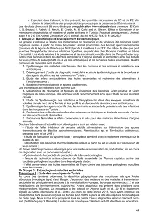 44
- L’ajoutant dans l’aliment, à titre préventif, les quantités nécessaires de PC et de PE afin
d’éviter le déséquilibre des phospholipides provoqué par la présence de l'Ochratoxine A.
Les résultats obtenus ont été concrétisés par une publication internationale dans une revue : El Cafsi
I., S. Béjaoui, I. Rabeh, S. Nechi, E. Chelbi, M. El Cafsi and A. Ghram. Effect of Ochratoxin A on
membrane phospholipids of intestine of broiler chickens in Tunisia (Practical consequences), Animal,
page 1 of 9 © The Animal Consortium 2019 animal; doi:10.1017/S1751731119002593
II- Groupe 2 : Bactériologie et développement biotechnologique
Ce groupe s’intéresse à l’étude des mécanismes de résistance et de virulence des bactéries Gram
négatives isolées à partir de milieu hospitalier, animal (mammites des bovins) qu’environnemental
(poissons de la lagune de Bizerte) qui fait l‘objet de 2 mastères t un PFE. De même, le rôle que peut
jouer les Campylobacter dans les infections digestives, en particulier chez l’homme constitue un thème
d’actualité. Une étude relative à la prévalence et la caractérisation moléculaire de Campylobacter spp.
isolés chez l’animal et dans les denrées alimentaires d’origine animale et alimentaire ainsi que l’étude
de leurs profils de susceptibilité vis à vis des antibiotiques et de certaines huiles essentielles. Quatre
domaines de recherche sont étudiés :
1. Epidémiologie des maladies infectieuses chez les humains et les animaux et résistance aux
antibiotiques ;
2. Développement d’outils de diagnostic moléculaire et étude épidémiologique de la brucellose et
des agents abortifs chez les ruminants en Tunisie ;
3. Etude des effets antibactériens des huiles essentielles et recherche des alternatives à
l’antibioresistance ;
4. Bactéries thermorésistantes et spores bactériennes.
Les thématiques de recherche sont comme suit :
1. Mécanismes de résistance et facteurs de virulences des bactéries Gram positive et Gram
négatives du milieu clinique, des animaux et de l’environnement ainsi que l’étude de leur diversité
clonale ;
2. Etude de l'épidémiologie des infections à Campylobacter dans des élevages industriels de
volailles dans le nord de la Tunisie et leur profil de virulence et de résistance aux antibiotiques ;
3. Epidémiologie des agents abortifs chez les ruminants et étude de la prévalence de ces infections
dans les troupeaux en Tunisie ;
4. Recherche des molécules naturelles alternatives aux antibiotiques et étude de leur mode d’action
sur des souches multi résistantes ;
5. Substances Naturelles à effets conservateurs in situ pour des matrices alimentaires d’origine
animale.
D’autres thématiques d’actualité sont développés et sont en relation avec :
- l’étude de l'effet inhibiteur de certains additifs alimentaires sur l'élimination des spores
thermorésistants de Bacillus sporothermodurans, Paenibacillus sp. et Terribacillus aidindensis,
présents dans le lait UHT ;
- l’étude de l'activation du système lacto - peroxydase combiné avec le traitement thermique sur la
qualité du lait ;
- Identification des bactéries thermorésistantes isolées à partir du lait et étude de l’inactivation de
leurs spores ;
Un brevet relatif au processus développé pour une meilleure conservation du produit laitier, est en cours
de négociation avec un partenaire industriel ;
- Optimisation du bioprocédé de production de la levure boulangère ;
- l’étude de l'activation antimicrobienne de l'huile essentielle de Thymus capitatus contre des
bactéries pathogènes inoculées dans l'escalope de dinde ;
- l’effet conservateur des huiles essentielles de Thym contre des bactéries pathogènes inoculées
dans les viandes ;
III- Groupe 3 : Entomologie et maladies vectorielles
Thématique 1 : Etude des moustiques de Tunisie
Au cours des dernières décennies, la répartition géographique des moustiques tels que Aedes
albopictus (moustique tigre) s'est élargie. L'expansion des vecteurs et des maladies à transmission
vectorielle est principalement associée à la mondialisation (voyages, échanges commerciaux…) et aux
modifications de l’environnement. Aujourd'hui, Aedes albopictus est présent dans plusieurs pays
méditerranéens d’Europe. Ce moustique a été détecté en Algérie (Lafri et al., 2014) et également
signalé au Maroc (Bennouna et al., 2016). Au cours de cette année 2018, nous avons continué les
prospections dans plusieurs régions de Tunisie pour mettre à jours la liste des espèces de moustiques
de notre pays. Nous avons ainsi prospecté tous les points d’eaux stagnantes selon un transect nord-
sud (de Bizerte jusqu’à Ramada). Les larves de moustiques collectées ont été identifiées au laboratoire.
 