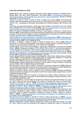 46
Listes des publications en 2019
Belhadj Slimen Imen, Hanène Chabaane, Mohamed Chniter, Mahmoud Mabrouk, Abdeljelil Ghram,
Khaled Miled, Imen Behi, Manef Abderrabba, Taha Najar (2019). Thermoprotective properties of
Opuntia ficus-indica f. inermis cladodes and mesocarps on sheep lymphocytes. Journal of Thermal
Biology, 82: 73-83 February 2019
Aouini R., N. Laamiri, J. Nsiri, S. Salhi, K. Miled, A. Rejeb and A. Ghram (2019). Viral interference
between H9N2 -low pathogenic avian influenza virus and avian infectious bronchitis virus vaccine strain
H120 in vivo. Comparative Immunology, Microbiology and Infectious Diseases, 65: 219–225; June
2019.
Turki Aicha, Houssem Eddine Mastour, Jihene Nsiri, Imen Fathallah, Imen El Behi, Imen Larbi, Khaled
Miled, Abdeljelil Ghram and Jihene Lachheb (2019). Molecular characterization of a unique variant of
avian infectious bronchitis virus in Tunisia. Poultry Science, July 2019.
Klibi A., A. Jouini, R. Boubaker El Andolsi, S. Kmiha, C. Ben Hamda, S. Hamrouni, A. Ghram and A.
Maaroufi (2019). Epidemiology and ß-lactamase-producing staphylococci and Gram-negative bacteria
as cause of clinical bovine mastitis in Tunisia. BioMed Research International, 2019:1-9; Article ID
2165316, https://doi.org/10.1155/2019/2165316August 2019
Belhadj Slimen Imen, Chniter Mohamed , Taha Najar and Abdeljelil Ghram (2019). Meta-analysis of
some physiologic, metabolic and oxidative responses of sheep exposed to environmental heat stress.
Livestock Science, 229:179–187; September 2019.
El Cafsi I., S. Béjaoui, I. Rabeh, S. Nechi, E. Chelbi, M. ElCafsi and A. Ghram (2019). Effects of
Ochratoxin A on membrane phospholipids of the intestine of broiler chickens, practical consequences.
Animal; The Animal Consortium 2019. Doi: 10.1017/S1751731119002593
Lachheb Jihene, Aicha Turki, Houssem Mastour, Jihene Nsiri, Imen El behi, Imen Larbi and Abdeljelil
Ghram (2019). Phylogenetic analyses of P32, RPO30, GPCR, ORF 117 and Kelch-Like genes of
Tunisian Sheeppox virus isolates. Turkish Journal of Veterinary and Animal Sciences, VET-1806-65
Lachheb Jihène, Aicha Turki, Jihene Nsiri, Imen Fathallah, Imen El Behi and Abdeljelil Ghram (2019).
Molecular characterization of a unique variant of avian infectious bronchitis virus in Tunisia. Poultry
Science, 98(10); http://dx.doi.org/10.3382/PS/PEZ384; July 2019
Diouani Mohamed Fethi, Oussama Ouerghi, Kamel Belgacem, Maher Sayhi, Radu Ionescu and Dhafer
Laouini (2019). Casein-Conjugated Gold Nanoparticles for Amperometric Detection of Leishmania
infantum. Biosensors, 9(2):68, doi: 10.3390/bios9020068; May 2019
Bouslama Zied, Belkhiria Jaber Amine, Guerfali Fatma Zahra, Ghouila Amel, Kharmachi Habib (2019).
Phylogeography explains spatiotemporal evolution of canine rabies in Tunisia. Frontiers in Veterinary
Science, 00088. DOI=10.3389/conf.fvets.2019.05.00088
Ben Rhouma R, Jouini A, Klibi A , Kmiha S , Hamrouni S , Boubaker A, Maaroufi A. (2019). Molecular
characterization of antimicrobial resistance and virulence genes in Escherichia coli strains isolated from
diarrheic and healthy rabbits in Tunisia. En revision dans le journal World Rabbit.
Khadhri A, Aouadhi C, Bouali I, Smiti S, Lagel M-C, Pizzi A, Masson. (2019). Secondary metabolites,
biological activities and essential oil composition of walnut bark (Juglans regia) (Juglandaceae). Journal
of Essential Oil bearing plant.
Modugno C, Kmiha S, Simonin H, Aouadhi C, Canizares E.D, André S, Mejri S, Maaroufi A, Cornet
J.M.P. (2019). Highpressure sensitization of heat-resistant and pathogenic foodborne spores to nisin.
Food Microbiology. 84:1032-1044.
Mans BJ, Featherston J, Kvas M, Pillay KA, de Klerk DG, Pienaar R, de Castro MH, Schwan TG, Lopez
JE, Teel P, Pérez de León AA, Sonenshine DE, Egekwu NI, Bakkes DK, Heyne H, Kanduma EG,
Nyangiwe N, Bouattour A, Latif AA . (2019). Argasid and ixodid systematics: Implications for soft tick
evolution and systematics, with a new argasid species list. Ticks Tick Borne Dis. 10(1): 219-240.
Bouattour A, Khrouf F, Rhim A, M'ghirbi Y. (2019). First Detection of the Asian Tiger Mosquito, Aedes
(Stegomyia) albopictus (Diptera: Culicidae), in Tunisia. J Med Entomol. 56(4):1112-1115
Jourdain F, Samy AM, Hamidi A, Bouattour A, Alten B, Faraj C, Roiz D, Petrić D, Pérez-Ramírez E, Velo
E, Günay F, Bosevska G, Salem I, Pajovic I, Marić J, Kanani K, Paronyan L, Dente MG, Picard M,
Zgomba M, Sarih M, Haddad N, Gaidash O, Sukhiasvili R, Declich S, Shaibi T, Sulesco T, Harrat Z,
Robert V. (2019). Towards harmonisation of entomological surveillance in the Mediterranean area.
PLoS Negl Trop Dis. 13(6):e0007314.
Ben Ayed W, Amraoui F, M'ghirbi Y, Schaffner F, Rhaim A, Failloux AB, Bouattour A. (2019). A Survey
of Aedes (Diptera: Culicidae) Mosquitoes in Tunisia and the Potential Role of Aedes detritus and Aedes
caspius in the Transmission of Zika Virus. J Med Entomol. May 19. pii: tjz067.
Mans BJ, Featherston J, Kvas M, Pillay KA, de Klerk DG, Pienaar R, de Castro MH, Schwan TG, Lopez
JE, Teel P, Pérez de León AA, Sonenshine DE, Egekwu NI, Bakkes DK, Heyne H, Kanduma EG,
 