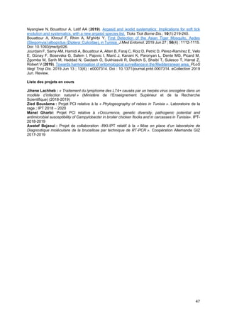 47
Nyangiwe N, Bouattour A, Latif AA (2019). Argasid and ixodid systematics: Implications for soft tick
evolution and systematics, with a new argasid species list. Ticks Tick Borne Dis.; 10(1):219-240.
Bouattour A, Khrouf F, Rhim A, M'ghirbi Y. First Detection of the Asian Tiger Mosquito, Aedes
(Stegomyia) albopictus (Diptera: Culicidae), in Tunisia. J Med Entomol. 2019 Jun 27 ; 56(4) : 1112-1115.
Doi: 10.1093/jme/tjz026.
Jourdain F, Samy AM, Hamidi A, Bouattour A, Alten B, Faraj C, Roiz D, Petrić D, Pérez-Ramírez E, Velo
E, Günay F, Bosevska G, Salem I, Pajovic I, Marić J, Kanani K, Paronyan L, Dente MG, Picard M,
Zgomba M, Sarih M, Haddad N, Gaidash O, Sukhiasvili R, Declich S, Shaibi T, Sulesco T, Harrat Z,
Robert V (2019). Towards harmonisation of entomological surveillance in the Mediterranean area. PLoS
Negl Trop Dis. 2019 Jun 13 ; 13(6) : e0007314. Doi : 10.1371/journal.pntd.0007314. eCollection 2019
Jun. Review.
Liste des projets en cours
Jihene Lachheb : « Traitement du lymphome des LT4+ causés par un herpès virus oncogène dans un
modèle d’infection naturel » (Ministère de l’Enseignement Supérieur et de la Recherche
Scientifique) (2018-2019)
Zied Bouslama : Projet PCI relative à la « Phylogeography of rabies in Tunisia ». Laboratoire de la
rage ; IPT 2018 – 2020
Manel Gharbi: Projet PCI relative à «Occurrence, genetic diversity, pathogenic potential and
antimicrobial susceptibility of Campylobacter in broiler chicken flocks and in carcasses in Tunisia». IPT-
2018-2019
Awatef Bejaoui : Projet de collaboration -RKI-IPT relatif à la « Mise en place d’un laboratoire de
Diagnostique moléculaire de la brucellose par technique de RT-PCR ». Coopération Allemande GIZ
2017-2019
 
