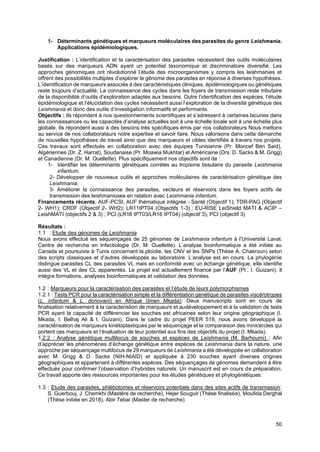 50
1- Déterminants génétiques et marqueurs moléculaires des parasites du genre Leishmania.
Applications épidémiologiques.
Justification : L’identification et la caractérisation des parasites nécessitent des outils moléculaires
basés sur des marqueurs ADN ayant un potentiel taxonomique et discriminatoire diversifié. Les
approches génomiques ont révolutionné l’étude des microorganismes y compris les leishmanies et
offrent des possibilités multiples d’explorer le génome des parasites en réponse à diverses hypothèses.
L’identification de marqueurs associés à des caractéristiques cliniques, épidémiologiques ou génétiques
reste toujours d’actualité. La connaissance des cycles dans les foyers de transmission reste tributaire
de la disponibilité d’outils d’exploration adaptés aux besoins. Outre l’identification des espèces, l’étude
épidémiologique et l’élucidation des cycles nécessitent aussi l’exploration de la diversité génétique des
Leishmania et donc des outils d’investigation informatifs et performants.
Objectifs : Ils répondent à nos questionnements scientifiques et s’adressent à certaines lacunes dans
les connaissances ou les capacités d’analyse actuelles soit à une échelle locale soit à une échelle plus
globale. Ils répondent aussi à des besoins très spécifiques émis par nos collaborateurs Nous mettons
au service de nos collaborateurs notre expertise et savoir faire. Nous valorisons dans cette démarche
de nouvelles hypothèses de travail ainsi que des marqueurs et cibles identifiés à travers nos projets.
Ces travaux sont effectués en collaboration avec des équipes Tunisienne (Pr. Moncef Ben Said),
Algériennes (Dr. Z. Harrat), Soudanaise (Pr. Moawia Mukhtar) et Américaine (Drs. D. Sacks & M. Grigg)
et Canadienne (Dr. M. Ouellette). Plus spécifiquement nos objectifs sont de :
1- Identifier les déterminants génétiques corrélés au tropisme tissulaire du parasite Leishmania
infantum.
2- Développer de nouveaux outils et approches moléculaires de caractérisation génétique des
Leishmania.
3- Améliorer la connaissance des parasites, vecteurs et réservoirs dans les foyers actifs de
transmission des leishmanioses en relation avec Leishmania infantum.
Financements récents: AUF-PCSI, AUF thématique intégrée - Santé (Objectif 1); TDR-PAG (Objectif
2- WH1); CRDF (Objectif 2- WH2); LR11IPT04 (Objectifs 1-3) ; EU-RISE LeiShield MATI & ACIP –
LeishMATI (objectifs 2 & 3) ; PCI (LR16 IPT03/LR16 IPT04) (objectif 3), PCI (objectif 3)
Résultats :
1.1 : Etude des génomes de Leishmania
Nous avons effectué les séquençages de 25 génomes de Leishmania infantum à l’Université Laval,
Centre de recherche en Infectiologie (Dr. M. Ouellette). L’analyse bioinformatique a été initiée au
Canada et poursuivie à Tunis concernant la ploïdie, les CNV et les SNPs (Thèse A. Chakroun) selon
des scripts classiques et d’autres développés au laboratoire. L’analyse est en cours. La phylogénie
distingue parasites CL des parasites VL mais en conformité avec un échange génétique, elle identifie
aussi des VL et des CL apparentés. Le projet est actuellement financé par l’AUF (PI : I. Guizani). Il
intègre formations, analyses bioinformatiques et validation des données.
1.2 : Marqueurs pour la caractérisation des parasites et l’étude de leurs polymorphismes
1.2.1 : Tests PCR pour la caractérisation simple et la différentiation génétique de parasites viscérotropes
(L. infantum & L. donovani) en Afrique (Imen Mkada): Deux manuscripts sont en cours de
finalisation relativement à la caracteristion de marqueurs et audéveloppement et à la validation de tests
PCR ayant la capacité de différencier les souches est africaines selon leur origine géographique (I.
Mkada, I. Belhaj Ali & I. Guizani). Dans le cadre du projet PEER 518, nous avons développé la
caractérisation de marqueurs kinétoplastiques par le séquençage et la comparaison des minicercles qui
portent ces marqueurs et l’évaluation de leur potentiel aux fins des objectifs du projet (I. Mkada).
1.2.2 : Analyse génétique multilocus de souches et espèces de Leishmania (M. Barhoumi) : Afin
d’apprécier les phénomènes d’échange génétique entre espèces de Leishmania dans la nature, une
approche par séquençage multilocus de 29 marqueurs de Leishmania a été développée en collaboration
avec M. Grigg & D. Sacks (NIH-NIAID) et appliquée à 230 souches ayant diverses origines
géographiques et appartenant à différentes espèces. Des séquençages de génomes demandent à être
effectués pour confirmer l’observation d’hybrides naturels. Un manuscrit est en cours de préparation.
Ce travail apporte des ressources importantes pour les études génétiques et phylogénétiques.
1.3 : Etude des parasites, phlébotomes et réservoirs potentiels dans des sites actifs de transmission:
S. Guerbouj, J. Chemkhi (Mastère de recherche), Hejer Souguir (Thèse finalisée), Moufida Derghal
(Thèse initiée en 2018), Abir Tebai (Master de recherche)
 