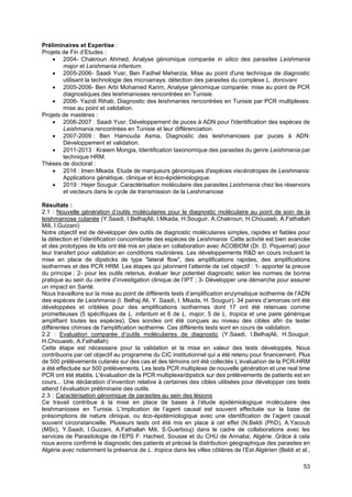 53
Préliminaires et Expertise :
Projets de Fin d’Etudes :
• 2004- Chakroun Ahmed, Analyse génomique comparée in silico des parasites Leishmania
major et Leishmania infantum.
• 2005-2006- Saadi Yusr, Ben Fadhel Meherzia, Mise au point d'une technique de diagnostic
utilisant la technologie des microarrays: détection des parasites du complexe L. donovani
• 2005-2006- Ben Arbi Mohamed Karim, Analyse génomique comparée: mise au point de PCR
diagnostiques des leishmanioses rencontrées en Tunisie.
• 2006- Yazidi Rihab, Diagnostic des leishmanies rencontrées en Tunisie par PCR multiplexes:
mise au point et validation.
Projets de mastères :
• 2006-2007 : Saadi Yusr, Développement de puces à ADN pour l'identification des espèces de
Leishmania rencontrées en Tunisie et leur différenciation.
• 2007-2009 : Ben Hamouda Asma, Diagnostic des leishmanioses par puces à ADN:
Développement et validation.
• 2011-2013 : Kraiem Mongia, Identification taxonomique des parasites du genre Leishmania par
technique HRM.
Thèses de doctorat :
• 2016 : Imen Mkada. Etude de marqueurs génomiques d'espèces viscérotropes de Leishmania:
Applications génétique, clinique et éco-épidémiologique.
• 2019 : Hejer Souguir. Caractérisation moléculaire des parasites Leishmania chez les réservoirs
et vecteurs dans le cycle de transmission de la Leishmaniose
Résultats :
2.1 : Nouvelle génération d’outils moléculaires pour le diagnostic moléculaire au point de soin de la
leishmaniose cutanée (Y.Saadi, I.BelhajAli, I.Mkada, H.Souguir, A.Chakroun, H.Chouaieb, A.Fathallah
Mili, I.Guizani)
Notre objectif est de développer des outils de diagnostic moléculaires simples, rapides et fiables pour
la détection et l’identification concomitante des espèces de Leishmania. Cette activité est bien avancée
et des prototypes de kits ont été mis en place en collaboration avec ACOBIOM (Dr. D. Piquemal) pour
leur transfert pour validation en conditions routinières. Les développements R&D en cours incluent la
mise en place de dipsticks de type "lateral flow", des amplifications rapides, des amplifications
isothermes et des PCR HRM. Les étapes qui jalonnent l’atteinte de cet objectif : 1- apporter la preuve
du principe ; 2- pour les outils retenus, évaluer leur potentiel diagnostic selon les normes de bonne
pratique au sein du centre d’investigation clinique de l’IPT ; 3- Développer une démarche pour assurer
un impact en Santé.
Nous travaillons sur la mise au point de différents tests d’amplification enzymatique isotherme de l’ADN
des espèces de Leishmania (I. Belhaj Ali, Y. Saadi, I. Mkada, H. Souguir). 34 paires d’amorces ont été
développées et criblées pour des amplifications isothermes dont 17 ont été retenues comme
prometteuses (5 spécifiques de L. infantum et 6 de L. major, 5 de L. tropica et une paire générique
amplifiant toutes les espèces). Des sondes ont été conçues au niveau des cibles afin de tester
différentes chimies de l'amplification isotherme. Ces différents tests sont en cours de validation.
2.2 : Evaluation comparée d’outils moléculaires de diagnostic (Y.Saadi, I.BelhajAli, H.Souguir,
H.Chouaieb, A.Fathallah)
Cette étape est nécessaire pour la validation et la mise en valeur des tests développés. Nous
contribuons par cet objectif au programme du CIC institutionnel qui a été retenu pour financement. Plus
de 500 prélèvements cutanés sur des cas et des témoins ont été collectés L’évaluation de la PCR-HRM
a été effectuée sur 500 prélèvements. Les tests PCR multiplexe de nouvelle génération et une real time
PCR ont été établis. L'évaluation de la PCR multiplexe/dipstick sur des prélèvements de patients est en
cours... Une déclaration d’invention relative à certaines des cibles utilisées pour développer ces tests
attend l’évaluation préliminaire des outils.
2.3 : Caractérisation génomique de parasites au sein des lésions
Ce travail contribue à la mise en place de bases à l’étude épidémiologique moléculaire des
leishmanioses en Tunisie. L’implication de l’agent causal est souvent effectuée sur la base de
présomptions de nature clinique, ou éco-épidémiologique avec une identification de l’agent causal
souvent circonstancielle. Plusieurs tests ont été mis en place à cet effet (N.Beldi (PhD), A.Yacoub
(MSc), Y.Saadi, I.Guizani, A.Fathallah Mili, S.Guerbouj) dans le cadre de collaborations avec les
services de Parasitologie de l’EPS F. Hached, Sousse et du CHU de Annaba, Algérie. Grâce à cela
nous avons confirmé le diagnostic des patients et précisé la distribution géographique des parasites en
Algérie avec notamment la présence de L. tropica dans les villes côtières de l’Est Algérien (Beldi et al.,
 