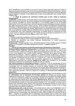 54
2017). Actuellement, nous travaillons sur la mise en place de divers tests PCR utilisés pour étayer le
diagnostic des leishmanioses au sein du service de parasitologie de l’Hôpital Farhat Hached – Sousse
(Thèse de Médecine, H.Chouaieb). Ce travail a été étendu à l’analyse de parasites venant de différentes
régions d’Algérie (I. Kherachi, S. Ben Bekta) dans le cadre d’une collaboration avec l’Institut Pasteur
d’Algérie (IPA)
3 : Etude de protéines de Leishmania d’intérêt pour la lutte : cibles et molécules
thérapeutiques
Justification: La détermination de nouvelles cibles ou de nouvelles molécules d’intérêt pour la thérapie
reste une priorité de recherche. Nous avons développé lors des précédents contrats des études ciblant
deux protéines identifiées de manière rationnelle au vu de résultats publiés ou de nos résultats
préliminaires. Parmi ces protéines deux retiennent l’attention car leurs orthologues humains constituent
des cibles thérapeutiques contre certains cancers : eIF4A & Methyl-Thio-Adenosine Phosphorylase
(MTAPase). Il s’agit de protéines qui sont essentielles de par leur rôle supposé chez Leishmania. Elles
sont exprimées à tous les stades du parasite ; elles exercent une activité biochimique qui contrôle leur
rôle, ce qui facilite leur criblage. Elles sont identifiées dans les vésicules exosomales du promastigote
et interféreraient donc dans l’interaction hôte-parasite. La protéine eIF4A de Leishmania est aussi
connue comme un adjuvant naturel de type Th1 capable d’induire la sécrétion de cytokines IL12, IL10
et TNF par des monocytes humains (Barhoumi et al., 2011, 2013).
Objectifs :
1- Explorer le potentiel prophylactique et immuno-thérapeutique de LeIF ;
2- Caractériser les protéines LeIF et d’autres protéines en tant que cibles thérapeutiques
3- Identifier et caractériser des petites molécules leishmanicides au moyen d’approches
computationnelles diverses
Financements : PTR426 (objectifs 1 & 2) ; LR11IPT04 (objectif 2), PHC-UTIQUE (objectif 1), PEER-
(objectif 3), PCI (objectif 1), EU-RISE LeiShield MATI & ACIP – LeishMATI (objectif 1).
Résultats :
3.1 : Rôle de LeIF dans l’infection et potentiel prophylactique, thérapeutique et diagnostique
Plusieurs modèles d’infection ont été mis en place: en collaboration avec le laboratoire de Dr. E. Dotsika
de l’Institut Pasteur Hellénique : infection de la souris Balb/c dans la patte par L. major et par
intraveineuse par L. infantum, et infection de cellules macrophagiques de souris J774.1 par L. donovani.
A Tunis, nous travaillons avec d’autres modèle cellulaires : l’infection de la cellule humaine THP1
différenciée par PMA par L. infantum (I. Bassoumi, K. BenKhadir Essafi, M. Barhoumi, I. Guizani) et
infection de neutrophiles humains par différentes souches de Leishmania (Thèse de Rafeh Ouelha,).
Les résultats ont démontré que les souches de L. infantum et L. major ont induit globalement une
activation et une apoptose similaires des neutrophiles, cependant ils ont déclenché de façon
différentielle la production des cytokines (Oualha et al., 2019). Nous travaillons sur ces modèles
cellulaires humains pour la caractérisation de l’effet de LeIF sur l’infection.
LeIF induit la résistance du macrophage à l’infection: L’exposition in vitro de macrophages de souris
(J774) à la protéine LeIF (en présence d’INF ) avant l’infection par L. donovani induit la résistance du
macrophage avec une réduction marquée du nombre de cellules infectées et des amastigotes
intracellulaires ainsi que la production de molécules microbicides (NO et ROS) (Koutsoni & Barhoumi,
et al., PLOS one, 2014). Nos travaux démontrent aussi un effet inhibiteur de l’infection du macrophage
THP1 activé par le parasite L. infantum (I. Bassoumi, O. Zakraoui, K. Benkhadir Essafi) (manuscrit en
préparation).
Effet prophylactique et thérapeutique de LeIF dans divers modèles animaux: Il est abordé dans le cadre
de collaborations avec le laboratoire d’immunologie cellulaire (E. Dotsika) de l’Institut Pasteur
Hellénique (M. Barhoumi & I. Guizani). Nos travaux ont démontré que des cellules dendritiques pulsées
par LeIF ont la capacité de protéger les souris Balb/c infectées par le parasite L. major (M. Barhoumi
en collaboration avec l’équipe de Dr. Eleni Dotsika,(Barhoumi et al., 2019). Nous avons aussi mis en
place des expériences visant à tester l’effet thérapeutique de LeIF dans deux modèles de souris BALB/c
de la leishmaniose cutanée (LC) et la leishmaniose viscérale (LV) ll. Les résultats ont montré que La
protéine LeIF administrée après infection induit l’expression de réponses immunes en accord avec la
mise en place d’une réponse de type Th1 accompagnée d’une réduction la lésion et de la charge
parasitaire (deux manuscrits en préparation).
Effet adjuvant de LeIF in vitro et in vivo : il est abordé dans le cadre d’une collaboration avec le
laboratoire d’Immunologie cellulaire (E. Dotsika) de l’Institut Pasteur Hellénique (M. Barhoumi & I.
Guizani). Nos résultats ont démontré que la protéine LeIF induit l’activation des macrophages J774
caractérisée par la surexpression des molécules de surface CD80 et CD86 et la production du NO et
MIP1 . L’injection de la protéine LeIF en combinaison avec l’antigène OVA au niveau de la cavité
péritonéale des souris BALB/c à induit une réaction inflammatoire caractérisée par l’expression élevée
 