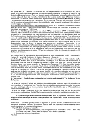 55
des gènes TNF , IL1 and NF- b2 au niveau des cellules péritonéales. De plus l’injection de LeIF au
niveau de la cavité péritonéale à induit le recrutement des neutrophiles et monocytes au niveau du site
d’injection 24h après injection. Tous ces résultats suggèrent l’utilisation potentielle de la protéine LeIF
comme adjuvant dans de nouvelles formulations de vaccins contre des différentes maladies
infectieuses. Les résultats ont été publiés dans le journal Immunology research (Koutsoni et al.,2019).
LeIF et ses fragments peptidiques comme outil de diagnostic de l’infection par Leishmania infantum:
l’achèvement de cet objectif initié les années précédentes a été suspendu en attendant de meilleures
conditions pour sa réalisation.
3-2 Caractérisation de la protéine Ded1 de Leishmania (Thèse de M. Mokdadi – encadrée en cotutelle
avec NK Tanner, IBPC) Il s’agit d’un nouvel objectif qui découle de nos travaux sur la protéine LeIF,
financé par le programme PHC-Utique.
Ded1 est une DEAD box protéine ayant une activité ATPase en présence d’ARN et RNA hélicase en
présence d’ATP et elle est aussi impliquée dans l’initiation de la traduction. Cette protéine est bien
étudiée chez S. cerevisiae mais pas chez Leishmania. On sait aussi que C208 peut interagir avec des
RNA binding protéines dont la protéine Ded1 de levure. Afin de mieux caractériser l’interaction de ce
composé avec la protéine Ded1 de Leishmania, nous avons entrepris d’identifier et caractériser cette
protéine chez Leishmania. Une approche multidisciplinaire a été mise en place alliant bioinformatique,
génétique et approches biochimiques. Trois gènes identifiés par bioinformatique sont en cours
d’investigation chez la levure à travers des expériences génétiques d’expression et de
complémentation. Ils sont par ailleurs clonés chez la bactérie et les conditions de l’expression et de leur
purification sont précisées. Des anticorps spécifiques pour chaque protéine ont été produits. L’activité
enzymatique (hydrolyse de l’ATP en présence de l’ARN) est en cours d’étude, on a noté que l’une des
protéines identifiées avait une activité ATPase en présence d’ARN (M. Mokdadi, Z. Abdelkrim, M.
Barhoumi, I. Guizani).
3.3 : Identification de médicaments pour l’identification in silico de molécules ciblant Leishmania (E.
Harigua, S. Hamdi, YZ. Abdelkrim, R. Oualha I. Bassoumi, I. Guizani) :
Une fouille approfondie des données de litérature a permis de recenser plus de 1000 molécules à effet
leishmanicide décrites dans plus de 700 articles scientifiques. Ces données ont été collectées et
répertoriées dans une base de données spécialement conçue à cet effet, dite CidalsDB. Dans une
deuxième étape, nous avons considéré la Trypanothione Reducatse (TR), l’une des cibles les plus
caracterisé de Leishmania comme cas d’étude. Nous avons identifié dans CidalsDB, les molécules
connues inhibitrices de la TR pour les utiliser comme base structurale à la recherche de toute autre
molécule de CidalsDB qui pourrait cibler la TR. Par des approches de chemoinformatique et des
analyses des similarités chimiques, nous avons identifié trois nouvelles molécules connues comme
leishmanicides et dont la cible thérapeutique est non connue, comme étant des inhibiteurs potentiels de
la TR. Par des docking moléculaires, nous avons prédit les modes de fixation de ces molécules à la
protéine cible.
II- Programme 2 : Epidémiologie moléculaire des infections génitales à HPV et du Cancer du col
de l’utérus.
Ce projet se propose d’étudier les facteurs histo-moléculaires impliqués dans le processus de
carcinogenèse. Le projet a pour but d’identifier de nouveaux biomarqueurs de progression permettant
une prise en charge précoce et personnalisée chez les femmes infectées par le HPV avec lésions
précancéreuses cervicales.
Ce projet fait appel à différentes approches méthodologiques qui se base sur des études histo-
pathologiques, moléculaires, OMIQUES et biostatistiques bien maîtrisées par l’équipe de recherche.
1 : Epidémiologie Moléculaire des infections HPV dans la population tunisienne : Etude
de la variabilité génétique et étude phylogénétique de variants HPV issus de la population
tunisienne
Justification: La variabilité génétique dans la région L1 du génome du HPV peut être importante pour
discriminer le potentiel infectieux de différents variants, ainsi que pour définir des épitopes pertinents
pour la conception de vaccins prophylactiques.
Objectif : Cette étude a pour objectif :
1- Analyser des données générées du séquençage NGS d’un fragment du gène L1 dans cette
population d’étude et l’identification les variants associés aux génotypes ;
2- Dresser leur arbre phylogénétique.
Résultats :
 