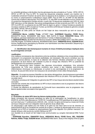 56
La variabilité génétique a été étudiée chez les génotypes les plus prévalents en Tunisie : HPV6, HPV16,
HPV31 et HPV 40. Pour le HPV 16, toutes les séquences analysées avaient une insertion de 3
nucléotides entraînant l'insertion de serine dans la séquence de la protéine L1 et 4 séquences avaient
au moins un polymorphisme nucléotidique unique (SNP). Pour le HPV 31, 25 SNP ont été détectés
comme des mutations silencieuses. Pour les HPV 6, 10, des SNP ont été détectés et aucun d'entre eux
n'a produit de changements d'acides aminés. A partir des 16 séquences analysées pour HPV 40, deux
SNP silencieux ont été détectés. Des arbres phylogénétiques ont été construits pour HPV 16, HPV 31,
HPV 6 et HPV 40. La présence de ces SNP dans la région du gène L1 indique l’existence possible de
nouveaux variants du HPV circulant en Tunisie, qui doit être confirmée par l’analyse du génome complet
des HPV6, HPV40, HPV16 et HPV31.
Les résultats de cette partie de l’étude ont fait l’objet de deux manuscrits qui sont en cours de
soumission:
1-ARDHAOUI Monia, LAASILI Thalja, LETAIEF Hajer, GUERMAZI Kaouther, FEHRI Emna,
BOUGATFA Souha, BOUBAKER Med Samir, BEN ALEYA B Nissaf, ENNAIFER Emna. HPV
Prevalence, genotype distribution and risk factors in Tunisia: A National-based study.
2- ARDHAOUI Monia, DE MATOS SALIM Anna Christina, MARCOM GOMEZ Flávio, DULTRA Juliane,
VOLPINI Angela, OLIVIERA Guilherme, BOUBAKER Med Samir, ENNAIFER Emna, GUIZANI Ikram.
Human Papillomavirus genotyping by Reverse Line Hybridization and Next-Generation Sequencing in
cervical samples from Tunisia
2 - Identification des biomarqueurs humains et viraux d’intérêt pronostique impliqués dans
la carcinogenèse cervicale
Justification :
Une meilleure connaissance des interactions entre les protéines cellulaires et les oncoprotéines virales
conduisant à la progression des lésions épithéliales, est nécessaire. Elle pourra constituer pour les
infections cervico-utérines, la base de la sélection des femmes infectées présentant un risque de
progression de leurs lésions afin d’adapter la prise en charge des infections HPV au potentiel de
développement d’un processus cancéreux.
Les TLR interviennent dans l’initiation des réponses immunitaires adaptatives. Une activation
inappropriée de TLRs sous certaines conditions peut mener à des maladies auto-immunes,
inflammatoires chroniques ou infectieuses, et surtout à une carcinogenèse et à la progression de
tumeurs. Ils peuvent être de bon bio-marqueurs de cancérisation et des cibles thérapeutiques.
Objectifs : Ce projet se propose d’identifier sur des séries rétrospectives, des biomarqueurs permettant
d’une part, de prédire le risque de progression des infections HPVs du col utérin. Plus spécifiquement
ce projet vise à:
1-Etudier le processus de l’intégration du génome des HPV à haut risque dans les lésions épidermoïdes
cervicales
2-Etudier les variants des oncoprotéines du HPV et leurs associations avec la progression des lésions
épidermoïdes cervicales
3- Etudier les effecteurs de signalisation de l’immunité leurs associations avec la progression des
lésions épidermoïdes cervicales et les types HPV.
Résultats:
2.1 Évaluation du statut HPV dans les lésions épidermoïdes cervicales
Après conception des amorces spécifique au gène E2 et optimisation de l’amplification du gène
E2HPV16, la PCR a été effectuée sur 19 HPV16. L’amplification par PCR spécifique de ce gène montre
qu’il est intact pour 11 prélèvements (ASCUS, LSIL, normal). Ce gène est tronqué au niveau de 8 frottis
cervicaux indiquant ainsi son intégration dans le génome de la cellule hôte.
Un séquençage a été réalisé pour les frottis où le gène E2 est intact dans le but de chercher un
polymorphisme de E2 et d’analyser les variants de ce gène. L’analyse du séquençage est en cours. Les
résultats de la PCR et l’analyse du polymorphisme seront les objectifs d’un premier manuscrit. Un
dossier éthique a été soumis au comité d’éthique de l’IPT.
Les résultats de ce travail ont fait l’objet d’une communication au congrès international DNA Tumor
Virus:
- OUERHANI Kaouther, ENNAIFER Emna, ARDHAOUI Monia, FEHRI Emna, BEL RHOUMA
Rahima, ASSILI Thalja, GUIZANI Ikram, BOUBAKER Med Samir. Study of the integrity of the E2 gene
 