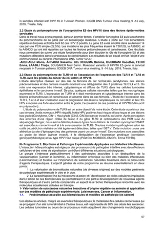 57
in samples infected with HPV 16 in Tunisian Women. ICGEB DNA Tumour virus meeting, 9 -14 July,
2019, Trieste, Italy.
2.2 Etude du polymorphisme de l’oncoprotéine E5 des HPV16 dans des lésions épidermoïdes
cervicales
Dans ce travail nous avons proposé, dans un premier temps, d’amplifier l’oncogène E5 puis la recherche
du polymorphisme de ce gène par un séquençage classique. L’étude a porté sur 100 échantillons
répartis en biopsies et frottis dont 62 cas HPV16 positifs. Le gène E5 a été amplifié dans seulement 14
cas par une PCR simple (22.5%). Les mutations les plus fréquentes étaient la T3812G, la A3880C, et
la A4043G qui ont été réparties sur toutes les lésions précancéreuses et cancéreuses. Ces résultats
nous permettent de suivre une étude fonctionnelle pour bien élucider le rôle de l’oncogène E5 et des
mutations détectées dans le processus de cancérisation. Les résultats de ce travail ont fait l’objet d’une
communication au congrès international DNA Tumor Virus :
-ARDHAOUI Monia, ARFAOUI Nassima, BEL RHOUMA Rahima, OUERHANI Kaouther, FEHRI
Emna, LAASILI Thalja, BOUBAKER Med Samir. Molecular variants of HPV16 E5 gene in cervical
neoplasia in Tunisian patients. ICGEB DNA Tumour virus meeting, 9 -14 July, 2019, Trieste, Italy.
2.3 Etude du polymorphisme de TLR9 et de l’association de l’expression des TLR 9 et TLR5 et
TLR4 avec les grades du cancer du col utérin et HPV16
L’étude descriptive réalisée sur des cas de témoins de col normal,des condylomes, des lésions
précancéreuses et des cancers invasifs montrent une dérégulation des 3 protéines TLR 9,4 et 5. On
note une expression très intense, cytoplasmique et diffuse de TLR5 dans les cellules tumorales
épithéliales et le carcinome invasif. De plus, quelques cellules stromales telles que les macrophages
expriment le TLR5. L’expression de TLR9 et 4 était membranaire et cytoplasmique intense dans les
lésions précancéreuses et cancéreuses et absente dans les cas témoins. L’étude de l’expression des
TLR 9, 5 et 4 et leur corrélation avec la progression des lésions néoplasiques du col utérin et les HR-
HPV a montré une forte association entre le grade, l’expression de ces protéines et HPV16 (Manuscrit
en préparation).
L’étude du polymorphisme de TLR9 est un autre objectif de notre étude. Cette étude a porté sur des
cas témoins (frottis normaux, HPV négatif), frottis HPV positives haut risque et bas risque et des lésions
bas grade (Condylome, CIN1), Haut grade (CIN2, CIN3) et cancer invasif du col utérin. Après conception
des amorces d’une région ciblée de l’exon 2 du gène TLR9 et optimisations des PCR suivi du
séquençage Sanger, nous avons détecté plusieurs types de mutations: la mutation synonyme C2848T
est associée au cancer invasif et à la surexpression de TLR9. D’autres mutations pathogènes selon les
outils de prédiction réalisés ont été également détectées, telles que I 587 V. Cette mutation cause une
altération du site d’épissage chez des patientes ayant un cancer invasif. Ces mutations sont associées
au grade de lésion (cancer invasif), à la dérégulation de l’expression protéique (corrélation
génotype/phénotype) et au type HPV Haut risque (Post Doc MOBIDOC-EMORI, Emna FEHRI).
III- Programme 3: Biochimie et Pathologie Expérimentale Appliquées aux Maladies Infectieuses.
L’interaction hôte-pathogène est régie par des processus où le pathogène interfère avec des effecteurs
cellulaires et des voies de signalisation contrôlant différentes situations pathologiques.
Le groupe s’intéresse particulièrement à des pathologies associées à un déséquilibre de la
vascularisation (Cancer et ischémie), ou inflammation chronique ou bien des maladies infectieuses
(Leishmaniose) et focalise sur l'importance de substances naturelles bioactives dans la découverte
d’agents thérapeutiques. L’objectif général de notre programme se résume essentiellement en deux
points:
1- La valorisation de biomolécules naturelles (de diverses origines) sur des modèles pertinents
de pathologie expérimentale in vitro et in vivo.
2- La caractérisation fine du mécanisme d’action et l’identification de cibles cellulaires impliquées
dans l’action de ces biomolécules qui permettraient d’une part le développement de nouveaux agents
thérapeutiques et d’autre part de comprendre un aspect lié à l’échec thérapeutique rencontré avec les
molécules actuellement utilisées en thérapie.
1- Valorisation de substances naturelles bioactives d’origine végétale ou animale et application
sur des modèles de pathologie expérimentale: Leishmaniose, Cancer et inflammation.
1.1. Problématique associée aux biomolécules et modèles de pathologie (ex cancer)
Ces dernières années, malgré les avancées thérapeutiques, la métastase des cellules cancéreuses qui
se propagent d'un site tumoral initial à d'autres tissus, est responsable de 90% des décès liés au cancer.
Les cellules tumorales au cours de ce processus malin acquièrent des changements morphologiques
 