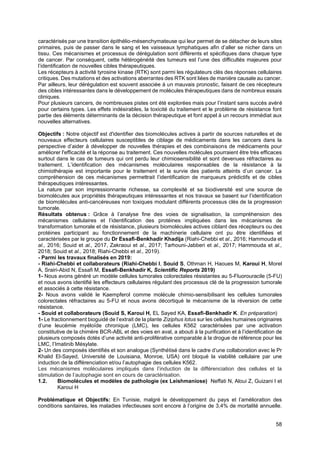 58
caractérisés par une transition épithélio-mésenchymateuse qui leur permet de se détacher de leurs sites
primaires, puis de passer dans le sang et les vaisseaux lymphatiques afin d’aller se nicher dans un
tissu. Ces mécanismes et processus de dérégulation sont différents et spécifiques dans chaque type
de cancer. Par conséquent, cette hétérogénéité des tumeurs est l’une des difficultés majeures pour
l’identification de nouvelles cibles thérapeutiques.
Les récepteurs à activité tyrosine kinase (RTK) sont parmi les régulateurs clés des réponses cellulaires
critiques. Des mutations et des activations aberrantes des RTK sont liées de manière causale au cancer.
Par ailleurs, leur dérégulation est souvent associée à un mauvais pronostic, faisant de ces récepteurs
des cibles intéressantes dans le développement de molécules thérapeutiques dans de nombreux essais
cliniques.
Pour plusieurs cancers, de nombreuses pistes ont été explorées mais pour l’instant sans succès avéré
pour certains types. Les effets indésirables, la toxicité du traitement et le problème de résistance font
partie des éléments déterminants de la décision thérapeutique et font appel à un recours immédiat aux
nouvelles alternatives.
Objectifs : Notre objectif est d'identifier des biomolécules actives à partir de sources naturelles et de
nouveaux effecteurs cellulaires susceptibles de ciblage de médicaments dans les cancers dans la
perspective d’aider à développer de nouvelles thérapies et des combinaisons de médicaments pour
améliorer l'efficacité et la réponse au traitement. Ces nouvelles molécules pourraient être très efficaces
surtout dans le cas de tumeurs qui ont perdu leur chimiosensibilité et sont devenues réfractaires au
traitement. L’identification des mécanismes moléculaires responsables de la résistance à la
chimiothérapie est importante pour le traitement et la survie des patients atteints d’un cancer. La
compréhension de ces mécanismes permettrait l’identification de marqueurs prédictifs et de cibles
thérapeutiques intéressantes.
La nature par son impressionnante richesse, sa complexité et sa biodiversité est une source de
biomolécules aux propriétés thérapeutiques intéressantes et nos travaux se basent sur l’identification
de biomolécules anti-cancéreuses non toxiques modulant différents processus clés de la progression
tumorale.
Résultats obtenus : Grâce à l’analyse fine des voies de signalisation, la compréhension des
mécanismes cellulaires et l’identification des protéines impliquées dans les mécanismes de
transformation tumorale et de résistance, plusieurs biomolécules actives ciblant des récepteurs ou des
protéines participant au fonctionnement de la machinerie cellulaire ont pu être identifiées et
caractérisées par le groupe du Dr Essafi-Benkhadir Khadija (Riahi-Chebbi et al., 2016; Hammouda et
al., 2016; Souid et al., 2017, Zakraoui et al., 2017; Tarhouni-Jabberi et al., 2017; Hammouda et al.,
2018; Souid et al., 2018; Riahi-Chebbi et al., 2019).
- Parmi les travaux finalisés en 2019:
- Riahi-Chebbi et collaborateurs (Riahi-Chebbi I, Souid S, Othman H, Haoues M, Karoui H, Morel
A, Srairi-Abid N, Essafi M, Essafi-Benkhadir K, Scientific Reports 2019)
1- Nous avons généré un modèle cellules tumorales colorectales résistantes au 5-Fluorouracile (5-FU)
et nous avons identifié les effecteurs cellulaires régulant des processus clé de la progression tumorale
et associés à cette résistance.
2- Nous avons validé le Kaempferol comme molécule chimio-sensibilisant les cellules tumorales
colorectales réfractaires au 5-FU et nous avons décortiqué le mécanisme de la réversion de cette
résistance.
- Souid et collaborateurs (Souid S, Karoui H, EL Sayed KA, Essafi-Benkhadir K. En préparation)
1- Le fractionnement bioguidé de l’extrait de la plante Ziziphus lotus sur les cellules humaines originaires
d’une leucémie myéloïde chronique (LMC), les cellules K562 caractérisées par une activation
constitutive de la chimère BCR-ABL et des voies en aval, a abouti à la purification et à l’identification de
plusieurs composés dotés d’une activité anti-proliférative comparable à la drogue de référence pour les
LMC, l’Imatinib Mésylate.
2- Un des composés identifiés et son analogue (Synthétisé dans le cadre d’une collaboration avec le Pr
Khalid El-Sayed, Université de Louisiana, Monroe, USA) ont bloqué la viabilité cellulaire par une
induction de la différenciation et/ou l’autophagie des cellules K562.
Les mécanismes moléculaires impliqués dans l’induction de la différenciation des cellules et la
stimulation de l’autophagie sont en cours de caractérisation.
1.2. Biomolécules et modèles de pathologie (ex Leishmaniose) Neffati N, Aloui Z, Guizani I et
Karoui H
Problématique et Objectifs: En Tunisie, malgré le développement du pays et l’amélioration des
conditions sanitaires, les maladies infectieuses sont encore à l’origine de 3,4% de mortalité annuelle.
 