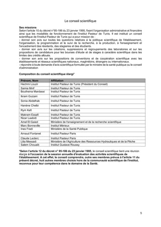 5
Le conseil scientifique
Ses missions
Selon l’article 10 du décret n°95-186 du 23 janvier 1995, fixant l'organisation administrative et financière
ainsi que les modalités de fonctionnement de l'institut Pasteur de Tunis. Il est institué un conseil
scientifique de l'institut Pasteur de Tunis qui a pour mission de :
- donner son avis sur toutes les questions relatives à la politique scientifique de l'établissement,
l'organisation, la programmation et le suivi de la recherche, à la production, à l'enseignement et
l'encadrement des résidents, des stagiaires et des étudiants.
- donner son avis sur les créations, suppressions et regroupements des laboratoires et sur les
propositions de candidature pour les bourses d'étude et de stages à caractère scientifique dans les
limites des crédits alloués.
- donner son avis sur les propositions de conventions et de coopération scientifique avec les
établissements et réseaux scientifiques nationaux, maghrébins, étrangers ou internationaux.
- répondre à toute demande d'avis scientifique formulée par le ministre de la santé publique ou le conseil
d'administration
Composition du conseil scientifique élargi*
Prénom, Nom Affiliation
Hechmi Louzir Institut Pasteur de Tunis (Président du Conseil)
Samia Mnif Institut Pasteur de Tunis
Boutheina Mardassi Institut Pasteur de Tunis
Ikram Guizani Institut Pasteur de Tunis
Sonia Abdelhak Institut Pasteur de Tunis
Hanène Chelbi Institut Pasteur de Tunis
Rym Kefi Institut Pasteur de Tunis
Makram Essafi Institut Pasteur de Tunis
Nizar Laabidi Institut Pasteur de Tunis
Amel El Gaied Ministère de l'enseignement et de la recherche scientifique
Marc Bonneville Institut Mérieux
Ines Fradi Ministère de la Santé Publique
Arnaud Fontanet Institut Pasteur Paris
Claude Leclerc Institut Pasteur Paris
Lilia Messadi Ministère de l'Agriculture des Ressources Hydrauliques et de la Pêche
Salem Chouaib Institut Gustave Roussy
*Selon l’article 12 du décret n° 95-186 du 23 janvier 1995, le conseil scientifique tient une réunion
élargie à l'occasion de la session annuelle d'évaluation des activités scientifiques de
l'établissement. A cet effet, le conseil comprendra, outre ses membres prévus à l'article 11 du
présent décret, huit autres membres choisis hors de la communauté scientifique de l'institut,
reconnus pour leur compétence dans le domaine de la Santé.
 