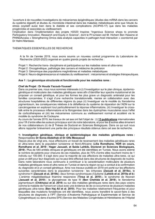 64
’ouverture à de nouvelles investigations de mécanismes épigénétiques (études des miRNA dans les cancers
du système digestif) et études du microbiote intestinal dans les maladies métaboliques ainsi que l’étude du
stress oxydatif aussi bien dans le diabète et ses complications (ACIP45-17) que dans les maladies
progéroïdes et associées au vieillissement.
l’implication dans l’implémentation des projets H2020 Inspires “Ingenious Science shops to promote
Participatory Innovation, Research and Equity in Science”, dont le PI tunisien est M. Hichem Ben Hassine et
PHINDAccess « Strengthening Omics data analysis capacities in pathogen-host interaction » coordonné par
Dr Helmi Mardassi.
THEMATIQUES ESSENTIELLES DE RECHERCHE
A la fin de l’année 2019, nous avons soumis un nouveau contrat programme du Laboratoire de
Recherche (2020-2023) organisé en quatre grands projets de recherche :
Projet 1: Recherche trans- disciplinaire et participative sur les maladies rares et ultra-rares
Projet 2: Oncogénétique, pathologie des cancers et médecine de précision
Projet 3: Génomique des populations maghrébines et maladies métaboliques
Projet 4: Neuro-dégénérescence et maladies du vieillissement : mécanismes et stratégies thérapeutiques.
Axe 1 : La génomique structurale et fonctionnelle pour les maladies rares :
Chef de Projet : Dr Houda Yacoub-Youssef
Dans ce premier axe, nous nous sommes intéressés à (i) l’investigation sur le plan clinique, épidemio-
génétique et moléculaire des maladies génétiques rares afin d’identifier leur spectre mutationnel et de
proposer un conseil génétique, et pour les formes les plus grave un diagnostic anténatal pour les
familles concernées; Il s’agit d’une recherche translationnelle, menée en collaboration avec des
structures hospitalières de différentes régions du pays (ii) Investiguer via le modèle du Xeroderma
pigmentosum, les conséquences relatives à la défaillance du système de réparation de l’ADN sur la
cancérogenèse en explorant tout particulièrement la réponse inflammatoire, (iii) Investiguer le cross-
talk entre le processus inflammatoire et la fibrogenèse dans les dystrophies musculaires sous l’effet
de corticothérapies et (iiii) les mécanismes communs au vieillissement normal et accéléré via le
modèle du syndrome de Cockayne.
Au cours de l’année 2019, les travaux de cet axe ont fait l’objet de : (i) 13 publications internationales
pour 11 d’entre elles les auteurs principaux sont de notre laboratoire, et pour les 2 autres elles émanent
de nos collaborateurs (ii) de 2 Thèses de Doctorat en Sciences Biologiques. Dans ce qui suit nous
allons rapporter brièvement une partie des principaux résultats obtenus dans cet axe de recherche.
1- Investigation génétique, clinique et épidémiologique des maladies génétiques rares :
Responsables Dr Sonia Abdelhak et Dr Olfa Messaoud
Depuis plus de vingt ans, nous effectuons un travail de recensement des maladies génétiques rares
et ultra-rares dans la population tunisienne et Nord-Africaine (Lilia Romdhane, HDR en cours,
Romdhane et al. 2019 ; Hager Jaouadi, et Saida Lahbib, Doctorat en Sciences Biologiques,
2019). Plus de 540 entités cliniques et génétiques ont été identifiées en Tunisie. Nous avons estimé
le nombre de patients pour chacune de ces maladies, plus de 70% d’entre elles touchent moins de 1
individu sur 100.000. Il s’agit donc pour la majorité de ces affections de maladies ultra-rares, ce qui
pose un défi pour leur diagnostic qui ne peut être effectué dans des structures de diagnostic de routine.
Dans notre laboratoire nous continuons à contribuer à la caractérisation moléculaire de plusieurs
maladies génétiques rares et ultra rares en Tunisie et dans la région ce qui a conduit à la confirmation
du diagnostic et à un conseil génétique. Ainsi nos travaux publiés en 2019 ont porté sur les affections
suivantes caractérisées dans la population tunisienne : les ichtyoses (Zaouak et al, 2019a), le
syndrome H (Zaouak et al, 2019b); deux formes syndromiques d’autisme (Lahbib et al. 2019a et b)
L’anémie mégaloblastique thiamine responsive (Tinsa et al. 2019) ; le syndrome de Noonan
(Jaouadi et al, 2019) ; la glycogénose de type III (Ben Chehida et al. 2019), le Xeroderma
pigmentosum (Chikhaoui et al. 2019) ou sur des maladies génétiques rares dans des pays voisins
comme la maladie de Fanconi en Libye avec une évidence de de co-occurrence de plusieurs maladies
génétiques ultra-rares (Ben Haj Ali et al. 2019). Pour les maladies relativement fréquentes et pour
lesquelles des mutations fondatrices ont été identifiées, nous avons transféré le savoir-faire à des
structures de diagnostic à l’IPT (Service d’Anatomie Pathologique et Expérimentale et Service de
Cytogénétique) ou dans d’autres EPS (Service des Maladies Congénitales et Héréditaires de l’Hôpital
 
