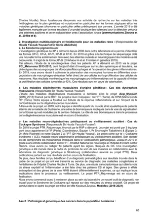 65
Charles Nicolle). Nous focaliserons désormais nos activités de recherche sur les maladies très
hétérogènes sur le plan génétique et mutationnel en particulier sur les formes atypiques et/ou les
maladies génétiques ultra-rares en particulier celles prédisposant aux cancers. L’année 2019 a été
également marquée par la mise en place d’un projet boutique des sciences pour la détection précoce
des atteintes auditives et ce en collaboration avec l’association Ichara (communications Zitouna et
al. 2019a et b).
2- Investigation multidisciplinaire et fonctionnelle pour les maladies rares : (Responsables Dr
Houda Yacoub-Youssef et Dr Sonia Abdelhak)
a- Le Xeroderma pigmentosum :
L’investigation génétique du XP a démarré depuis 2006 dans notre laboratoire et a permis d’identifier
les formes XP-C, XP-A, XP-V, XP-D et XP-E. En 2019 et grâce à la technique de séquençage ciblé
une nouvelle forme extrêmement rare avec des atteintes cutanés et neurologiques très modérés a été
découverte. Il s’agit de la forme XP-G (Chikhaoui A et al. Frontiers in genetics 2019).
Par ailleurs, l’étude de la cancérogenèse chez les patients XP a démarré en 2013 via le projet
PCI_Melanoma 2013-2015, dont l’objectif était d’investiguer sur le plan systémique et tissulaire, les
phénotypes des sous-groupes de Monocytes/Macrophages et l’expression des gènes inflammatoires.
En 2019, nous avons réussi à optimiser la polarisation des monocytes humains en différentes sous-
populations de macrophages et évaluer l’effet direct de ces cellules sur la prolifération des cellules de
mélanome. Nos résultats montrent que les macrophages pro-inflammatoires ont la capacité d’inhiber
la prolifération des cellules tumorales à 43%. Ces résultats sont en cours de valorisation.
b- Les maladies dégénératives musculaires d’origine génétique : Cas des dystrophies
musculaires (Responsable Dr Houda Yacoub-Youssef)
L’étude des maladies dégénératives musculaires a démarré avec le projet Acip_Myopath
(2016_2018) financé par le RIIP. Ce projet a réuni 3 équipes : de l’IPT (Tunis), de l’IPM (Maroc) et de
l’IP (Paris). Notre équipe a focalisé sur l’étude de la réponse inflammatoire et sur l’impact de la
corticothérapie sur la dégénérescence musculaire.
A l’issue de ce projet, en 2019, notre équipe a identifié à partir du muscle strié squelettique de patients
atteints de la maladie de Duchenne, une série de biomarqueurs impliqués dans la voie de signalisation
de la fibrose qui est modulée par la cortico- thérapie. Le rôle de ces biomarqueurs dans le processus
de la dégénérescence musculaire est en cours d’évaluation.
c- Les maladies neuro-dégénératives prédisposant au vieillissement accéléré : Cas du
Cockayne Syndrome (Responsable Dr Houda Yacoub-Youssef)
En 2018 le projet PTR_Rejuvenage, financé par le RIIP a démarré. Le projet est porté par 3 équipes
dont deux appartenant à l’IP (Paris) (Coordinateur, Equipe 1, Pr Shahragim Tajbakhsh) & (Equipe 3,
Dr Miria Ricchetti) et notre Equipe 2 à l’IPT (Dr Houda Yacoub). Le projet porte sur le « Cockayne
Syndrome » (CS), maladie neuro-dégénérative prédisposant au vieillissement accéléré. Son objectif
est de comprendre les mécanismes impliqués dans le vieillissement pathologique. Jusqu’en 2019 et
grâce à une étroite collaboration entre l’IPT, l’Institut National de Neurologie et l’hôpital d’Enfant Béchir
Hamza, nous avons pu colliger 14 patients ayant les signes cliniques de CS. Une investigation
génétique a été menée dans le cadre du protocole de soin de ces malades en collaboration avec le
laboratoire de diagnostic génétique à Strasbourg (collaborateur associé au projet PTR). Deux
publications portant sur ces résultats sont en cours de finalisation.
De plus, deux familles ont pu bénéficier d’un diagnostic prénatal grâce aux résultats trouvés dans le
cadre de ce projet et qui ont été transmis au service de diagnostic des maladies congénitales et
héréditaires de l’hôpital Charles Nicolle à Tunis. De plus, une étude transcriptomique qui cible la voie
du stress oxydatif et l’inflammation a été faite chez les patients CS et âgés. Des gènes à effets
antioxydant et des gènes de la voie NfKB étaient différentiellement exprimés, ce qui implique leurs
implications dans le processus du vieillissement. Le projet PTR_Rejuvenage est en cours de
finalisation.
Nous avons commencé aussi à mettre en place au sein du laboratoire un nouvel outil de diagnostic non
invasif pour le Syndrome de Cockayne qui repose sur des mesures du stress oxydatif. Ce projet est
conduit dans le cadre du projet de thèse de Mlle Kouloud Zayoud, Mobidoc (2018-2021)
Axe 2 : Pathologie et génomique des cancers dans la population tunisienne :
 