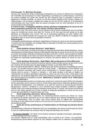 66
Chef de projet : Pr. Med Samir Boubaker
Cet axe vise à étudier les facteurs génétiques prédisposant aux cancers et affectant leur progression
afin d’identifier des biomarqueurs à valeur diagnostique, pronostique et ou théranostique. Les formes
de tumeurs étudiées font partie des cancers les plus fréquents dans la population tunisienne et
également à l’échelle mondiale : le cancer du sein les cancers digestifs et les cancers cutanés non
mélanomateux, Les principaux résultats des projets de cet axe ont fait l’objet de (i) 4 publications
internationales pour deux d’entre elles les auteurs principaux sont de notre laboratoire et de (ii) 7
communications internationales
A- Cancer du sein : Investigation épidémio clinique, génétique et épigénétique du cancer du sein
dans la population tunisienne (Dr. Yosr Hamdi, chercheur post doctoral)
Le cancer du sein (CS) est le cancer le plus fréquent chez la femme représentant ainsi la première
cause de mortalité par cancer chez elles. En Tunisie, le CS n'est pas très bien étudié sur le plan
génétique et moléculaire avec environ 75% de la composante génétique de cette maladie reste
inconnue. D'où l'intérêt d'étudier de nouveaux loci, autre que BRCA1 et BRCA2 et investiguer leurs
association avec ce cancer dans la population tunisienne.
Objectif global :
-Investigation épidémiologique, génétique, épigénétique et clinique du cancer du sein dans la population
Tunisienne afin de développer une stratégie fiable et redevable à l’échelle de la santé publique pour la
prise en charge des patient(e)s.
Résultats:
● Partie épidémio-clinique (Doctorant : Najah Mighri)
Nous avons mis en place une base de données qui regroupe des paramètres épidémiologiques, clinico-
pathologiques et thérapeutiques relatives à 602 patientes atteintes de cancer du sein et qui ont consulté
au service d’Oncologie médicale de Abderahmane Mami entre 2011 et 2015. Ceci permettra de faciliter
la gestion des dossiers et de mener une étude rétrospective en ciblant certaines variables dans le but
de déceler les spécificités épidémiologiques et cliniques des patients atteints de cancer du sein en
Tunisie.
● Partie génétique (Doctorantes : Najah Mighri, Maroua Boujemaa et Chiraz Mhemmai)
Cette partie du projet a été consacrée à l’étude du spectre mutationnel des cancers du sein et de l´ovaire
par l´analyse des données issus de séquençage par Sanger ou par NGS (WES et TGS).
Parmi les gènes étudiés BRCA1, BRCA2 , RAD50 ainsi que d'autres gènes de susceptibilité au cancer
du sein. Les résultats obtenus feront l'objet de l´article intitulé : « Identification of novel BRCA1 and
RAD50 mutations associated with breast cancer predisposition in Tunisian patients » qui est sous
révision dans le journal « Frontiers in Genetics ». Une étude similaire a été faite en Algérie sur
l´identification de mutations génétiques associées au cancer du sein et de l´ovaire. Cette étude a été
effectuée par une étudiante Algérienne, Mme Chiraz Mehemai inscrite en Thèse dans notre laboratoire
et le travail a abouti à la publication suivante : Mehemmai C, Cherbal F, Hamdi Y et al. Pathol Oncol
Res. Epub 2019 Feb 4.
L´autre étude génétique portait sur l’analyse des variations du nombre de copies (CNVs) et l´évaluation
de leur association avec le cancer du sein en Tunisie et leur apport dans le diagnostic génétique et dans
les décisions thérapeutiques. Une publication à ce sujet est soumise au journal Human Genetics
(Boujemaa M., Hamdi Y., El Benna H., et al. Germline copy number variations in BRCA1/2 negative
families: Role in the molecular etiology of hereditary breast cancer in Tunisia). Ces travaux de recherche
sont en train d'être valorisés par la mise en place du diagnostic génétique du cancer du sein et de
l´ovaire (les tests BRCA) à l´Institut Pasteur de Tunis.
● Partie épigénétique (Doctorant : Maroua Boujemaa)
Nous envisageons de faire l´exploration du microenvironnement tumoral par l’étude du niveau
d’expression de certains marqueurs qui ont une valeur prédictive de la réponse histologique du cancer
du sein inflammatoire. Pour ce projet, nous avons avancé dans la collecte des microbiopsies
mammaires et des prélèvements sanguins ainsi que dans le recueil des données clinico-pathologiques
des patients recrutés.
● Etude des formes syndromiques et l'implémentation de l'Oncologie de précision Nouha
Jendoubi)
Une 4ème thèse a démarré en Septembre 2019 sur l'Investigation des formes syndromiques de cancer
du sein et l’implémentation de nouveaux tests de diagnostic génétique des cancers.
B- Cancers Digestifs : (Dr Haïfa Tounsi Guettiti, Assistante hospitalo-universitaire, pathologiste,
Dr Maria kabbage chercheur postdoc)
Les cancers digestifs sont en nette augmentation dans le monde et en Tunisie. Les protocoles
thérapeutiques personnalisés reposent sur des thérapies ciblées dont le traitement anti-Epidermal
 