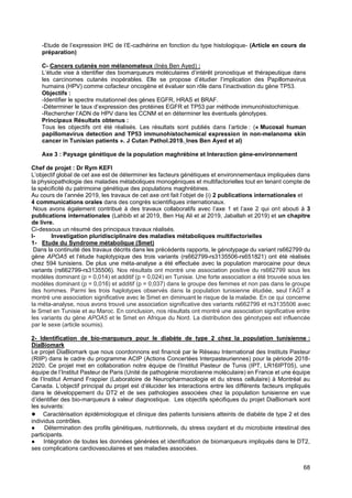 68
-Etude de l’expression IHC de l’E-cadhérine en fonction du type histologique- (Article en cours de
préparation)
C- Cancers cutanés non mélanomateux (Inès Ben Ayed) :
L’étude vise à identifier des biomarqueurs moléculaires d’intérêt pronostique et thérapeutique dans
les carcinomes cutanés inopérables. Elle se propose d’étudier l’implication des Papillomavirus
humains (HPV) comme cofacteur oncogène et évaluer son rôle dans l’inactivation du gène TP53.
Objectifs :
-Identifier le spectre mutationnel des gènes EGFR, HRAS et BRAF.
-Déterminer le taux d’expression des protéines EGFR et TP53 par méthode immunohistochimique.
-Rechercher l’ADN de HPV dans les CCNM et en déterminer les éventuels génotypes.
Principaux Résultats obtenus :
Tous les objectifs ont été réalisés. Les résultats sont publiés dans l’article : (« Mucosal human
papillomavirus detection and TP53 immunohistochemical expression in non-melanoma skin
cancer in Tunisian patients ». J Cutan Pathol.2019. Ines Ben Ayed et al)
Axe 3 : Paysage génétique de la population maghrébine et Interaction gène-environnement
Chef de projet : Dr Rym KEFI
L’objectif global de cet axe est de déterminer les facteurs génétiques et environnementaux impliquées dans
la physiopathologie des maladies métaboliques monogéniques et multifactorielles tout en tenant compte de
la spécificité du patrimoine génétique des populations maghrébines.
Au cours de l’année 2019, les travaux de cet axe ont fait l’objet de (i) 2 publications internationales et
4 communications orales dans des congrès scientifiques internationaux.
Nous avons également contribué à des travaux collaboratifs avec l’axe 1 et l’axe 2 qui ont abouti à 3
publications internationales (Lahbib et al 2019, Ben Haj Ali et al 2019, Jaballah et 2019) et un chapitre
de livre.
Ci-dessous un résumé des principaux travaux réalisés.
I- Investigation pluridisciplinaire des maladies métaboliques multifactorielles
1- Etude du Syndrome métabolique (Smet)
Dans la continuité des travaux décrits dans les précédents rapports, le génotypage du variant rs662799 du
gène APOA5 et l’étude haplotypique des trois variants (rs662799-rs3135506-rs651821) ont été réalisés
chez 594 tunisiens. De plus une méta-analyse a été effectuée avec la population marocaine pour deux
variants (rs662799-rs3135506). Nos résultats ont montré une association positive du rs662799 sous les
modèles dominant (p = 0,014) et additif (p = 0,024) en Tunisie. Une forte association a été trouvée sous les
modèles dominant (p = 0,016) et additif (p = 0,037) dans le groupe des femmes et non pas dans le groupe
des hommes. Parmi les trois haplotypes observés dans la population tunisienne étudiée, seul l’AGT a
montré une association significative avec le Smet en diminuant le risque de la maladie. En ce qui concerne
la méta-analyse, nous avons trouvé une association significative des variants rs662799 et rs3135506 avec
le Smet en Tunisie et au Maroc. En conclusion, nos résultats ont montré une association significative entre
les variants du gène APOA5 et le Smet en Afrique du Nord. La distribution des génotypes est influencée
par le sexe (article soumis).
2- Identification de bio-marqueurs pour le diabète de type 2 chez la population tunisienne :
DiaBiomark
Le projet DiaBiomark que nous coordonnons est financé par le Réseau International des Instituts Pasteur
(RIIP) dans le cadre du programme ACIP (Actions Concertées Interpasteuriennes) pour la période 2018-
2020. Ce projet met en collaboration notre équipe de l’Institut Pasteur de Tunis (IPT, LR16IPT05), une
équipe de l’Institut Pasteur de Paris (Unité de pathogénie microbienne moléculaire) en France et une équipe
de l’Institut Armand Frappier (Laboratoire de Neuropharmacologie et du stress cellulaire) à Montréal au
Canada. L’objectif principal du projet est d’élucider les interactions entre les différents facteurs impliqués
dans le développement du DT2 et de ses pathologies associées chez la population tunisienne en vue
d’identifier des bio-marqueurs à valeur diagnostique. Les objectifs spécifiques du projet DiaBiomark sont
les suivants:
● Caractérisation épidémiologique et clinique des patients tunisiens atteints de diabète de type 2 et des
individus contrôles.
● Détermination des profils génétiques, nutritionnels, du stress oxydant et du microbiote intestinal des
participants.
● Intégration de toutes les données générées et identification de biomarqueurs impliqués dans le DT2,
ses complications cardiovasculaires et ses maladies associées.
 