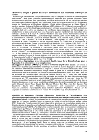 74
1/Evaluation, analyse et gestion des risques sanitaires liés aux parasitoses endémiques en
Tunisie:
L’épidémiologie parasitaire est comparable dans les pays du Maghreb en dehors de certaines petites
particularités. Cette quasi uniformité épidémiologique, associée aux grandes proximités socio-
économiques et culturelles, font que la prise en charge et le contrôle de ces parasitoses seraient
proches voire équivalentes. Grace à une collaboration étroite entre certains membres du LR et ceux du
service de Parasitologie et Mycologie Médicale, Hôpital Militaire Mohammed V, Rabat. Maroc, 2
numéros spéciaux du Journal de Biologie Médicale (JBM) édités en 2019, Volume 8, numéros 30 et 31
ont été dédiés pour la 1ère fois à la parasitologie et ont privilégié les parasitoses d’intérêt au Maghreb.
L’objectif était entre autres de souligner les similitudes épidémiologiques et d’encourager des
collaborations et des partenariats qui, nous l’espérons, pourront rapidement se matérialiser et se
renforcer. Lmimouni B & Aoun K. Editorial “Plaidoyer pour des actions harmonisées contre les
parasitoses d’intérêt au Maghreb ». Journal de Biologie Médicale, 2019, Volume 8 (30), p 83. Lmimouni
B & Bouratbine A. Interview. Journal de Biologie Médicale, 2019, Volume 8 (30), p 86-88 ; R. Ben
Abdallah, E. Siala, Z. Habboul , Y. Galai, K. Harabech , I. Ben Sghaier , O. Souissi , R. Maatoug , A.
Bouratbine, K. Aoun. Evaluation du test de diagnostic rapide IT-LEISH® dans le diagnostic de la
leishmaniose viscérale en Tunisie. Journal de Biologie Médicale, 2019, Volume 8 (30), p127-131 ; R.
Ben Abdallah, C. Ben Mahfoudh , E. Ben Hamida , S. Ben Hamouda , O. Souissi , R. Maatoug , K.
Aoun, A. Bouratbine. La placentite à Toxoplasma gondii n’est pas toujours associée à une
toxoplasmose congénitale. Journal de Biologie Médicale, 2019, Volume 8 (30),145-148 ; Lmimouni B &
Aoun K. Editorial “La collaboration clinicien-biologiste». Journal de Biologie Médicale, 2019, Vol 8 (31), p
163 ; R. Ben Abdallah et A. Bouratbine. Diagnostic biologique de la toxoplasmose : quels tests, pour
quelles indications ? Journal de Biologie Médicale, 2019, Vol 8 (31), p 180-185; Benikhlef R, Harrat Z, Aoun
K. Epidemiological profile of cutaneous leishmaniasis due to Leishmania tropica in Algeria and Tunisia.
Journal de Biologie Médicale, 2019, Vol 8 (31), 215-23
2/ Innovation diagnostique et développement d’outils issus de la Biotechnologie pour le
diagnostic de la leishmaniose et la toxoplasmose
Développement de tests LAMP (loop-mediated isothermal amplification assay) : En Tunisie, la
leishmaniose cutanée (LC) est endémo-épidémique au Centre et au Sud du pays où elle est causée
par 2 espèces différentes de Leishmania : L. major et L. tropica. Nous avons développé 2 tests LAMP
(loop-mediated isothermal amplification assays) ciblant le gène de la cystéine protéase B (cpb)
permettant de détecter et identifier ces 2 espèces dans des prélèvements de LC. Ces tests LAMP ont
été appliqués sur des échantillons cliniques de patients suspects de CL vivant dans des régions
tunisiennes endémiques et les résultats ont été comparés aux résultats des tests diagnostiques usuels
(microscopie et PCR quantitative ciblant l'ADN kinétoplastique) et à ceux des tests de PCR
conventionnels ciblant le gène de la cpb. Les tests LAMP ont montré une excellente spécificité dans la
détection des espèces et une bonne sensibilité dans la deection des leishmanies dans le suc dermique.
Melek Chaouch, Karim Aoun, Souad Ben Othman, Meriem Ben Abid, Ines Ben Sghaier, Aida
Bouratbine, Souha Ben Abderrazak. Development and Assessment of Leishmania
major and Leishmania tropica Specific Loop-Mediated Isothermal Amplification Assays for the
Diagnosis of Cutaneous Leishmaniasis in Tunisia. Am J Trop Med Hyg. 2019;101(1):101-107.
Ingénierie de Fragments Variables d'Anticorps, Production et Caractérisation d’un
Immunoconjugué Recombinant scFv-Phosphatase alcaline pour la Détection Directe du Parasite
Toxoplasma gondii: L’objectif de ces travaux est de concevoir une nouvelle classe d’immunoconjugué
basée sur un fragment variable d'anticorps recombinant, dirigé contre l’antigène de surface majeur
SAG1 du parasite Toxoplasma gondii, fusionné par génie génétique à la phosphatase alcaline pour la
détection directe du parasite dans les fluides biologiques. Dans les conditions d’induction optimum, la
protéine de fusion scFvSG15-AP a été produite sous forme soluble dans le compartiment périplasmique
bactérien puis purifiée par chromatographie sur colonne de protéine L-Agarose. Les analyses par
électrophorèse SDS-PAGE à 12% coloré au bleu de Coomassie et par Westerm-blot ont révélé la
présence d’une bande de 78 KDa, qui correspond à la masse moléculaire prédite de l’immunoconjugué.
La quantité significative obtenue est suffisante pour démonter son activité biologique. Cette protéine de
fusion est bifonctionnelle : d’une part, elle reconnait spécifiquement l’antigène SAG1 du parasite T.
gondii et d’autre part, elle conserve l’activité enzymatique de la phosphatase alcaline, comme l’ont
montré les tests ELISA-direct et l’immunoblotting. En plus, elle présente une sensitivité de détection
d’environ de 1,6 ng d’antigène SAG1. Dans un second protocole, en utilisant une gamme de
concentration décroissante des Tachyzoites, nous avons démontré que l’immunoconjugué conçut peut
être utilisé pour la détection directe, spécifique et rapide en ELISA du parasite T. gondii, avec une
 