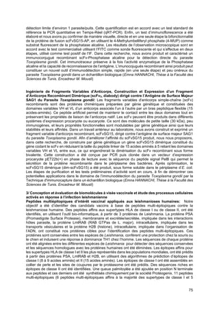 75
détection limite d’environ 1 parasite/puits. Cette quantification est en accord avec un test standard de
référence la PCR quantitative en Temps-Réel (qRT-PCR). Enfin, un test d’immunoflorescence a été
élaboré et nous avons pu confirmer de manière visuelle, directe et en une seule étape la bifonctionnalité
de la protéine de fusion scFvSG15-AP, en utilisant le 4-Methylumbelliferyl phosphate (4-MUP) comme
substrat fluorescent de la phosphatase alcaline. Les résultats de l’observation microscopique sont en
accord avec le test commercialisé utilisant l’FITC comme sonde fluorescente et qui s’effectue en deux
étapes, utilisé comme test positif de l’IF. Dans cette recherche, nous avons produit et caractérisé un
immunoconjugué recombinant scFv-Phosphatase alcaline pour la détection directe du parasite
Toxoplasma gondii. Cet immunotraceur préserve à la fois l’activité enzymatique de la Phosphatase
alcaline et la capacité de reconnaissance de l’antigène. L’imunocojugués recombinant ainsi produit peut
constituer un nouvel outil d’immunodétection simple, rapide (en une seule étape) et peu onéreux du
parasite Toxoplasma gondii dans un échantillon biologique (Emna HANNACHI, Thèse à la Faculté des
Sciences de Tunis. Encadreur M. Mousli)
Ingénierie de Fragments Variables d'Anticorps, Construction et Expression d’un Fragment
d’Anticorps Recombinant Dimérique (scFv2, diabody) dirigé contre l’Antigène de Surface Majeur
SAG1 du Parasite Toxoplasma gondii: Les fragments variables d'anticorps simple-chaîne (scFv)
recombinants sont des protéines chimériques préparées par génie génétique et constituées des
domaines variables VH et VL d’un anticorps associés l’un à l’autre par un bras peptidique flexible (15
acides-aminés). Ce peptide artificiel permet de maintenir le contact entre les deux domaines tout en
préservant les propriétés de liaison de l’anticorps natif. Les scFv peuvent être produits dans différents
systèmes d’expression procaryote ou eucaryote. Ce sont des molécules de petite taille (30 kDa), peu
immunogènes, et leurs propriétés fonctionnelles sont modulables par génie génétique ainsi que leurs
stabilités et leurs affinités. Dans un travail antérieur au laboratoire, nous avons construit et exprimé un
fragment variable d'anticorps recombinant, scFvSG15, dirigé contre l’antigène de surface majeur SAG1
du parasite Toxoplasma gondii. Afin d’améliorer l’affinité du scFvSG15 produit, nous nous proposons,
dans cette recherche, de construire par génie génétique un gène scFvSG15 dimérique constitué du
gène codant le scFv en réduisant la taille du peptide linker de 15 acides aminés à 5 reliant les domaines
variables VH et VL entre eux, ce qui engendrerait la dimérisation du scFv recombinant sous forme
bivalente. Cette construction a été conçue par PCR puis clonée dans un vecteur d’expression
procaryote pET22b(+) en phase de lecture avec la séquence du peptide signal PelB qui permet la
sécrétion de la protéine recombinante dans le périplasme des bactéries. Après optimisation, le
scFvSG15 dimérique (dim-scFvSG15) a été produit, sous forme soluble dans le périplasme d’E. coli.
Les étapes de purification et les tests préliminaires d’activité sont en cours, à fin de démontrer ces
potentielles applications dans le domaine de l’immunodétection du parasite Toxoplasma gondii par la
Technique d'immunocapture dans un échantillon biologique (Emna HANNACHI, Thèse à la Faculté des
Sciences de Tunis. Encadreur M. Mousli)
3/ Conception et évaluation de biomolécules à visée vaccinale et étude des processus cellulaires
activés en réponse à l’infection leishmanienne
Peptides multiépitopiques d’intérêt vaccinal appliqués aux leishmanioses humaines: Notre
objectif a été d’identifier des candidats vaccins à base de peptides multi-épitopiques contre la
leishmaniose humaine. Des peptides affins aux supertypes HLA de classe I ou de classe II, ont été
identifiés, en utilisant l’outil bio-informatique, à partir de 3 protéines de Leishmania. La protéine PSA
(Promastigote Surface Protease), membranaire et excrétée/secrétée, impliquée dans les interactions
hôtes parasite, la protéine LmlRAB (RAB GTPas de L. major), intracellulaire, impliquée dans les
transports vésiculaires et la protéine H2B (histone), intracellulaire, impliquée dans l’organisation de
l’ADN, ont constitué nos protéines cibles pour l’identification des peptides multi-épitopiques. Ces
protéines sont conservées entre les espèces de Leishmania, confèrent une protection chez la souris ou
le chien et induisent une réponse à dominance TH1 chez l’homme. Les séquences de chaque protéine
ont été alignées entre les différentes espèces de Leishmania pour détecter des séquences conservées
et les séquences homologues avec les protéines humaines ont été éliminées. Les épitopes affins pour
les supertypes HLA de classe I et II les plus représentés dans les populations mondiales, ont été prédits
à partir des protéines PSA, LmlRAB et H2B, en utilisant des algorithmes de prédiction d’épitopes de
classe I (8 à 9 acides aminés) et II (15 acides aminés). Les épitopes de classe I ont été assemblés en
collier de perle et les sites de coupures par le protéasome ont été prédits. Des séquences riches en
épitopes de classe II ont été identifiées. Une queue palmitoylée a été ajoutée en position N terminale
aux peptides et ces derniers ont été synthétisés chimiquement par la société Protéogenix. 11 peptides
multi-épitopiques (6 peptides multi-épitopiques affins à la majorité des supertypes de classe I et 5
 