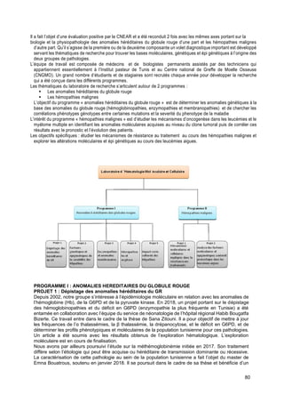 80
Il a fait l’objet d’une évaluation positive par le CNEAR et a été reconduit 2 fois avec les mêmes axes portant sur la
biologie et la physiopathologie des anomalies héréditaires du globule rouge d’une part et les hémopathies malignes
d’autre part. Qu’il s’agisse de la première ou de la deuxième composante un volet diagnostique important est développé
servant les thématiques de recherche pour trouver les bases moléculaires, génétiques et épi génétiques à l’origine des
deux groupes de pathologies.
L’équipe de travail est composée de médecins et de biologistes permanents assistés par des techniciens qui
appartiennent essentiellement à l’Institut pasteur de Tunis et au Centre national de Greffe de Moelle Osseuse
(CNGMO). Un grand nombre d’étudiants et de stagiaires sont recrutés chaque année pour développer la recherche
qui a été conçue dans les différents programmes.
Les thématiques du laboratoire de recherche s’articulent autour de 2 programmes :
▪ Les anomalies héréditaires du globule rouge
▪ Les hémopathies malignes
L’objectif du programme « anomalies héréditaires du globule rouge » est de déterminer les anomalies génétiques à la
base des anomalies du globule rouge (hémoglobinopathies, enzymopathies et membranopathies) et de chercher les
corrélations phénotypes génotypes entre certaines mutations et la severité du phenotype de la maladie
L’intérêt du programme « hémopathies malignes » est d’étudier les mécanismes d’oncogenèse dans les leucémies et le
myélome multiple en identifiant les anomalies moléculaires acquises au niveau du clone tumoral puis de corréler ces
résultats avec le pronostic et l’évolution des patients.
Les objectifs spécifiques : étudier les mécanismes de résistance au traitement au cours des hémopathies malignes et
explorer les altérations moléculaires et épi génétiques au cours des leucémies aigues.
PROGRAMME I : ANOMALIES HEREDITAIRES DU GLOBULE ROUGE
PROJET 1 : Dépistage des anomalies héréditaires du GR
Depuis 2002, notre groupe s’intéresse à l’épidémiologie moléculaire en relation avec les anomalies de
l’hémoglobine (Hb), de la G6PD et de la pyruvate kinase. En 2018, un projet portant sur le dépistage
des hémoglobinopathies et du déficit en G6PD (enzymopathie la plus fréquente en Tunisie) a été
entamée en collaboration avec l’équipe du service de néonatologie de l’hôpital régional Habib Bougatfa
Bizerte. Ce travail entre dans le cadre de la thèse de Sana Zitouni. Il a pour objectif de mettre à jour
les fréquences de l’α thalassémies, la β thalassémie, la drépanocytose, et le déficit en G6PD, et de
déterminer les profils phénotypiques et moléculaires de la population tunisienne pour ces pathologies.
Un article a été soumis avec les résultats obtenus de l’exploration hématologique. L’exploration
moléculaire est en cours de finalisation.
Nous avons par ailleurs poursuivi l’étude sur la méthémoglobinémie initiée en 2017. Son traitement
diffère selon l’étiologie qui peut être acquise ou héréditaire de transmission dominante ou récessive.
La caractérisation de cette pathologie au sein de la population tunisienne a fait l’objet du master de
Emna Bouatrous, soutenu en janvier 2018. Il se poursuit dans le cadre de sa thèse et bénéficie d’un
 