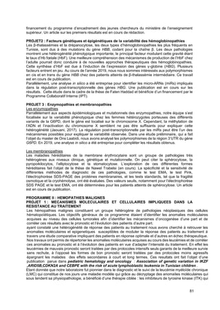 81
financement du programme d’encadrement des jeunes chercheurs du ministère de l’enseignement
supérieur. Un article sur les premiers résultats est en cours de rédaction.
PROJET2 : Facteurs génétiques et épigénétiques de la variabilité des hémoglobinopathies
Les β-thalassémies et la drépanocytose, les deux types d’hémoglobinopathies les plus fréquents en
Tunisie, sont dus à des mutations du gène HBB, codant pour la chaîne β. Les deux pathologies
montrent une hétérogénéité phénotypique importante, le principal facteur modulant cette gravité étant
le taux d’Hb fœtale (HbF). Une meilleure compréhension des mécanismes de production de l’HbF chez
l’adulte pourrait donc conduire à de nouvelles approches thérapeutiques des hémoglobinopathies.
Cette synthèse d’HbF est due à l’induction de l’expression des gènes γ-globine (HBG). Plusieurs
facteurs entrent en jeu. Au cours de l’année 2019, nous nous sommes intéressés aux polymorphismes
en cis et en trans du gène HBB chez des patients atteints de β-thalassémie intermédiaire. Ce travail
est en cours de publication.
Parallèlement, une analyse in silico a été entreprise pour identifier les micro-ARNs (miRs) impliqués
dans la régulation post-transcriptionnelle des gènes HBG. Une publication est en cours sur les
résultats. Cette étude dans le cadre de la thèse de Faten Haddad et bénéficie d’un financement par le
Programme Collaboratif Interne (IPT).
PROJET 3 : Enzymopathies et membranopathies
Les enzymopathies
Parrallèlement aux aspects épidémiologiques et mutationnels des enzymopathies, notre équipe s’est
focalisée sur la variabilité phénotypique chez les femmes hétérozygotes porteuses des différents
variants de la G6PD, dont le gène est localisé sur le chromosome X. Cependant, la méthylation de
l’ADN et l’inactivation du chromosome X semblent ne pas être suffisants pour expliquer cette
hétérogénéité (Jaouani, 2017). La régulation post-transcriptionnelle par les miRs peut être l’un des
mécanismes possibles pour expliquer la variabilité observée. Dans une étude préliminaire, qui a fait
l’objet du master de Ons Laabidi, nous avons analysé les polymorphismes de la région 3’UTR du gène
G6PD. En 2019, une analyse in silico a été entreprise pour compléter les résultats obtenus.
Les membranopathies
Les maladies héréditaires de la membrane érythrocytaire sont un groupe de pathologies très
hétérogènes aux niveaux clinique, génétique et mutationnelle. On peut citer la sphérocytose, la
pyropoikilocytos, l’elliptocytose et la stomatocytose. L’exploration de ces différentes formes
héréditaires fait l’objet de la thèse de Nawel Trabelsi (en cours). La spécificité et la sensitivité de
différentes méthodes de diagnostic de ces pathologies, comme le test EMA, le test Pink,
l’électrophorèse SDS-PAGE des protéines membranaires, et les tests standards, tel que la fragilité
osmotique et la cryohémolyse, ont été évaluées. Des valeurs seuils, notamment pour l’électrophorèse
SDS PAGE et le test EMA, ont été déterminées pour les patients atteints de sphérocytose. Un article
est en cours de publication.
PROGRAMME II : HEMOPATHIES MALIGNES
PROJET 1 : MECANISMES MOLECULAIRES ET CELLULAIRES IMPLIQUEES DANS LA
RESISTANCE AU TRAITEMENT
Les hémopathies malignes constituent un groupe hétérogène de pathologies néoplasiques des cellules
hématopoïétiques. Les objectifs généraux de ce programme étaient d’identifier les anomalies moléculaires
acquises au niveau des cellules tumorales afin d’identifier les mécanismes d’oncogenèse d’une part et de
corréler ces résultats avec le pronostic et l’évolution des patients d’autre part.
ayant constaté une hétérogénéité de réponse des patients au traitement nous avons cherché à retrouver les
anomalies moléculaires et epigenetiques susceptibles de moduler la réponse des patients au traitement à
travers une étude comparative impliquant des patients en réponse optimale et d’autres en échec thérapeutique.
Nos travaux ont permis de répertorier les anomalies moléculaires acquises au cours des leucémies et de corréler
ces anomalies au pronostic et à l’évolution des patients en vue d’adapter l’intensité du traitement. En effet les
leucémies de mauvais pronostic seront traitées par des protocoles intensifs seuls garants de la meilleure survie
sans rechute, à l’opposé les formes de bon pronostic seront traitées par des protocoles moins agressifs
épargnant les malades des effets secondaires à court et long termes. Ces resultats ont fait l’objet d’une
publication parue dans pediatric hematology and oncology : Association of genetic variation in IKZF
,ARID5B,CDKN2A and CEBPE with the risk of acute lymphoblastic leukemia in Tunisian children .
Etant donnée que notre laboratoire fut pionnier dans le diagnostic et le suivi de la leucémie myéloïde chronique
(LMC) qui constitue de nos jours une maladie modèle qui grâce au décryptage des anomalies moléculaires qui
sous tendent sa physiopathologie, a bénéficié d’une thérapie ciblée : les inhibiteurs de tyrosine kinase (ITK) qui
 