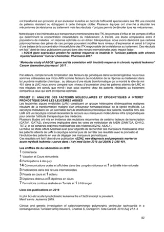 82
ont transformé son pronostic et son évolution toutefois en dépit de l’efficacité spectaculaire des ITK une minorité
de patients résistent ou échappent à cette thérapie ciblée. Plusieurs équipes ont cherché à élucider les
mécanismes de résistance au traitement mais les résultats n’ont pas permis de dévoiler tous les mécanismes.
Notre équipe s’est intéressée aux transporteurs membranaires des ITK, les pompes d’influx et les pompes d’efflux
qui déterminent la concentration intracellulaire du médicament .A travers une étude comparative entre 2
populations de malades : en réponse optimale ou en échec thérapeutique, nous avons démontré que certains
polymorphismes des gènes de ces pompes pouvaient modifier leurs niveaux d’expression et serait à l’origine
d’une baisse de la concentration intracellulaire des ITK responsable de la résistance au traitement. Ces résultats
ont fait l’objet de deux publications parues dans des revues internationales avec impact factor.
« hOCt1 gene expression predict for optimal response to imatinib in Tunisian patients with chronic
myeloid leukemia” Cancer chemother. Pharmacol.2017
“Molecular study of ABCB1 gene and its correlation with imatinib response in chronic myeloid leukemia”
Cancer chemother pharmacol 2017 .
Par ailleurs, compte tenu de l’implication des facteurs épi génétiques dans la cancérogénèse nous nous
sommes intéressées aux micro ARN comme facteurs de modulation de la réponse au traitement dans
la Leucémie myéloïde chronique . au décours d’une étude bioinformatique qui a montré le rôle de mir
451 dans la LMC nous avons comparé son niveau d’expression chez les patients atteints de LMC et
nos résultats ont conclu que mir451 était sous exprimé chez les patients résistants au traitement
comparés à ceux qui sont en réponse optimale.
PROJET 2 : ANALYSE DES FACTEURS MOLECULAIRES ET EPIGENETIQUES A INTERET
PRONOSTIQUE DANS LES LEUCEMIES AIGUES
Les leucémies aigues myéloïdes (LAM) constituent un groupe hétérogène d’hémopathies malignes
résultant de la transformation maligne d’un précurseur hematopoietique de la lignée myéloïde. Le
caryotype médullaire est un outil fiable dans la stratification pronostique des patients, toutefois 50% des
LAM ont un caryotype normal nécessitant le recours aux marqueurs moléculaires infra cytogénétiques
pour orienter l’attitude thérapeutique des médecins.
Plusieurs études ont mis en évidence des mutations récurrentes de certains facteurs de transcription
(GATA1, GATA2), d’enzymes impliquées dans les voies de méthylation de l’ADN (DNMT3A, IDH1/2,
TET2) et de certaines enzymes modificatrices des histones (EZH2, ASXL1).
La thèse de Melle AMAL Mechaal avait pour objectifs de rechercher ces marqueurs moléculaires chez
les patients atteints de LAM à caryotype normal puis de corréler ces résultats avec le pronostic et
l’évolution des patients en vue de dégager des marqueurs pronostiques.
Ces résultats ont fait l’objet d’une publication «EZH2, new diagnosis and prognosis marker in
acute myeloid leukemia » parue dans : Adv med Scien 2019 ;jul 20(64) 2 :395-401.
Les chiffres clé du laboratoire en 2019
1 Conférence
1 Vacation et Cours rémunérés
4 Participations à des jury
14 Communications orales et affichées dans des congrès nationaux et 1 à échelle internationale
5 Publications dans des revues internationales
3 Projets en cours et 1 obtenu
3 Diplômes obtenus et 8 diplômes en cours
7 Formations continue réalisée en Tunisie et 1 à l’étranger
Liste des publications en 2019
In ph+ bcr-abl aculte lymphoblastic leukemia the e13a2transcript is prevalent.
Menif samia .leukemia 2019.
Clinical and genetic investigation of catecholaminergic polymorphic ventricular tachycardia in a
consanguineous Tunisian family.Nouira S, Chabrak S, Ouragini H. Acta Cardiol. 2019 Aug 27:1-4
 