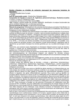 85
Nombre d’équipes ou d’entités de recherche regroupant les ressources humaines du
laboratoire :
5 équipes travaillant dans 5 projets
1er
projet:
Nom du responsable, grade : Ghedira Kais, Biologiste adjoint.
Composition de l’équipe en corps A, B, Ingénieurs, personnel technique, Etudiants encadrés:
2 Corps A, 2 corps B, 4 étudiants en thèse.
1 soutenance de thèse de Cherif Ben Hamda 2019;
Titre: Analyse à grande échelle des données OMIQUES, identification et analyse fonctionnelle des
gènes candidats impliqués dans un phénotype particulier.
Axe de recherche de l’équipe: La génomique fonctionnelle.
Résumé du programme: Développement de protocoles bioinformatiques permettant l’identification de
gènes candidats associés à un phénotype particulier et l’identification et modélisation des processus
biologiques et voies métaboliques impliqués.
La généralisation de l’utilisation des biotechnologies à haut débit a permis la production d’une énorme
quantité de différents types de données « omiques » dans le domaine biomédical pour multiples états
physiologique, phénotype ou maladies. L’émergence des bases de données publiques, telles que les
bases de données d’expression des gènes ((GEO (Edgar R et al. 2002), ArrayExpress (Kolesnikov N
et al. 2015)) rassemblant des données de micropuces à ADN et des données RNASeq) et d'autres de
données génétique (dbGaP (Zhang J et al. 2007), 1000genomes (1000 Genomes Project Consortium
et al. 2010)....), ont rendu ces donnés accessibles à la communauté scientifique. En parallèle, nous
avons assisté ces dernières années à une expansion d'outils bioinformatiques, applications web et
algorithmes qui permettent d'analyser les données générées par ces nouvelles technologies à haut
débit.
Néanmoins, pour plusieurs types d'applications et d'analyses intégrant plusieurs types de données
omiques, il n'existe pas de pipeline/workflow bioinformatique standard qui pourrait être utilisé et
appliqué pour n'importe quel type de données.
Nous proposons à travers ce projet de génomique fonctionnelle et de biologie intégrative, d’élaborer
des protocoles/pipelines de méta-analyses intégrant une sélection de données omiques
complémentaires disponibles dans les bases de données publiques afin de comprendre la biologie des
maladies et d'étudier des phénotypes particuliers.
Les démarches que nous proposons sont essentiellement guidées par les données expérimentales
générées ou collectées par nos collaborateurs à l’IPT ou ailleurs et des données disponibles dans les
banques de données publiques, etc...
L’analyse croisée des différents types de données « omiques » (génomique, transcriptomique,
protéomique, métabolomique, interactomique, régulomique, metagénomique...) permet d’augmenter
la puissance statistique des différents tests et d’améliorer la compréhension des phénomènes
biologiques sous-jacents.
Dans le cadre de ce projet nous avons pu identifié les gènes associés à la drépanocytose par une
meta-analyse des données d’expression publiques combinée à une analyse des données GWAS de
patients Africains atteints de cette maladie et d’identifier les polymorphismes régulateurs pouvant
affecter la régulation des gènes différentiellement exprimés. Nous avons aussi pu identifier de
nouveaux gènes marqueurs du cancer du sein en collaboration avec le laboratoire LGBMO chez une
famille Tunisienne. Ces travaux ont donné lieu à deux publications. Nous avons aussi travaillé sur des
génomes bactériens nouvellement séquencés par la technologie NGS afin de les annoter et exploiter
leurs potentialités (ex: Bacillus thuringiensis (en collaboration avec le CBS), Halomonas desertis (en
collaboration avec l’ISBST), Hyalomma dromaderii en collaboration avec le laboratoire d’entomologie
de l’IPT. Nous continuons à travailler sur des génomes (Procaryotes (En collaboration avec des
groupes de l’IPT, le CNSTN), Virus (En collaboration avec le laboratoire de virologie clinique de l’IPT))
séquencés par la technologie NGS afin d’explorer leurs potentialités. Des données publiques sont en
train d'être analysés afin de s’intéresser à des infections humaines et l'interaction entre hôte et
pathogènes avec entre autres le parasite Leishmania dont la transmission est endémique en Tunisie
et qui pose de sérieux problèmes de santé publique.
Dans ce sens, nous avons pu montrer que le développement des auto-anticorps, une des principales
caractéristiques de la Leishamaniose vicérale (LV) humaine, apparaît chez le chien infecté dès la
phase asymptomatique et que contrairement à ce qui a été souvent considéré, les anticorps de type
IgG1 ne sont pas marqueurs de la phase asymptomatique, mais celle de la phase aigüe de la LV
canine. Une autre étude, en cours de finalisation, porte sur l’analyse de la réactivité des sous-classes
IgG1 et IgG2 sériques vis-à-vis des protéines leishmaniennes en relation avec la gravité de la maladie.
 