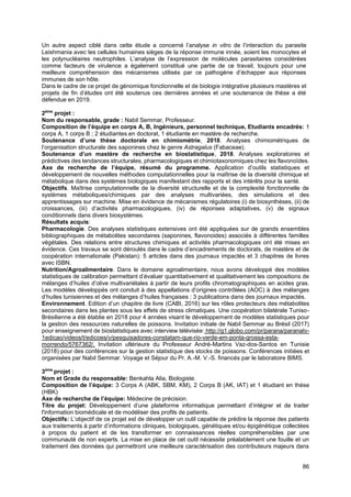 86
Un autre aspect ciblé dans cette étude a concerné l’analyse in vitro de l’interaction du parasite
Leishmania avec les cellules humaines sièges de la réponse immune innée, soient les monocytes et
les polynucléaires neutrophiles. L’analyse de l’expression de molécules parasitaires considérées
comme facteurs de virulence a également constitué une partie de ce travail, toujours pour une
meilleure compréhension des mécanismes utilisés par ce pathogène d’échapper aux réponses
immunes de son hôte.
Dans le cadre de ce projet de génomique fonctionnelle et de biologie intégrative plusieurs mastères et
projets de fin d’études ont été soutenus ces dernières années et une soutenance de thèse a été
défendue en 2019.
2ème
projet :
Nom du responsable, grade : Nabil Semmar, Professeur.
Composition de l’équipe en corps A, B, Ingénieurs, personnel technique, Etudiants encadrés: 1
corps A, 1 corps B ; 2 étudiantes en doctorat, 1 étudiante en mastère de recherche.
Soutenance d’une thèse doctorale en chimiométrie, 2018. Analyses chimiométriques de
l’organisation structurale des saponines chez le genre Astragalus (Fabaceae).
Soutenance d’un mastère de recherche en biostatistique, 2018. Analyses exploratoires et
prédictives des tendances structurales, pharmacologiques et chimiotaxonomiques chez les flavonoïdes.
Axe de recherche de l’équipe, résumé du programme. Application d’outils statistiques et
développement de nouvelles méthodes computationnelles pour la maîtrise de la diversité chimique et
métabolique dans des systèmes biologiques manifestant des rapports et des intérêts pour la santé.
Objectifs. Maîtrise computationnelle de la diversité structurelle et de la complexité fonctionnelle de
systèmes métaboliques/chimiques par des analyses multivariées, des simulations et des
apprentissages sur machine. Mise en évidence de mécanismes régulatoires (i) de biosynthèses, (ii) de
croissances, (iii) d’activités pharmacologiques, (iv) de réponses adaptatives, (v) de signaux
conditionnels dans divers biosystèmes.
Résultats acquis:
Pharmacologie. Des analyses statistiques extensives ont été appliquées sur de grands ensembles
bibliographiques de métabolites secondaires (saponines, flavonoides) associés à différentes familles
végétales. Des relations entre structures chimiques et activités pharmacologiques ont été mises en
évidence. Ces travaux se sont déroulés dans le cadre d’encadrements de doctorats, de mastère et de
coopération internationale (Pakistan): 5 articles dans des journaux impactés et 3 chapitres de livres
avec ISBN.
Nutrition/Agroalimentaire. Dans le domaine agroalimentaire, nous avons développé des modèles
statistiques de calibration permettant d’évaluer quantitativement et qualitativement les compositions de
mélanges d’huiles d’olive multivariétales à partir de leurs profils chromatographiques en acides gras.
Les modèles développés ont conduit à des appellations d’origines contrôlées (AOC) à des mélanges
d’huiles tunisiennes et des mélanges d’huiles françaises : 3 publications dans des journaux impactés.
Environnement. Edition d’un chapitre de livre (CABI, 2016) sur les rôles protecteurs des métabolites
secondaires dans les plantes sous les effets de stress climatiques. Une coopération bilatérale Tuniso-
Brésilienne a été établie en 2018 pour 4 années visant le développement de modèles statistiques pour
la gestion des ressources naturelles de poissons. Invitation initiale de Nabil Semmar au Brésil (2017)
pour enseignement de biostatistiques avec interview télévisée: http://g1.globo.com/pr/parana/paranatv-
1edicao/videos/t/edicoes/v/pesquisadores-constatam-que-rio-verde-em-ponta-grossa-esta-
morrendo/5767362/. Invitation ultérieure du Professeur André-Martins Vaz-dos-Santos en Tunisie
(2018) pour des conférences sur la gestion statistique des stocks de poissons. Conférences initiées et
organisées par Nabil Semmar. Voyage et Séjour du Pr. A.-M. V.-S. financés par le laboratoire BIMS.
3ème
projet :
Nom et Grade du responsable: Benkahla Alia, Biologiste.
Composition de l’équipe: 3 Corps A (ABK, SBM, KM), 2 Corps B (AK, IAT) et 1 étudiant en thèse
(HBK)
Axe de recherche de l’équipe: Médecine de précision.
Titre du projet: Développement d’une plateforme informatique permettant d’intégrer et de traiter
l'information biomédicale et de modéliser des profils de patients.
Objectifs: L’objectif de ce projet est de développer un outil capable de prédire la réponse des patients
aux traitements à partir d’informations cliniques, biologiques, génétiques et/ou épigénétique collectées
à propos du patient et de les transformer en connaissances réelles compréhensibles par une
communauté de non experts. La mise en place de cet outil nécessite préalablement une fouille et un
traitement des données qui permettront une meilleure caractérisation des contributeurs majeurs dans
 