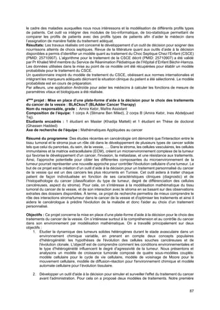 87
le cadre des maladies auxquelles nous nous intéressons et la modélisation de différents profils types
de patients. Cet outil va intégrer des modules de bio-informatique, de bio-statistique permettant de
comparer les profils de patients avec des profils types de patients afin d’aider le médecin dans
l’assignation de manière fiable du traitement adéquat.
Résultats: Les travaux réalisés ont concerné le développement d’un outil de décision pour soigner des
nourrissons atteints de chocs septiques. Revue de la littérature quant aux outils d’aide à la décision
disponibles a permis d’identifier un modèle quant au traitement du Choc Septique Chez l’Enfant (CSCE)
(PMID: 25710907). L’algorithme pour le traitement de la CSCE décrit (PMID: 25710907) a été validé
par Pr Khaled Mnif membre du Service de Réanimation Pédiatrique de l’Hôpital d’Enfant Béchir-Hamza.
Les données utilisées dans la mise au point de ce modèle ont été récupérées pour établir un modèle
probabiliste pour le traitement du CSCE.
Un questionnaire inspiré du modèle de traitement du CSCE, obéissant aux normes internationales et
intégrant les marqueurs adéquats décrivant la situation clinique du patient a été sélectionné. Le modèle
probabiliste est en cours de préparation.
Par ailleurs, une application Androïde pour aider les médecins à calculer les fonctions de mesure de
paramètres vitaux et biologiques a été réalisée.
4ème
projet : Mise en place d’une plate-forme d’aide à la décision pour le choix des traitements
du cancer de la vessie : BLACkouT (BLAdder Cancer Therapy)
Nom du responsable, grade : Amira Kebir, Maître Assistant
Composition de l’équipe: 1 corps A (Slimane Ben Miled), 2 corps B (Amira Kebir, Ines Abdeljoued
Tej).
Etudiants encadrés : 1 étudiant en Master (Khadija Matteli) et 1 étudiant en Thèse de doctorat
(Ghassen Hadded)
Axe de recherche de l’équipe : Mathématiques Appliquées au cancer
Résumé du programme: Des études récentes en cancérologie ont démontré que l'interaction entre le
tissu tumoral et le stroma joue un rôle clé dans le développement de plusieurs types de cancer solide
tels que celui du pancréas, du sein, de la vessie, …. Dans le stroma, les cellules vasculaires, les cellules
immunitaires et la matrice extracellulaire (ECM), créent un microenvironnement complexe de la tumeur
qui favorise le développement d'un cancer, l'invasion, la métastase, et une résistance aux traitements.
Ainsi, l'approche potentielle pour cibler les différentes composantes du microenvironnement de la
tumeur pourrait représenter une nouvelle approche pour contrôler l'évolution cellulaire d'une tumeur. Le
but de ce projet est la création d’un outil d’aide à la décision pour un traitement personnalisé du cancer
de la vessie qui est un des cancers les plus récurrents en Tunisie. Cet outil aidera à traiter chaque
patient de façon individualisée en fonction de ses caractéristiques cliniques (diagnostic) et de
l’histopathologie du cancer (classification du type de tumeur, degré de différenciation des cellules
cancéreuses, aspect du stroma). Pour cela, on s'intéresse à la modélisation mathématique du tissu
tumoral du cancer de la vessie, et de son interaction avec le stroma en se basant sur des observations
extraites des dossiers disponibles. À terme, ce projet de recherche permettra de mieux comprendre le
rôle des interactions stroma/tumeur dans le cancer de la vessie et d'optimiser les traitements et ainsi il
aidera le cancérologue à prédire l'évolution de la maladie et donc l'aider au choix d’un traitement
personnalisé.
Objectifs : Ce projet concerne la mise en place d’une plate-forme d’aide à la décision pour le choix des
traitements du cancer de la vessie. On s’intéresse surtout à la compréhension et au contrôle du cancer
dans son environnement par modélisation mathématique. On a travaillé principalement sur deux
objectifs :
1. Etudier la dynamique des tumeurs solides hétérogènes durant le stade avasculaire dans un
environnement chimique variable, en prenant en compte deux concepts populaires
d'hétérogénéité: les hypothèses de l'évolution des cellules souches cancéreuses et de
l'évolution clonale. L'objectif est de comprendre comment les conditions environnementales et
le type d'hétérogénéité influencent le degré d'agressivité de la tumeur. Nous présentons et
analysons un modèle de croissance tumorale composé de quatre sous-modèles couplés:
modèle cellulaire pour le cycle de vie cellulaire, modèle de voisinage de Moore pour le
mouvement cellulaire, modèle de diffusion-réaction pour l'environnement chimique et modèle
automate cellulaire pour l’évolution tissulaire.
2. Développer un outil d'aide à la décision pour simuler et surveiller l'effet du traitement du cancer
avant l'administration. Pour cela on a proposé deux modèles de traitements. Notre première
 