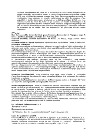 88
approche de modélisation est basée sur la modélisation du comportement énergétique d'un
organe hébergeant une tumeur en utilisant la théorie du bilan énergétique dynamique (théorie
DEB) pour modéliser la croissance tumorale chez l'hôte. Dans notre deuxième approche de
modélisation, nous proposons un modèle mathématique qui décrit la croissance d'une
population de cellules cancéreuses structurées par un trait épigénétique. En fait, nous nous
sommes inspirés du travail de Jinzhi Lei qui a proposé un modèle mathématique de la
régénération des cellules souches adultes en tenant compte de la régulation épigénétique. De
plus, nous avons appliqué le principe du maximum de Pontryaguin pour identifier les protocoles
de traitement qui, en théorie, sont des améliorations aux protocoles standard utilisés
aujourd’hui.
5ème
projet :
Nom du responsable: Slimane BenMiled, grade: Professeur, Composition de l’équipe en corps A:
Slimane Ben Miled, Corps B: Amira Kebir, Ines Abdeljaoued
Etudiants encadrés: Étudiants actuellement en thèse: Leila Khouja, Wajdy Zaatour, Amina
Bouslama
Axe de recherche de l’équipe: Modélisation mathématique en épidémiologie. Théorie de l'évolution
Résumé du programme:
Les systèmes complexes sont des systèmes présentant un grand nombre d’entités en interaction. Ils
recouvrent aussi bien les systèmes naturels de la cellule jusqu’à l’écosphère, que les systèmes artificiels
sophistiqués dont l’homme s’entoure.
Ces systèmes résultent souvent de processus d’évolution et d’adaptation. Ils présentent de plus des
propriétés émergentes : le niveau microscopique sous-jacent fait émerger des formes organisées au
niveau macroscopique, qui à son tour influence le niveau microscopique. Les interactions locales et
globales peuvent ainsi se conjuguer dans la description de leurs dynamiques.
La compréhension des systèmes complexes passe par leur modélisation. Leurs modèles
sont doublement contraints par les règles habituelles de la science : ils doivent fournir une
reconstruction des données observées tout en étant aussi parcimonieux que possible.
Notre but est de proposer un cadre mathématique et informatique pour la conception et la simulation de
systèmes complexes issus de l’écologie et de l’épidémiologie en utilisant une approche multi-échelle:
au moins deux modèles, l'un au niveau microscopique (individuel) et l'autre macroscopique (population)
définis à des échelles d'espace et de temps différents.
Interaction individu/société: Nous proposons dans cette partie d’étudier la propagation
d'un phénomène au sein d'un réseau. Ce travail est appliqué à l'étude de la propagation des maladies
infectieuses ou sociales.
Ce travail a été effectué totalement dans la thèse de Mariem Jelassi soutenu le 25 octobre 2017 ainsi
que les articles Demongeot2018, Demongeot2016, Jelassi2015
Interaction physio-écologie: L’étude de l'évolution des maladies à transmission vectorielle, ainsi que
l’étude de l’effet de macro-parasites sur leurs hôtes prennent rarement en compte l’état physiologique
du macro-parasite. Cependant, la durée du cycle de vie d’un macro-parasite dépend fortement de la
quantité de nourriture absorbée ainsi que de l'environnement physique (humidité et température).
Notre objectif dans ce projet est la modélisation de l’évolution des caractères physiologiques dans un
environnement fluctuant. Comme corollaire à cette étude nous étudierons les effets de l’évolution des
caractères physiologiques sur les relations hôte/macro-parasite.
Ce travail est en cours de réalisation et aboutit à deux résultats préliminaires, un manuscrit soumis à
publication dans Value of Health et un autre en cours de finalisation.
Les chiffres clé du laboratoire en 2019
3 Diplômes soutenus
8 manifestations scientifiques
16 Publications dans des revues internationales et 1 chapitre d'ouvrage édité
Listes des publications en 2019
Chaouch, M., Aoun, K., Othman, S. B., Abid, M. B., Sghaier, I. B., Bouratbine, A., & Abderrazak, S. B.
(2019). Development and Assessment of Leishmania major and Leishmania tropica Specific Loop-
Mediated Isothermal Amplification Assays for the Diagnosis of Cutaneous Leishmaniasis in
Tunisia.The American journal of tropicalmedicine and hygiene,101(1), 101-107.
 