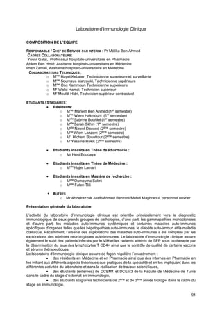 91
Laboratoire d’Immunologie Clinique
COMPOSITION DE L’EQUIPE
RESPONSABLE / CHEF DE SERVICE PAR INTERIM : Pr Mélika Ben Ahmed
CADRES COLLABORATEURS:
Yousr Galai, Professeur hospitalo-universitaire en Pharmacie
Ahlem Ben Hmid, Assitante hospitalo-universitaire en Médecine
Imen Zamali, Assitante hospitalo-universitaire en Médecine
COLLABORATEURS TECHNIQUES :
o Mme
Hayet Kebaier, Technicienne supérieure et surveillante
o Mme
Soumaya Marzouki, Technicienne supérieure
o Mme
Ons Kammoun Technicienne supérieure
o Mr
Walid Hamdi, Technicien supérieur
o Mr
Mouldi Hidri, Technicien supérieur contractuel
ETUDIANTS / STAGIAIRES:
• Résidents:
o Mme
Mariem Ben Ahmed (1er
semestre)
o Mme
Wiem Hakmouni (1er
semestre)
o Melle
Sabrine Bouhlel (1er
semestre)
o Melle
Sarah Skhiri (1er
semestre)
o Melle
Nawel Daoued (2ème
semestre)
o Mme
Wiem Lazzem (2ème
semestre)
o Mr
Hichem Bouattour (2ème
semestre)
o Mr
Yassine Rekik (2ème
semestre)
• Etudiants inscrits en Thèse de Pharmacie :
o Mr Héni Boudaya
• Etudiants inscrits en Thèse de Médecine :
o Melle
Hajer Lamari
• Etudiants inscrits en Mastère de recherche :
o Melle
Oumayma Selmi
o Melle
Faten Tlili
▪ AUTRES
o Mr Abdelrazzak Jaafri/Ahmed Benzarti/Mehdi Maghraoui, personnel ouvrier
Présentation générale du laboratoire
L’activité du laboratoire d’immunologie clinique est orientée principalement vers le diagnostic
immunologique de deux grands groupes de pathologies, d’une part, les gammapathies monoclonales
et d’autre part, les maladies auto-immunes systémiques et certaines maladies auto-immunes
spécifiques d’organes telles que les hépatopathies auto-immunes, le diabète auto-immun et la maladie
cœliaque. Récemment, l’arsenal des explorations des maladies auto-immunes a été complété par les
explorations des atteintes neurologiques auto-immunes. Le laboratoire d’immunologie clinique assure
également le suivi des patients infectés par le VIH et les patients atteints de SEP sous biothérapie par
la détermination du taux des lymphocytes T CD4+ ainsi que le contrôle de qualité de certains vaccins
et sérums thérapeutiques.
Le laboratoire d’Immunologie clinique assure de façon régulière l’encadrement :
• des résidents en Médecine et en Pharmacie ainsi que des internes en Pharmacie en
les initiant aux différents aspects théoriques que pratiques de la spécialité et en les impliquant dans les
différentes activités du laboratoire et dans la réalisation de travaux scientifiques,
• des étudiants (externes) de DCEM1 et DCEM3 de la Faculté de Médecine de Tunis
dans le cadre du stage d’externat en immunologie,
• des étudiants stagiaires techniciens de 2ème
et de 3ème
année biologie dans le cadre du
stage en Immunologie,
 