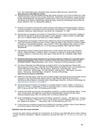 99
Caro, Jean-Claude Manuguerra, Nissaf Ben Alaya, HendaTriki. BMC Genomics. 2021(22):540
https://doi.org/10.1186/s12864-021-07870-1
18. Sequencing Using a Two-Step Strategy Reveals High Genetic Diversity in the S Gene of SARS-CoV-2 after
a High-Transmission Period in Tunis, Tunisia. Wasfi Fares, KaisGhedira, MariemGdoura, Anissa Chouikha,
Sondes Haddad-Boubaker, MarwaKhedhiri, KaoutharAyouni, Asma Lamari, HendaTouzi, Walid Hammemi,
Zina Medeb, Amel Sadraoui, NahedHogga, Nissaf ben Alaya, HendaTriki. Microbiology Spectrum2021 (9)
Issue3 e00639-21. DOI: 10.1128/spectrum.00639-21.
19. Evidence of Circulation of Several HAV Genetic Variants and Emergence of Potential Antigenic Variants in
an Endemo-Epidemic Country before Vaccine Introduction. Kaouther Ayouni , Anissa Chouikha, Oussema
Khamessi, HendaTouzi, Walid Hammemi and Henda Triki. Viruses2021, 13, 1056
20. Seroprevalence of hepatitis A virus infection in Central-West of Tunisia. Ayouni K, Kharroubi G, Mallekh R,
Hammami W, Marouani R, Mhamdi M, Ben Salah A, Triki H, Bettaieb J. J Med Virol.2021 Jun;93(6):3666-
3671. doi: 10.1002/jmv.26563. Epub 2020 Oct 10. PMID: 32986240.
21. Phylogeography and phylogeny of Rhinoviruses collected from Severe Acute Respiratory Infection (SARI)
cases over successive epidemic periods in Tunisia. Haddad-Boubaker S, Ben Hamda C, Ghedira K, Mefteh
K, Bouafsoun A, Boutiba-Ben Boubaker I, Slim A, Menif K, Triki H, Ben HadjKacem MA, Smaoui H. PLoS
One.2021. Nov 22;16(11):e0259859. doi: 10.1371/journal.pone.0259859. PMID: 34807924; PMCID:
PMC8608298.
22. High genotypic diversity of Rhinoviruses obtained from Tunisian children with severe acute respiratory
infection. Haddad-Boubaker S, Mefteh K, Mejri C, Bouaffsoun A, El Moussi A, BoutibaI,Mnif K, Slim A,
Kechrid A, Smaoui H. J Infect Dev Ctries. 2021 May 31;15(5):726-735. doi: 10.3855/jidc.12880. PMID:
34106898.
23. Multiplexed Magnetofluorescent Bioplatform for the Sensitive Detection of SARS-CoV-2 Viral RNA without
Nucleic Acid Amplification. Riham Zayani, DorraRezig, Wasfi Fares, Mouna Marrakchi, Makram Essafi,
Noureddine Raouafi. AnalyticalChemistry 2021, 93, 32, 11225-DOI:10.1021/acs.analchem.1c01950.
24. The Value of West Nile Virus RNA Detection by Realtime PCR in Urine Samples From Patients With
Neuroinvasive FormsThe Value of West Nile Virus RNA Detection by Realtime PCR in Urine Samples From
Patients With Neuroinvasive Forms. Mariem Gdoura, Wasfi Fares, Souha Bougatef, Amine
Inoubli, HendaTouzi, Nahed Hogga, Imen Ben Dhifallah, Naila Hannachi, Aida Argoubi, Saoussen
Kacem, Hela Karray, Nissaf Ben Alaya, HendaTriki. Archives of Microbiology.
https://doi.org/10.21203/rs.3.rs-660398/v1
25. SARS-CoV2 serology assays: utility and limits of different antigen based tests through the evaluation and the
comparison of four commercial tests. Mariem Gdoura, Habib Halouani, Mehdi Mrad, Sahli Donia,
WafaChamsa, Manel Mabrouk, Kamel Ben Salem, NahedHogga, HendaTriki. Archives of Microbiology. doi:
https://doi.org/10.1101/2021.11.19.21266615:
26. Clinical and laboratory features of brucellosis in a university hospital in Tunisia. Battikh, H., Berriche, A.,
Zayoud, R, Ammari, L. ,Abdelmalek, R., Kilani, B, Tiouiri Ben Aissa, H., Zribi, M. Infectious DiseasesNow.
2021, 51 (6), pp. 547-551. DOI: 10.1016/j.idnow.2021.03.005
27. Cerebral-rhino-orbital mucormycosis and aspergillosis coinfection in a patient with diabetes mellitus : A case
report. Souheil Zayet, Aida Zaghdoudi, Lamia Ammari, BadreddineKilani, HaneneTiouiri Ben Aissa.
Infectious Diseases Cases. 2021, 23, e01022. DOI: 10.1016/j.idcr.2020.e01022.
28. Ocular manifestations of people living with HIV infection. Saadouli D., Ammari L., Ben Mansour K., Yahyaoui
Y., Aissa S., El Afrit M A., Yahyaoui S., Tiouiri H. South African Journal HIV Medecine.2021, 22(1), pp. 547-
551. (Médecine et maladies infectieuses). DOI: 10.4102/j.sajhivmed.v22i1.1193
29. A year of genomic surveillance reveals how the SARS-CoV-2 pandemic unfolded in Africa. Eduan Wilkinson
et al (239 co-auteurs, Fares Wasfi from VVH,) Science2021. 374 : 423–431 1,2
Publication dans des revues nationales
A propos de quatre vecteurs potentiels de la transmission de la Fièvre à virus West Nile dans la région d’Ichkeul
(Tunisie). M Amara, A Bouattour, Y Mghirbi, A chabchoub. Journal EL BAYTARY N ° 7 9 - 8 0. J a n v i e r 2 0 2 1 pp
10-13.
 