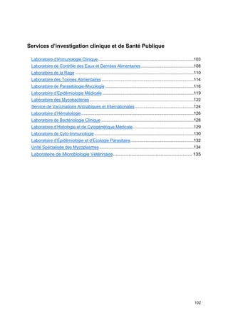 102
Services d’investigation clinique et de Santé Publique
Laboratoire d’Immunologie Clinique................................................................................103
Laboratoire de Contrôle des Eaux et Denrées Alimentaires............................................108
Laboratoire de la Rage ...................................................................................................110
Laboratoire des Toxines Alimentaires .............................................................................114
Laboratoire de Parasitologie-Mycologie ..........................................................................116
Laboratoire d’Epidémiologie Médicale ............................................................................119
Laboratoire des Mycobactéries.......................................................................................122
Service de Vaccinations Antirabiques et Internationales .................................................124
Laboratoire d’Hématologie..............................................................................................126
Laboratoire de Bactériologie Clinique .............................................................................128
Laboratoire d’Histologie et de Cytogénétique Médicale...................................................129
Laboratoire de Cyto-Immunologie...................................................................................130
Laboratoire d’Epidémiologie et d’Ecologie Parasitaire.....................................................132
Unité Spécialisée des Mycoplasmes...............................................................................134
Laboratoire de Microbiologie Vétérinaire............................................................. 135
 