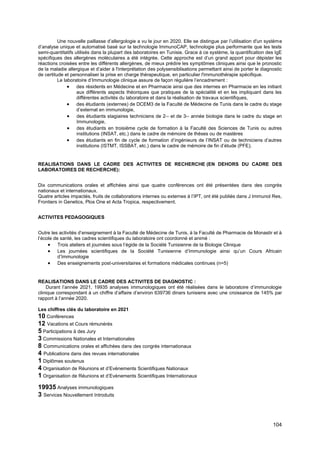 104
Une nouvelle paillasse d’allergologie a vu le jour en 2020. Elle se distingue par l’utilisation d'un système
d’analyse unique et automatisé basé sur la technologie ImmunoCAP, technologie plus performante que les tests
semi-quantitatifs utilisés dans la plupart des laboratoires en Tunisie. Grace à ce système, la quantification des IgE
spécifiques des allergènes moléculaires a été intégrée. Cette approche est d’un grand apport pour dépister les
réactions croisées entre les différents allergènes, de mieux prédire les symptômes cliniques ainsi que le pronostic
de la maladie allergique et d’aider à l'interprétation des polysensiblisations permettant ainsi de porter le diagnostic
de certitude et personnaliser la prise en charge thérapeutique, en particulier l'immunothérapie spécifique.
Le laboratoire d’Immunologie clinique assure de façon régulière l’encadrement :
• des résidents en Médecine et en Pharmacie ainsi que des internes en Pharmacie en les initiant
aux différents aspects théoriques que pratiques de la spécialité et en les impliquant dans les
différentes activités du laboratoire et dans la réalisation de travaux scientifiques,
• des étudiants (externes) de DCEM3 de la Faculté de Médecine de Tunis dans le cadre du stage
d’externat en immunologie,
• des étudiants stagiaires techniciens de 2ème
et de 3ème
année biologie dans le cadre du stage en
Immunologie,
• des étudiants en troisième cycle de formation à la Faculté des Sciences de Tunis ou autres
institutions (INSAT, etc.) dans le cadre de mémoire de thèses ou de mastères
• des étudiants en fin de cycle de formation d’ingénieurs de l’INSAT ou de techniciens d’autres
institutions (ISTMT, ISSBAT, etc.) dans le cadre de mémoire de fin d’étude (PFE).
REALISATIONS DANS LE CADRE DES ACTIVITES DE RECHERCHE (EN DEHORS DU CADRE DES
LABORATOIRES DE RECHERCHE):
Dix communications orales et affichées ainsi que quatre conférences ont été présentées dans des congrès
nationaux et internationaux.
Quatre articles impactés, fruits de collaborations internes ou externes à l’IPT, ont été publiés dans J Immunol Res,
Frontiers in Genetics, Plos One et Acta Tropica, respectivement.
ACTIVITES PEDAGOGIQUES
Outre les activités d’enseignement à la Faculté de Médecine de Tunis, à la Faculté de Pharmacie de Monastir et à
l’école de santé, les cadres scientifiques du laboratoire ont coordonné et animé :
• Trois ateliers et journées sous l’égide de la Société Tunisienne de la Biologie Clinique
• Les journées scientifiques de la Société Tunisienne d’Immunologie ainsi qu’un Cours Africain
d’Immunologie
• Des enseignements post-universitaires et formations médicales continues (n=5)
REALISATIONS DANS LE CADRE DES ACTIVITES DE DIAGNOSTIC :
Durant l’année 2021, 19935 analyses immunologiques ont été réalisées dans le laboratoire d’immunologie
clinique correspondant à un chiffre d’affaire d’environ 639736 dinars tunisiens avec une croissance de 145% par
rapport à l’année 2020.
Les chiffres clés du laboratoire en 2021
10 Conférences
12 Vacations et Cours rémunérés
5 Participations à des Jury
3 Commissions Nationales et Internationales
8 Communications orales et affichées dans des congrès internationaux
4 Publications dans des revues internationales
1 Diplômes soutenus
4 Organisation de Réunions et d’Evènements Scientifiques Nationaux
1 Organisation de Réunions et d’Evènements Scientifiques Internationaux
19935 Analyses immunologiques
3 Services Nouvellement Introduits
 
