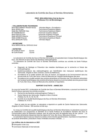 108
Laboratoire de Contrôle des Eaux et Denrées Alimentaires
PROF. BEN AISSA Ridha Chef de Service
(Professeur H.U. de Microbiologie)
- COLLABORATEURS TECHNIQUES
Mme BEN HAMIDA TROUDI Henda Infirmière Majore « Surveillante »
Mme JEDIDI Ines Technicienne Supérieure Majore
Melle Ben OMRANE Hela Technicienne Supérieure Majore
Mr GHARBI Becher Technicien Supérieur Majore
Mme FRAYOU Imen Technicien Supérieur Principal
Melle MEGDICH Besma Technicienne Supérieure Principal
Melle CHAIBI Khaoula Technicienne Supérieure Majore
Mme ZERGUINI Fatma Infirmière Majore
- SECRETAIRE
Mme ABDELHAK ép. GHOUILA Amel
- ENTRETIEN
Mr CHAALIA Samir Ouvrier
Mr OUNI Khaled Ouvrier
RESUME
Le Laboratoire de Contrôle des Eaux et Denrées Alimentaires est spécialisé dans l’analyse Bactériologique des
Eaux, des Aliments et dans l’étude des Bactéries entéropathogénes.
Le Laboratoire de Contrôle des Eaux et Denrées Alimentaires contribue aux activités de Santé Publique
suivantes :
• Diagnostic de l’étiologie et Prévention des maladies diarrhéiques par la recherche et l’étude des
entéropathogénes.
• Epidémiosurveillance des entéropathogénes par l’identification des marqueurs épidémiques des
Salmonella, Shigella et Vibrio Cholerae, (Centre de Référence).
• Surveillance de la qualité sanitaire des eaux de boisson, de baignade et de l’environnement dans les
gouvernorats de Tunis, Ben Arous, Ariana et Manouba par l’analyse bactériologique des eaux.
• Surveillance de la qualité sanitaire des produits alimentaires et Prévention des Toxi-infections alimentaire
par l’analyse bactériologique des produits alimentaires desservis et commercialisés dans les gouvernorats
de Tunis, Ben Arous, Ariana et Manouba et/ou destinés à l’exportation.
RAPPORT D’ACTIVITE – ANNEE 2021
Au cours de l’année 2021, le laboratoire de Contrôle des Eaux et Denrées Alimentaires, a poursuivi sa mission de
Santé Publique regroupant les activités suivantes :
• Recherche des Bactéries entéropathogènes (Tableau I)
• Centre National des Salmonella, Shigella et Vibrio Cholerae
(Tableau IIa, IIb, IIc, IId, IIe, IIf)
• Contrôle de la Qualité Bactériologique des Eaux et Denrées Alimentaires
(Tableaux III, IV et V)
Dans le cadre de ces activités, le Laboratoire a répertorié en qualité de Centre National des Salmonella,
Shigella et Vibrio Cholérae : 399 souches ont été reçu.
Au niveau du Contrôle de la qualité bactériologique des Eaux et Denrées Alimentaires, le Laboratoire a poursuivi
sa collaboration aux programmes du Ministère de la Santé Publique de Surveillance Sanitaire des Eaux et
Consommation (eaux de distribution publique, eaux de puits) des eaux de baignade (eaux de mer, piscine …) et
des denrées alimentaires (desservies dans les régions de Tunis, Ben Arous, Manouba et Ariana).
Le Laboratoire répond aussi aux besoins du secteur privé (industrie agroalimentaire, importateurs et exportateurs
de produits alimentaires, producteurs d’eaux minérales et bureaux d’études …).
Les chiffres clés du laboratoire en 2021
2 Participation à des Jury
1 Commission Nationale et Internationale
 