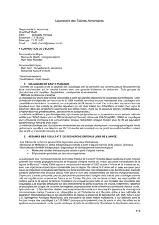 114
Laboratoire des Toxines Alimentaires
Responsable du laboratoire :
KHARRAT Riadh
Titre : Biologiste Principal
Téléphone : 71 783 022
Télécopie : 71 791 833
Email : riadh.kharrat@pasteur.rns.tn
1-COMPOSITION DE L’EQUIPE
Personnel scientifique
Marrouchi Riadh biologiste adjoint
Rym fessi Mobidoc
Personnel technique :
Dziri faten : Surveillante du laboratoire
Mohamed Kamel Ferchichi :
Personnels ouvriers :
Houki hassen Houki hassen
1. DIAGNOSTIC ET SANTE PUBLIQUE
Contrôle de la qualité et de la salubrité des coquillages afin de permettre aux conchyliculteurs l'écoulement de
leurs marchandises sur le marché tunisien avec une garantie d'absence de biotoxines ..Trois groupes de
phycotoxines sont contrôlés. ; liposolubles. , paralysantes et amnésiantes
Méthode de référence d’analyse
Le dépistage sur souris des toxines liposolubles à partir des glandes digestives de coquillages sont effectués selon
la méthode d’analyse dite de Yasumoto et al. 1984 modifiée, reconnue au plan international. Les coquillages sont
considérés contaminés si on observe, sur une période de 24 heures, la mort d'au moins deux souris sur les trois
inoculées avec des extraits de glandes digestives (ou de chair totale) des échantillons à tester. Ceci signe la
présence, dans des proportions supérieures aux limites fixées, d’une ou de plusieurs toxines (acideokadaïque,
dinophysistoxines, pecténotoxines, yessotoxines et azaspiracides).
La méthode de référence pour l’analyse des phycotoxines paralysantes est un bio-essai sur souris selon la méthode
validée par l’AOAC (Association of Official Analytical Chemist) référencée 959-08 (AOAC, 1990).Les coquillages
sont considérés impropres à la consommation lorsque l’échantillon analysé contient plus de 80 μg équivalent
saxitoxine pour 100 g de chair totale
La méthode d’analyse des phycotoxines amnésiantes est une analyse chimique en chromatographie liquide haute
performance couplée à une détection par UV. Un résultat est considéré comme positif lorsque l’échantillon contient
plus de 20 μg d’acide domoïque/g de chair.
2. RESUMES DES RESULTATS DE RECHERCHE OBTENUS LORS DE L’ANNEE
Les thèmes de recherche peuvent être regroupés sous deux thématiques :
- Biotoxines et Molécules et cibles thérapeutiques extraits à partir d’algues marines et de poisson venimeux
- Biomolécules d’intérêt thérapeutique, diagnostique et développement biotechnologique
• Molécules et cibles thérapeutiques extraits à partir d’algues marines
• Phycotoxines produites par des micro-organismes
Le Laboratoire des Toxines alimentaires de l’Institut Pasteur de Tunis (IPT) étudie depuis quelques années l'impact
potentiel des toxines phytoplanctoniques et fongiques d'origine marine au niveau des parcs conchylicoles de la
lagune de Bizerte (Tunisie). Cette lagune a une production estimée à 2.000 tonnes d’huîtres et de moules par an,
avec une importance économique considérable pour la région. De même, la France est un pays européen pour
lequel la production conchylicole représente une force économique non négligeable et qui bénéficie d’un dispositif
sanitaire performant mis en place depuis 1984 pour le suivi des contaminations par toxines phytoplanctoniques.
Cependant, d’autres composés que ces phycotoxines peuvent être à l’origine de la toxicité des coquillages comme
cela est régulièrement observé en France et en Tunisie. De plus, ces dernières années, les responsables de
certains parcs de la lagune de Bizerte constatent une croissance plus faible et une mortalité plus importante des
coquillages. Les analyses effectuées sur des prélèvements de zones touchées ont prouvé, notamment, l’absence
de phytoplancton toxique, de bactéries toxinogènes, de phycotoxines et de contaminants chimiques (métaux lourds,
hydrocarbures …). Nos résultats révèlent que les épisodes de toxicité sont associés à la présence de champignons
microscopiques marins (Fusarium sp., Aspergillus sp. et Trichoderma sp.). De plus, grâce à des méthodes de
séparation chromatographique et de spectrométrie de masse, la présence de sphinganine-C17 (C17-SAMT, pour
C17 Sphinganine Analogue MycoToxin), une mycotoxine de faible masse moléculaire, a été détectée dans la
fraction toxique des coquillages. La C17-SAMT provoque principalement, chez la souris in vivo, des effets sur le
système neuromusculaire, sur le muscle cardiaque .A partir de ces éléments, l’hypothèse de l’implication des micro-
 