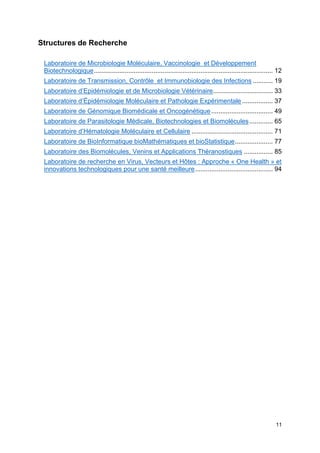 11
Structures de Recherche
Laboratoire de Microbiologie Moléculaire, Vaccinologie et Développement
Biotechnologique................................................................................................... 12
Laboratoire de Transmission, Contrôle et Immunobiologie des Infections ........... 19
Laboratoire d’Epidémiologie et de Microbiologie Vétérinaire................................. 33
Laboratoire d’Épidémiologie Moléculaire et Pathologie Expérimentale ................. 37
Laboratoire de Génomique Biomédicale et Oncogénétique .................................. 49
Laboratoire de Parasitologie Médicale, Biotechnologies et Biomolécules............. 65
Laboratoire d’Hématologie Moléculaire et Cellulaire ............................................. 71
Laboratoire de BioInformatique bioMathématiques et bioStatistique..................... 77
Laboratoire des Biomolécules, Venins et Applications Théranostiques ................ 85
Laboratoire de recherche en Virus, Vecteurs et Hôtes : Approche « One Health » et
innovations technologiques pour une santé meilleure........................................... 94
 