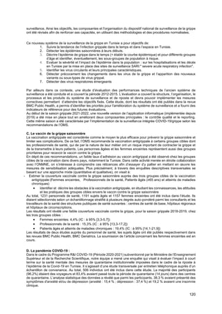 120
surveillance. Ainsi les objectifs, les composantes et l'organisation du dispositif national de surveillance de la grippe
ont été révisés afin de renforcer ses capacités, en utilisant des méthodologies et des procédures normalisées.
Ce nouveau système de la surveillance de la grippe en Tunisie a pour objectifs de:
1. Suivre la tendance de l’infection grippale dans le temps et dans l’espace en Tunisie.
2. Détecter les épidémies saisonnières à leurs débuts.
3. Décrire l’épidémie de grippe dans le temps (= établir la courbe épidémique) et pour différents groupes
d’âge et identifier, éventuellement, les sous-groupes de population à risque.
4. Evaluer la sévérité et l’impact de l’épidémie dans la population : sur les hospitalisations et les décès
en Tunisie par la mise en place des sites de surveillance SARI:" severe acute respiratory infection".
5. Identifier les virus circulants et leurs principales caractéristiques.
6. Détecter précocement les changements dans les virus de la grippe et l’apparition des nouveaux
variants ou sous-types de virus grippal.
7. Détecter des virus respiratoires émergeants
Par ailleurs dans ce contexte, une étude d’évaluation des performances techniques de l’ancien système de
surveillance a été conduite et a couvert la période 2012-2015. L’évaluation a couvert la structure, l’organisation, le
processus et les produits du système de surveillance et de riposte et devra pouvoir implémenter les mesures
correctives permettant d’atteindre les objectifs fixés. Cette étude, dont les résultats ont été publiés dans la revue
BMC Public Health, a permis d’identifier les priorités pour l'amélioration du système de surveillance et a fourni des
indicateurs de référence pour des futures évaluations.
Au début de la saison grippale 2021-2022, une nouvelle version de l’application informatique (implémentée depuis
2019) a été mise en place tout en améliorant deux composantes principales : le contrôle qualité et le reporting.
Cette même saison a été caractérisée par l’implémentation de la surveillance intégrée COVID-19/grippe selon les
recommandations de l’OMS.
C. Le vaccin de la grippe saisonnière
La vaccination antigrippale est considérée comme le moyen le plus efficace pour prévenir la grippe saisonnière et
limiter ses complications. De ce fait, l’OMS recommande la vaccination antigrippale à certains groupes cibles dont
les professionnels de santé, qui de par la nature de leur métier ont un risque important de contracter la grippe et
de la transmettre à leurs patients. Les personnes âgées et les femmes enceintes représentent aussi des groupes
prioritaires pour recevoir le vaccin contre la grippe.
En dépit de ces recommandations, un faible taux d’adhésion au vaccin antigrippal a été observé chez les groupes
cibles de la vaccination dans divers pays, notamment la Tunisie. Dans cette activité menée en étroite collaboration
avec l’ONMNE, on s’intéresse à comprendre ces réticences afin d’essayer d’y pallier en mettant en œuvre les
mesures de sensibilisation adéquates. Plus précisément, à travers des enquêtes descriptives transversales se
basant sur une approche mixte (quantitative et qualitative), on visait à:
- Estimer la couverture vaccinale contre la grippe saisonnière auprès des trois groupes cibles de la vaccination
antigrippale:(Femmes enceintes, Professionnels de la santé, Patients âgés (≥65 ans) et atteints de maladies
chroniques)
• Identifier et décrire les obstacles à la vaccination antigrippale, en étudiant les connaissances, les attitudes
et les pratiques des groupes cibles envers le vaccin contre la grippe saisonnière
Au total, 1231 personnels de santé, 1191 sujets âgés et 1157 femmes enceintes ont été inclus dans l’étude. Ils
étaient sélectionnés selon un échantillonnage stratifié à plusieurs degrés auto-pondéré parmi les consultants et les
travailleurs de la santé des structures publiques de santé suivantes : centres de santé de base, hôpitaux régionaux
et hôpitaux de circonscriptions.
Les résultats ont révélé une faible couverture vaccinale contre la grippe, pour la saison grippale 2018-2019, chez
les trois groupes cibles :
• Femmes enceintes: 4,4% (IC : à 95% [3,3-5,7])
• Professionnels de la santé : 15,3% (IC : à 95% [13,3-17,2])
• Patients âgés et atteints de maladies chroniques : 19,4% (IC : à 95% [14,1-21,9])
Les résultats de deux études auprès du personnel de santé, les sujets âgés ont été publiés respectivement dans
les revues BMC Public Health, BMC Geriatrics. La soumission de l’article concernant les femmes enceintes est en
cours.
D. La pandémie COVID-19 :
Dans le cadre du Programme R&I COVID-19 (Période 2020-2021) subventionné par le Ministère de l’Enseignement
Supérieur et de la Recherche Scientifique, notre équipe a mené une enquête qui visait à évaluer l’impact à court
terme sur la santé mentale des mesures de quarantaine institutionnelle imposées dans le cadre de la riposte à
l’épidémie de la Covid-19 en Tunisie. Il s’agissait d’une étude transversale par entretien téléphonique auprès d’un
échantillon de convenance. Au total, 506 individus ont été inclus dans cette étude. La majorité des participants
(96,2%) étaient des voyageurs et 83,4% avaient passé toute la période de quarantaine (14 jours) dans des centres
de quarantaine. L’analyse statistique des données a révélé que parmi les participants, 38,3 % avaient présenté des
symptômes d'anxiété et/ou de dépression (anxiété : 15,4 % ; dépression : 37,4 %) et 19,2 % avaient une insomnie
clinique.
 