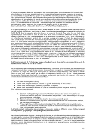 121
L’analyse multivariée a révélé que la prévalence des symptômes anxieux et/ou dépressifs et de l'insomnie était
plus élevée chez les femmes, les participants ayant consacré trois heures ou plus par jours pour se renseigner
sur l'actualité liée au COVID-19, ceux qui ont eu des difficultés économiques dues à la pandémie de COVID-19,
ceux qui n'étaient pas satisfaites des conditions d'hébergement dans les centres de quarantaine et ceux qui
étaient victimes de stigmatisation. De plus, la survenue de symptômes dépressifs ou anxieux était plus élevée
chez les jeunes adultes, les étudiants et parmi les participants qui avaient peur de contracter l'infection au
COVID-19 dans les centres de quarantaine. L'insomnie clinique était également plus fréquente chez les
participants qui avaient passé une plus longue période dans les centres de quarantaine.
Les résultats de l’étude ont été publié dans la revue « The Pan African Medical Journal ».
L’équipe d’épidémiologie en coordination avec l’ONMNE et les DR de santé a également contribué à l’effort national
de lutte contre le SARS-CoV-2 par la mise en place d’enquêtes transversales visant la mesure de la diffusion du
SARS-CoV-2 dans la population générale et parmi le personnel de santé. Pour cette fin, une étude séro-
épidémiologique transversale de porte à porte dans deux zones d’incidences différentes (Hotspot et faible
incidence) de la ville de Tunis a été menée vers la fin de la deuxième vague en Mars 2021. L’étude s’est basée sur
un échantillon de la population générale tiré au sort par sondage en grappe à l’échelle des quartiers et elle
était constituée par l’ensemble des membres des foyers sélectionnés qui n’étaient pas encore vaccinés contre la
COVID-19. Pour chaque participant un questionnaire a été administré et un prélèvement de sang a été effectué
pour analyse sérologique avec la technique ELISA. Au total, 1676 individus ont été inclus appartenant à 431 foyers.
La séroprévalence pondérée des anticorps IgG anti-N et/ou anti-S-RBD était estimée à 38,8% [34,6-41,5] à l’issue
de la 2ième vague et avant la vaccination en masse en Tunisie. Le draft de l’article est en cours de préparation.
Pour le personnel de santé, une étude séro-épidémiologique transversale exhaustive parmi le personnel de l’IPT a
été menée à l’issue de la 2ième vague épidémique et avant la vaccination en masse des agents de santé contre la
COVID-19 en Tunisie (Mars 2021). L’ensemble des agents de l’IPT travaillant de façon permanente ou temporaire
non encore vaccinés contre la COVID-19 étaient invités à participer à l’étude. Au total, 428 participants étaient
inclus dans l’étude. La séroprévalence des anticorps IgG anti-N et/ou anti-S-RBD était estimée à 32,9% [28,7-37,4].
L’incidence cumulée de l’infection au SARS-CoV-2 (sérologie et/ou test RT-PCR antérieur positifs) était de 40,0%
[35,5-44,9]. Le draft de l’article est en cours de préparation.
E. L’histoire naturelle de l’infection par les parasites Leishmania dans des foyers mixtes et émergents de
Leishmaniose Cutanée du sud de la Tunisie
La caractérisation des manifestations cliniques des parasites Leishmania et l’incrimination des réservoirs et des
vecteurs impliqués dans le cycle de transmission dans des foyers émergents et mixtes de leishmaniose cutanée
(Leishmania (L.) major et L. killicki (syn. tropica) dans le sud de la Tunisie (Tataouine). Cette activité se déroule
dans le cadre d’un projet financé par le centre d’investigation clinique (CIC) de l’IPT intitulé «Maladies
transmissible : histoire naturelle et outils innovants pour le diagnostic, la prévention et le traitement ». Ce projet a
une structure matricielle comportant 4 volets scientifiques :
• 1er volet : humain (l'hôte humain).
• 2ième volet : rongeurs réservoirs suspects (C. gundi, Meriones spp. et Jaculus spp.).
• 3ième volet : entomologique, vecteurs (P. papatasi, P. sergenti, ...).
• 4ième volet : les différents éléments du cycle de transmission (homme, rongeurs, vecteurs)
Plus précisément, ce projet vise à :
1. Décrire le profil épidémiologique et les manifestations cliniques des formes de la LC chez les
humains par détection active des cas et isolement des parasites à partir des lésions pour un typage
iso-enzymatique et moléculaire;
2. Estimer la prévalence de l'infection chez les réservoirs suspects (C. gundi);
3. Estimer le taux d’infection de la population phlébotomienne et étudier ses variations dans le temps
par une étude entomologique ;
4. Analyser génétiquement les souches isolées à partir des différents éléments du cycle (humains,
vecteurs et hôtes réservoirs) pour élucider le cycle de transmission et étudier les conséquences de
cette co-existence sur le plan génétique.
F. L’Epidémiologie moléculaire des parasites « Leishmania» isolés de différents hôtes: effet du temps et
de la répartition géographique sur le profil génétique des leishmanies
Le groupe d’Epidémiologie continue à alimenter sa Bio-banque de souches de leishmanies collectées dans le cadre
de ses enquêtes humaines et écologiques afin de tester des hypothèses en rapport avec la variabilité génétique
des souches en fonction du type de rongeur, du vecteur et de l’expression clinique de la maladie chez l’homme.
Des comparaisons entre le profil génétique des souches anciennes (collectées il y a plus de 20 ans) et des souches
récentes a permis déjà d’étudier l’effet du temps et de l’appartenance géographique sur le profil génétique des
souches de leishmanies.
 
