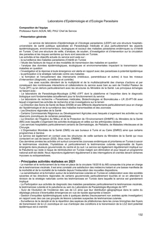 132
Laboratoire d’Epidémiologie et d’Ecologie Parasitaire
Composition de l’équipe
Professeur Karim AOUN, MD, PHU/ Chef de Service
- Présentation générale
Le service de laboratoire d’épidémiologie et d’écologie parasitaires (LEEP) est une structure hospitalo-
universitaire de santé publique spécialisée en Parasitologie médicale et plus particulièrement les aspects
épidémiologiques, environnementaux, écologiques et sociaux des maladies parasitaires endémiques ou d’intérêt
en Tunisie. C’est une structure de veille, d’analyse, de soutien, d’investigation et d’intervention sur la circulation
des parasites et les risques sanitaires qui leurs sont associés en Tunisie.
Les activités et les objectifs actuels du service sont axés sur :
- la surveillance des maladies parasitaires d’intérêt en Tunisie
- l’étude des facteurs de risque et des modalités de transmission des maladies en question
- l’analyse des données épidémiologiques, écologiques et environnementales impactant la transmission des
maladies en question
- l’investigation et la réponse à toute émergence voir alerte en rapport avec des parasitoses à potentiel épidémique
- la participation à la stratégie nationale contre ces maladies
- la formation et l’encadrement des intervenants (médicaux, paramédicaux et autres) à tous les niveaux
d’intervention (diagnostic, surveillance et contrôle)
Les axes suscités dénotent de la multiplicité et de la multidisciplinarité des champs d’actions et par
conséquent des nombreuses interactions et collaborations du service aussi bien au sein de l’Institut Pasteur de
Tunis (IPT) qu’en dehors particulièrement avec les structures du Ministère de la Santé. Les principaux échanges
se faisant avec :
- Le laboratoire de Parasitologie-Mycologie (LPM) d’IPT dont la plateforme et l’expertise dans le diagnostic
biologique sont fondamentales actuellement pour le fonctionnement du service
- Le laboratoire de recherche « Parasitoses médicales, Biotechnologies et Biomolécules » LR 20-IPT-06 avec
lequel s’organisent les activités de recherche et les investigations sur le terrain
- La Direction des Soins de Santé de Base (DSSB) et ses différents départements particulièrement ceux en charge
de l’épidémiologie et de la surveillance des maladies transmissibles et des zoonoses
- Les Directions régionales de la Santé
- Certains Commissariats Régionaux au Développement Agricoles avec lesquels s’organisent les activités sur les
réservoirs zoonotiques de certaines parasitoses
- La Direction de l’Hygiène du Milieu et de la Protection de l’Environnement (DHMPE) du Ministère de la Santé
(MS) avec laquelle s’organisent les activités écologiques et celles sur les arthropodes vecteurs
- Les services hospitaliers particulièrement certains de Dermatologie, de Pédiatrie, de Maladies infectieuses et de
Chirurgie.
- L’Organisation Mondiale de la Santé (OMS) via ses bureaux à Tunis et au Caire (EMRO) ainsi que certains
programmes à Genève
Le service est également en contact avec les structures de veille sanitaire du Ministère de la Santé qui nous
contactent en cas de besoin (DGS, Shoc room, ONMNE).
Ces dernières années les activités ont surtout concerné les zoonoses endémiques et prioritaires en Tunisie à savoir
la leishmaniose viscérale, l’hydatidose et particulièrement la leishmaniose cutanée responsable de foyers
émergents dans plusieurs gouvernorats du centre et du sud. Le service est également régulièrement impliqué sur
le Paludisme qui reste à risque de réintroduction en Tunisie malgré son élimination et pour lequel un programme
national actif est dédié. Nous répondons également régulièrement à des interrogations et craintes devant certaines
mycoses ou ectoparasitoses.
- Principales activités réalisées en 2021
- Le maintien et le renforcement de la mise en place de la circulaire 19/2018 du MS consacrée à la prise en charge
de la leishmaniose viscérale. Il est ainsi constaté une satisfaction des médecins traitant et une baisse manifeste de
la morbidité et de la mortalité de la maladie depuis l’instauration des nouvelles dispositions.
- La sensibilisation et la formation autour de la leishmaniose cutanée en Tunisie en collaboration avec des sociétés
savantes et les directions régionales de certains gouvernorats particulièrement touchés et ce en attendant la
révision de la stratégie nationale contre les leishmanioses en Tunisie dans laquelle le service est grandement
impliqué
- La Participation aux activités de diagnostic des maladies parasitaires particulièrement la leishmaniose viscérale,
la leishmaniose cutanée et le paludisme au sein du Laboratoire de Parasitologie-Mycologie de l’IPT
- Suivi de l’évolution de l’incidence des cas de LC ainsi que leur distribution géographique dans le cadre du
dépistage précoce d’éventuelles émergences en vue de riposte appropriée si besoin
- Gestion d’enquêtes épidémiologiques suite à quelques alertes (heureusement non avérées après investigation)
en rapport avec des cas cas groupés de lésions cutanées suspectes de leishmaniose cutanée.
- Surveillance de la densité et de la répartition des espèces de phlébotomes dans les zones limirophes des foyers
de transmission de la LC zoonotique en vue d’anticiper des conditions à la transmission de la LCZ dont potentiel
épidémique est à craindre
 