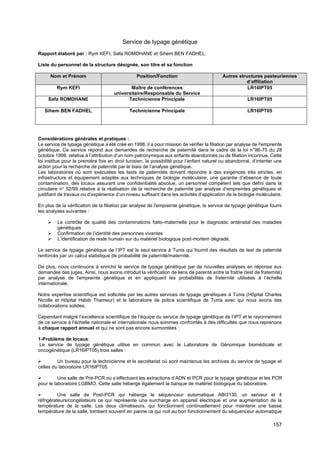 157
Service de typage génétique
Rapport élaboré par : Rym KEFI, Safa ROMDHANE et Sihem BEN FADHEL.
Liste du personnel de la structure désignée, son titre et sa fonction
Nom et Prénom Position/Fonction Autres structures pasteuriennes
d’affiliation
Rym KEFI Maître de conférences
universitaire/Responsable du Service
LR16IPT05
Safa ROMDHANE Technicienne Principale LR16IPT05
Sihem BEN FADHEL Technicienne Principale LR16IPT05
Considérations générales et pratiques :
Le service de typage génétique a été créé en 1998, il a pour mission de vérifier la filiation par analyse de l'empreinte
génétique. Ce service répond aux demandes de recherche de paternité dans le cadre de la loi n°98-75 du 28
octobre 1998, relative à l’attribution d’un nom patronymique aux enfants abandonnés ou de filiation inconnue. Cette
loi institue pour la première fois en droit tunisien, la possibilité pour l’enfant naturel ou abandonné, d’intenter une
action pour la recherche de paternité par le biais de l’analyse génétique.
Les laboratoires où sont exécutées les tests de paternités doivent répondre à des exigences très strictes, en
infrastructure et équipement adaptés aux techniques de biologie moléculaire, une garantie d’absence de toute
contamination, des locaux assurant une confidentialité absolue, un personnel compétent tels que défini dans la
circulaire n° 52/99 relative à la réalisation de la recherche de paternité par analyse d’empreintes génétiques et
justifiant de travaux ou d’expérience d’un niveau suffisant dans les activités d’application de la biologie moléculaire.
En plus de la vérification de la filiation par analyse de l'empreinte génétique, le service de typage génétique fourni
les analyses suivantes :
➢ Le contrôle de qualité des contaminations fœto-maternelle pour le diagnostic anténatal des maladies
génétiques
➢ Confirmation de l’identité des personnes vivantes
➢ L’identification de reste humain sur du matériel biologique post-mortem dégradé.
Le service de typage génétique de l’IPT est le seul service à Tunis qui fournit des résultats de test de paternité
renforcés par un calcul statistique de probabilité de paternité/maternité.
De plus, nous continuons à enrichir le service de typage génétique par de nouvelles analyses en réponse aux
demandes des juges. Ainsi, nous avons introduit la vérification de liens de parenté entre la fratrie (test de fraternité)
par analyse de l'empreinte génétique et en appliquant les probabilités de fraternité utilisées à l’échelle
internationale.
Notre expertise scientifique est sollicitée par les autres services de typage génétiques à Tunis (Hôpital Charles
Nicolle et Hôpital Habib Thameur) et le laboratoire de police scientifique de Tunis avec qui nous avons des
collaborations solides.
Cependant malgré l’excellence scientifique de l’équipe du service de typage génétique de l’IPT et le rayonnement
de ce service à l’échelle nationale et internationale nous sommes confrontés à des difficultés que nous reprenons
à chaque rapport annuel et qui ne sont pas encore surmontées :
1-Problème de locaux:
Le service de typage génétique utilise en commun avec le Laboratoire de Génomique biomédicale et
oncogénétique (LR16IPT05) trois salles :
➢ Un bureau pour la technicienne et le secrétariat où sont maintenus les archives du service de typage et
celles du laboratoire LR16IPT05.
➢ Une salle de Pré-PCR où s’effectuent les extractions d’ADN et PCR pour le typage génétique et les PCR
pour le laboratoire LGBMO. Cette salle héberge également la banque de matériel biologique du laboratoire.
➢ Une salle de Post-PCR qui héberge le séquenceur automatique ABI3130, un serveur et 4
réfrigérateurs/congélateurs ce qui représente une surcharge en appareil électrique et une augmentation de la
température de la salle. Les deux climatiseurs, qui fonctionnent continuellement pour maintenir une basse
température de la salle, tombent souvent en panne ce qui nuit au bon fonctionnement du séquenceur automatique
 
