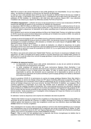 158
ABI3130 et conduit à des pannes fréquentes et des profils génétiques non interprétables. Ce qui nous oblige à
refaire les réactions et engendre un surcout pour les réactions de génotypage.
La salle qui nous a été accordée depuis 2012 (au rez de chaussée du bâtiment Etienne Burnet) pour installer le
service de typage, n’a été libérée qu’en septembre 2019. L’aménagement de la salle avance très lentement. Les
paillasses ont été installées. Le revêtement a été refait ainsi que la peinture. Depuis 2021, nous attendons
l’installation des cloisons pour séparer les différentes activités Pré-PCR et Post-PCR.
2-Problème d’équipement : L’utilisation de locaux et des équipements en commun avec le laboratoire LR16IPT05
entraine des difficultés de gestion et une surcharge de l’utilisation de l’équipement.
Le séquençeur ABI3130 obtenu en 2006 suite à un don du ministère de la femme a vieilli est arrivé en fin de vie.
Le séquençeur a connu une série de panne depuis octobre 2017. Pour assurer la continuité de l’activité du service,
nous avons utilisé le séquenceur du laboratoire de la police scientifique pour la période de Novembre 2017 au
décembre 2019.
Nous signalons que le service de typage génétique de Sfax et de l’hôpital Habib Thameur ont arrêté leurs activités
en 2019 à cause de la panne de leurs séquenceurs (achetés par le ministère de la santé en 2006). Une partie de
leurs dossiers ont été transférés à notre service.
L’activité du service de typage de l’IPT s’est arrêtée durant le confinement sanitaire en mars 2020. Après la reprise
de l’activité, le séquençage est tombé en panne en octobre 2020. Une demande d’achat d’un nouveau séquenceur
accompagné d’un dossier scientifique a été adressée au ministère de la santé depuis le 5 janvier 2020. Nous
attendons toujours l’achat du séquenceur.
Nous avons voulu finaliser les 11 dossiers en attente de réalisation, en utilisant le séquenceur de la police
scientifique comme nous l’avons fait auparavant. Sauf que malheureusement le séquenceur de la police scientifique
est tombé aussi en panne et à cause de la pandémie du COVID-19, il y a un grand retard dans l’achat des pièces
de rechange et des réactifs.
Par ailleurs, nous avons pris contact avec l’hôpital Habib Thameur, pour trouver un accord pour l’utilisation de leur
séquenceur. En effet, le ministère de la santé a acheté un nouveau séquenceur pour l’hôpital Habib Thameur en
2020 sauf qu’il n’a pas été utilisé et leur activité de typage génétique n’a pas été reprise jusqu’à aujourd’hui à cause
du manque de personnel.
3-Problème de ressource humaine :
➢ La responsable du service assure cette activité, bénévolement, en plus de son activité de recherche,
d’encadrement et d’enseignement universitaire.
➢ La partie analytique est assurée par une seule technicienne Madame Sihem Benfadhel. Il est
indispensable d'avoir une deuxième technicienne pour assurer la continuité de travail en cas d'absence
de la première et pour la double lecture des allèles. En effet, la double lecture est assurée par la
responsable du service, des doctorants sous la supervision de la responsable du service ou par les
techniciennes du laboratoire de la police scientifique quand le typage génétique est réalisé au laboratoire
de la police scientifique.
Durant la pandémie COVID-19, la technicienne du service de typage génétique Madame Sihem Ben fadhel a
renforcé l’équipe du service de virologie clinique de l’IPT depuis novembre 2020 jusqu’à novembre 2021. Elle a
assuré l’organisation et la coordination entre la salle de prélèvements de l’IPT et l’équipe COVID-19 au niveau du
service de virologie clinique pour tout ce qui concerne les tests PCR-COVID 19 destinés aux voyageurs. Elle a
contribué également à l’organisation de la base des résultats entre le laboratoire de virologie clinique et
l’observatoire des maladies nouvelles et émergentes. Elle a aussi participé activement aux activités de diagnostic
et de surveillance du SARS-CoV2 et la gestion de la phase pré-analytique d’enregistrement des analyses de RT-
PCR en temps réel des femmes enceintes et des nouveaux nés dans le projet « Infection au SARS-CoV2 chez la
femme enceinte : étude prospective pour l’investigation clinico-biologique de l’impact de l’infection sur la santé de
la mère et sur l’issu de la grossesse ».
En attendant, l’achat du séquenceur est la reprise de la réalisation des tests de paternité :
*Madame Ben fadhel s’occupe du rangement des congélateurs et l’aliquotage des échantillons du sang relatifs aux
demandes de test de paternité afin d’assurer un meilleur archivage de la banque du matériel biologique et une
meilleure gestion des espaces au niveau des congélateurs surtout que nous attendons depuis au moins deux
années l’achat d’un nouveau congélateur.
*Nous développons de nouveaux tests de typage génétique comme le test pharmacogénétique pour la réponse
aux antidiabétiques oraux et le test génétique pour le diagnostic des formes monogéniques du diabète. En effet,
suite à l’appel à propositions lancé en 2021 par l’Agence Nationale de la Promotion de la Recherche scientifique
(ANPR) nous avons eu l’acceptation de deux projets MOBIDOC-Postdoc :
Projet 1 : Mise au point d’un test génétique pour le diagnostic des formes monogéniques de diabète chez la
population tunisienne. (Postdoctorant Dr Hamza Dallali).
 